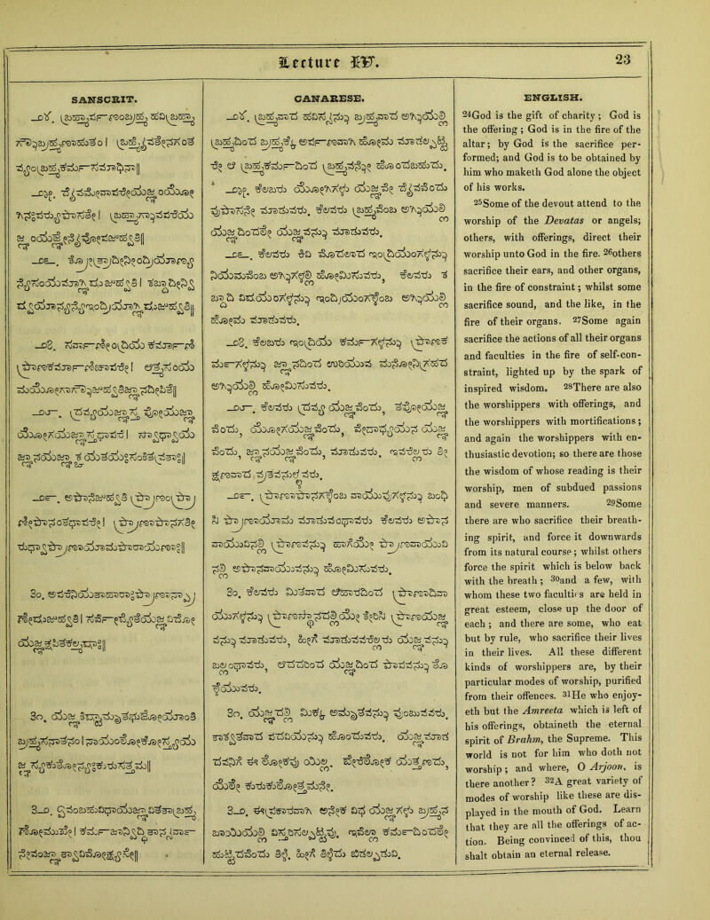 Eetture 5F. SANSCRIT. _D^. 1^553 ■.Tjr'f'SO&fgpj 5o£>l ^SoS, TfS^Eai^jfBDS00^0 I o3 ^0(Jp^^±>F~ro373<^TS|| _C^>, A£°*L^tr0r^ I i^s^tvs^tjtSo^o —DS . ^K)Oc55o^Je)^^A0 3^Eo^§l sara£)^£ dl^c5^JS^^^o^a5jra^iAi330^S|| _d2. roOTp-p^O^ojo ^-rfj8)i=“pl ^■■spB^jjjp-^esFDTj^ I e?j^oo3o ^oc^ojs^a^ 7f3^a^ so^Ssax» DO . ^TSjjaiiart)?^ qSojS^AO^^^C^IjTi | TJ0 6& Sp^3o6o&i^ ^C)io^o5ogrioSa^^)°|| _ds~. esito^a^so^ flo^TO^ OSc^Tj^I \^TSJ^)T)tn^ a3» ■cb^£-£n> y^crfcraA^TDOTcfoors'sSlI So. I 7^3—atSjs^ C^^b^e^sg|| 3o. 3_o. CANARESE. _D^. la^su'rf soaTo^^j^ ssjo^dzS 2^s>^ esTSp-pB^'A ■5« e? £>oi5 \^sop^S^ skraoztasooz&j. _d^. ^ejgydi oSoj^Aa^o ■zS^'rf^oTL ^ratL^tb. ^so^oa) esA^>cCbe) ak^£>oT5^ -djsrfo^-rfo. _C5 . ^e^-do -S-a tSosT^zS rQo^dltaoA^k^ ^a5oso^oa> esA^A^soJS^Tio-ri-dOj $e/3t£> d aya£> asdoiooA^o^ rg0&;d5DoA^osj esA^dSoe^ Sc-JS^ToO d^e)ciodjdo. _d2. ^asydo rqo^ojo t&st-a^t&o art> ^ozS wacdoDri sk^-ra^iTteoiS t'7? ©A^dltae^ ScJS^DOoj^tL. do ^o-rf-di oioa^'So'do^ 3oZL; dSo^Adk^3oTk} ^trs^dSo^ dka^ 3oT&> £ys-ddioai ■So'ti) ^jTirfoddo ^iSeido 3? ’ cg*^ eg* 5 ’ 00 v tj-da. —Oc i^repaD^re^A^oa) sredooJ^jX^^o^ &>c^ oJ ^rejFB^c>5j3)si> ^TScL^oqjsTS-cb ^osWi Eo37\d5o° t^pbotoMoS 55-^rs^rod^ood^j^ sios^SSorfo^do. 3o. ^ddo afSosd&oli ^•'5p3-s£)OT oSooa^^^ ^dfBcd^Tj^cSo» f;&oJ \^>psd5d&f d^d^ dJa)doddo? 2o^ djsdodd-d&^do odj^d-^ aoe^o^ddo^ efriTfooTS doo^&o'rf ^rsdd^o^ €js ■^ciiooddo. 3o. (foo^^^~d'1) C5do^^d^>o^ ^oa»dddo d'rfaaSo^o^ sojsoz^oddo. dij^dred •rfd^ £U>°^ o!ocy. o5o£)pqz5o? q3o€(> 3_o. d^ui^-d^A £>t£ oi^A^o &yg>^d a^^dxtS^ rs,d^ do^ddodo 3^. &^7\ 3$d> £3ds)^doD. ENGLISH. 24God is the gift of charity ; God is the offeiing ; God is in the fire of the altar; by God is the sacrifice per- formed; and God is to be obtained by him who maketh God alone the object of his works. 25Some of the devout attend to the worship of the Devatas or angels; others, with offerings, direct their worship unto God in the fire. 26others sacrifice their ears, and other organs, in the fire of constraint; whilst some sacrifice sound, and the like, in the fire of their organs. 27Some again sacrifice the actions of all their organs and faculties in the fire of self-con- straint, lighted up by the spark of inspired wisdom. 28There are also the worshippers with offerings, and the worshippers with mortifications; and again the worshippers with en- thusiastic devotion; so there are those the wisdom of whose reading is their worship, men of subdued passions and severe manners. 29Some there are who sacrifice their breath- ing spirit, and force it downwards from its natural course; whilst others force the spirit which is below back with the breath ; 3<>and a few, with whom these two faculties are held in great esteem, close up the door of each ; and there are some, who eat but by rule, who sacrifice their lives in their lives. All these different kinds of worshippers are, by their particular modes of worship, purified from their offences. 3lHe who enjoy- eth but the Amreeta which is left of his offerings, obtaineth the eternal spirit of Brahm, the Supreme. This world is not for him who doth not worship ; a.nd where, O Arjoort, is there another ? 32A great variety of modes of worship like these are dis- played in the mouth of God. Learn that they are all the offerings of ac- tion. Being convinced of this, thou shalt obtain an eternal release.