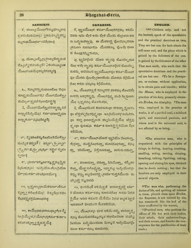 SANSCRIT. Tboso^ cS^JS^TfSiS^Tra^eTOg ■AjSdt o&&Sd&sv% i ^o^Ao^oSoja^s-ozdi^aioll i>j>. 6&>^ol5^S^T5£#rfB£o3 iSjdfi^^TlbAO'Zijfi'S I ^):&Oc&dO£)fiO& cSojs^ a oe^oi)S^^S7d^S|| £_. rd^^rdrd^SdoSotJailJSoJS^ Zk°SO ^ Je> cjj^o^OCOQOc)^AS^ | oS^JS AoSo^TJiJt,^® ■zb&zOj s-^-^el-^pSt)^ A^e[] 3. oSaua^d^&^sy&ot) Sjs2 ^DS^sSfo&joiog I rdzSs~^Ja)S»l^2^iJa> O—r ^3£o23-^^JS5^3q^>&©0I° ^^ai I tj^r- i^ojrs^r- sS[^X)yp^rm A^r-7d^t$o *“. ^tir-ard^Kr-AD^^U ^bOoA^b I rq0^0*73 pS^Ot&O^JS tpr^rfo-rfsF- 0^^3(jjt)-dodii-|| oo E^^fOti^^Sojo^^JS^pIcNJOA xSTlo^Sokg I 0 cdtrs J bOa^t)Q£j cd~^ 11 on, Sov&oSo^-db I dSotj^^^sdos-^—O B ?d oX o^tre^ j^bzS o3o|j CANARESE. if. «^dSd.©^ ^^OF-cSoJS^AA^^^ ©&o5o Zj^tjj <qzk eSotS eszfc sS^t? oSoozi> so^o^Stk es^S •do 2oo&^o^d<^). oSotfrfTde^ ^oidjra^Td-dja) ^dorrs'A cSo-dzi&Jv^ t^/sotS^ -$vzsz xS &® 5£. &T|jbA^GZj crfjD^ cthr£^ So^oTde; \^0-rf t5i®^ ©tS^ ^sdos—C&3JS£?\ A^oZ$ ScJSoZje^ TdOodXdo^ Cjt^^Boi^ S^T^^oSqUeJ^At^JO Wot&Dc A*y^A ^> oSotirfo ^/so^jTStra^crfo 3^aSoo^ es-rf^o 3^o3oo^o, £_. C&JJS^ADe^cS cd^jS^rdld t5&^^ 2oJe>OZdg3(> ©-ozd-do ajso^d^j. c3joj3«a4;^ six>£) obo^ oQj^o^aigdo^) gjjcj o cdood^o, 3, oSoj*j^A^d OTd ^Ta)^^dOgdo(!jl)0 TS&^Odi■) ddjAt)Z^O tp rqo^&o3ooX$ Ko0j§zdo qjo Td-d^ qjJatsi^pszS ofc^bJQ^^oSoo 8&^j $ oqrs ^j-db^l^do x^sdoF-^ '&ra?do3 zd -36$0Jd €^tj 9 a ^zSoiB^o. » o—, ^^OF-cSoJS^oSjDtd SiTpexfoo &dOQc3^3jg), ods>JaS^0a)^Zd0QOr^ 3^00^ 3^, ^SO^CO^, ^^j-^Jairdoe^^ CA)rdo-do 83tdoS^,? £ ■^TSeDTdoBA £3cdoaD OoBoioogD Xjt3 \®T> • —0» __D? _D9 OJ ^03«^ oSiE^ TdbAfS^b 31^ rs.cTD AO^ rqc&jd^OOA^O ^^3 nD^^rzi-dld^ (jd^Ss-rdo^^oSooZdo sdo oo -rf^Zd^joii «JloSo&'zS tSidrfj®^,^© ©b; * ' > i~o “”0 F- 3 co^Jei^^o ^jdcF-^^d^ eszd^do S^c^otj osrdo'sd ^rfo^zd c5S.€oi)o ^)°b^ ae^-5 «ti'db^Jo's^ •^TOti&oZd ^^^o^OTi). oo gSdF) d^ A\^o cjd^Td B?^O00 xdB c'0cl^^__j ^oZdoii'rf^dSiy^rd^-d ^Bj-daoZde-OT sdo^b^ ^oxdeijs eoo^ o0o o?d<yja> S^s's^zd ^o^oSboa^o 9 Zde^Oa) '^BeJTdo'rf'do, ENGI.ISH. 4&5 Children only, and not the learned, speak of the speculative and the practical doctrines as two. They are but one, for both obtain the self-same end, and the place which is gained by the followers of the one, is gained by the followers of the other That man seeth, who seeth that the speculative doctrines and the practi- cal are but one. 6To be a Sannya- see, or recluse, without application, is to obtain pain and trouble; whilst the Munee, who is employed in the practice of his duty, presently obtain- eth Brahm, the Almighty. ?The man who, employed in the practice ot works, is of a purified soul, a subdued spirit, and restrained passions, and whose soul is the universal soul, is not affected by so being, 8The attentive man, who is acquainted with the principles of things, in feeling, hearing, touching, smelling, eating, moving, sleeping, breathing, talking, 9quitting, taking, opening and closing his eyes, thinketh that he doeth nothing; but that the faculties are only employed in their several objects, lOThe man who, performing the duties of life, and quitting all interest in them, placeth them upon Brnhm, the Supreme, is not tainted by sin; but remaineth like the leaf of the lotus unaffected by the waters. t'Practical men, who perform the offices of life but with their bodies, their minds, their understandings, and their senses, and forsake the con- sequence for the purification of their souls;