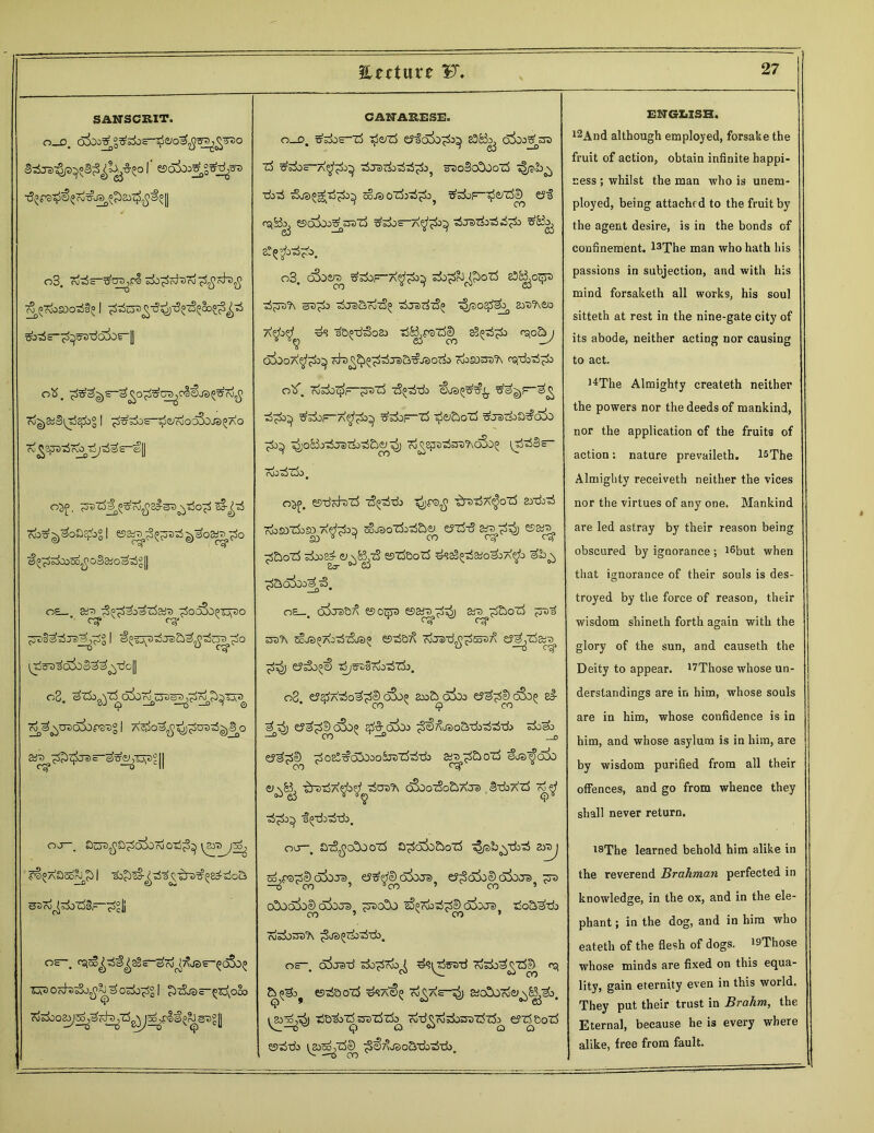 SANSCRIT. 0-0. I esodx^gtfripi) o3. z&prt-scityzhtf £7&>S0o33°1 ^•dc-^5D7joio^| CO . __D ob. ro^StfStji^&g I ^rfs'e-^e/fjo^OJS^AO c^sgaziT^rf^s-elj o^>, jsszf^^Tj^a^SP^TSo^ ^t-^rf 7^^oaepb°l ^as^p^tS7fo 05s ctf ;d$o3&;o^°|| OS_. S^tS^&^rfart ^SooSO^Tj^O ^^TOodorsPg I 3rf^^vb^ra~^£^Tv)2|| o2. ^Zk^Z^oSo^OT^^r OJ—. Ot^^O^oSordoTi^^ S^XOso^S I ©3rd^^i)Zd§—^?|j or, fSic5o^f^s-^7d^jss-^(^05 TOOc^jSo^^osjb^gl $i3jd—<=x\oco <p CANARESE. 0_D. ?r^OS—rf T0OZ$ t?iaX>X^ S3B^ okoXst) od Xotfoc zlo2)zd^^oi^o^ s ,jo©o©oo cb ■rfoTi sSuS^tj^O^ SoJSOt&ri^ ^S&F-^fi/rfeD £J| A£iS3o^ esoSooXsrazS Xsbos-A^1^ zSje>z$ozi d^±i Sr£bj A o3. c&tra ^s±>f-a^&3 sbb^&^oZi eSS^ot-sa zi^'b s5^J -dj3&rd^^ ^/30$^ 8JP?\<yo ppz3© 00 oSoOA^S^ odT>^5^^J3&^JSOZSa rdo£OTO?\ fSfd>3^±1 o^f. rfekZjfc-^saZb TS^-da €035^^. tfe$£)F“<^ Xs±>F-a^£>^ XsboF-^ ^efooZj XjSZiob^aX) 76^ ^o&zdjszkzb&ft^ Td^epstSsp^c&j^ ^rSzSlSs- rdo odZdo B o^f. ©-drd-szd tS^-cb -£reioX^oZb artbzi Tbsozhso a^os soj3ozk-rf£i<y eJzb-S s£>7^) so ° ~ 00 c^* eg1 ^&ozi ©zfoozb ^sS^ao^X^b ^b n, ^ao^ooXbS, o£_. o3jp&^ esotpa ©arrjfc^) arj^&ozb ;sz>3 S53X SoJS^XoZbA/e)^ fiSlS&X cfoe^^SoaX eyj^Zb&T^ ^5j e?^o®€ r^^Szbzizk. s^-rf^o <yspbj '$>$ #? ^o^-d^oa) o T$S1 e5 08. e?^Azio^^c&>5 2x>2^ox)j ey^ekjS^ s£ ey^©o5c^ $£ax>o ^S&ao&db^Tb zb&o e?^©^ ^oe!t?o!02o5ji>z5-ddo «a^S&ozS eLo^oio ■s3p>t$X$>^ zjCh'Tx oSooz3o£>Xoe> HtbXzb X^f ■i^drrfzb. oo-, br^oSoozb S^a!)0cboZ5 z^/sb^TbrS z^j 53^7S|)o3dJe>} es^fcDo3ocre? ey^dSi^o&OT^ ^u o©od^o© d^ora ^so©j ESprdj-d^SdS^Je). Xo&^t±> XXorra'A ^js^do-^db, Oc d^Jeid do^rdo^ #?^o5Z>-d X^^ZS© 03, esda o~d> Zj^ae—aiodXjTdej^B^ao, z$s&zdsrozdzdo^ rd-d^rddorozdzd^ errf&ozd ©*J-d3 ^p^zd©^ ^^^jsoadozi-cb. ENGLISH. l2And although employed, forsake the fruit of action, obtain infinite happi- ness ; whilst the man who is unem- ployed, being attached to the fruit by the agent desire, is in the bonds cf confinement. l3The man who hath his passions in subjection, and with his mind forsaketh all works, his soul sitteth at rest in the nine-gate city of its abode, neither acting nor causing to act. l4The Almighty createth neither the powers nor the deeds of mankind, nor the application of the fruits of action: nature prevaileth. l^The Almighty receiveth neither the vices nor the virtues of any one. Mankind are led astray by their reason being obscured by ignorance; i6but when that ignorance of their souls is des- troyed by the force of reason, their wisdom shineth forth again with the glory of the sun, and causeth the Deity to appear. ^Those whose un- derstandings are in him, whose souls are in him, whose confidence is in him, and whose asylum is in him, are by wisdom purified from all their offences, and go from whence they shall never return. iBThe learned behold him alike in the reverend Brahman perfected in knowledge, in the ox, and in the ele- phant ; in the dog, and in him who eateth of the flesh of dogs. i9Those whose minds are fixed on this equa- lity, gain eternity even in this world. They put their trust in Brahm, the Eternal, because he is every where alike, free from fault.