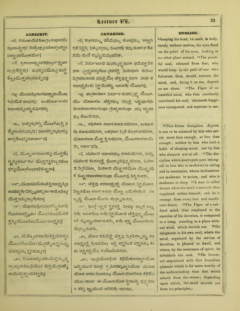 Sinture 1BT3E* SANSCRIT. 2^e>o&zJgl olf, •rfjTD0^33^aA^Ep^F_^83r3 I s5o£^o6&>3i>£ s±>e£ Og£, C&iOStf^^^OrdtJD^^O^JS? ?\e£)a3o^ aSja^Tog I saoSJtoa—faB-d ?ij3 O^O^Ords^^A^Sj] *r OE t ^53is^^efaiJn C&XfS^US^^, £ ^sao^Bo^^ag I ^So^STo tB^<Sico£ &1)7<j^JS^^e5rD£iJr_^[| o3. o^otf^^-dDooxiTioj^ o&oz?^ 7^7\>$o3oJ3£A©5$75Sz5.:^dt>|| oo—, ssaaSSsi^! ^Kj^^coAj^s-tre^o^^j?)^ os olbtpa&^^ogOaaefrSjM ^oaI; *? _co. c55j^J^^idB±>^«£l-^og)doT^o o^us^XrSe-doija I ojo^^sajl^oaaa^ j^&d^SII _£>Ot rvOSOaijas^oS^OOBO^cio^c^ 7vayB^Bo§°o^5aSoo I 5{a3o5z^;3^^ 330i)0 OrJ ~&£VS || CANARESE. o3? 3S>q3j^5 ese/a& r^T? £>cDRj? bSo^A'^£>} ^03(0^7?^ BjTS^ =&J3 ;3a5} a3o^) Z^!a^65o£>^5£%5!:>. otf £>;5o£-ei3375 Bo^ajo ai^a'A e^o^oS^ 7^B ^ra?\ ^t^sd'd^oso tyda75|^ ^oaai^T)rA Bo;Sj3^ £^So3ot5t3&. ^d^DoSo^ 8#e^$ ad^ya'A ^ya^i® ad ■da^j^S oz5o ^o^oBBc^ ratbag oSo<j3(;7<7$j, °^f. d^irdffa-dsa^ giadoF-^ ado^Tdo^^ ojojatfh o3oo oijd&sX&i el-3/d^ id^e^ ^Byoeya^^h» ■^raaiajBsoari^asaTd oqya ^Jspadyiazdo^ya ^dyd^ ada^dai ^do^i sIjsoZIjtS^ os_. e)^sa?\ ey^a-dadjszdiadad^Aja^ erotfcreTd adj37dia5ai^7\J35 sj^d^sa^ £>tzS sojs^toBz&TxJ^ o^jatsaAeua c&)^§3‘doai^AJ3j oSo^XsaAei&oi) Zk5 08. S&^sazS eJooaadad^do^ adJeitdoad^A-ys^ ado^ £ 00^33 75 soToa'^© aSgdTvy^ !5o^33 75 $[7SgSoji3, Swasazd aSo^B^adoJs o3oo^a5£> 7^ zk^B&Saa-dtfsazfojjya o3oj3^at5) ^BKoiSzk, ovj— e#-^ d>j adadadj®^,^© o3j3337\ £5^ oSosa'A gdto adaSosi» e?33A e?ad^do oSoe/a^ aoali^X^oZS c5^ <y^B^ q3oi/3^q5oo75o 5o^&^(i>ad^do. os-. <'3^75 7^751^ a^ad^j 553^ ese/a^ cdaS^ «97^ £>d 6503375 si-^^]^ o5oj3^ r> 7\?^ zd^a33j0^3a?\-doaizdi? 597$^ e?j^ 6Boj3°a73ot5;> c^o^ej^Tioaizdj, _do, o^jsB g'tSdSo^ el-7^) g^Soroei^Bb^ aiB aijpi^l) l^dbadaSos^ esS^ ^JaBo75 e?^,^d^do^ ^o ado g?^j750 oSog ?d o^J3^oAZdoad^do_ _CO, ratO^aoSoOA^oZd §^o5o^J37dzy3^'6ioj3 2oo&o5oo75 adJ3^) A^oord^^Ta^'Aoiooa) odJOTdoad oioaai addado rdojoad^do^ ooOJS^oSjsZdadgdo S^oio oo ad^js? e?33A ds 6joj3^?\65oj3 ^BaooE^ ^ ad^a ?\ sy^^dBozd ed-SrdzS^ rg-doad^do. 31 EN62.ISB. l^keeping his head, his neck, & body, steady without motion, his eyes fixed on the point of his nose, looking at no other place around. 14The peace- | ful soul, released from fear, who would keep in the path of one who followeth God, should restrain the mind, and, fixing it on me, depend on me alone. 15The Yogee of an humbled mind, who thus constantly exerciseth his soul, obtaineth happi- | ness incorporeal and supreme in me. l^This divine discipline, Arjoon, is not to be attained by him who eat- eth more than enough, or less than enough ; neither by him who hath a habit of sleeping much, nor by him who sleepeth not at all. '''The dis- cipline which destroyeth pain belong- ed to him who is moderate in eating and in recreation, whose inclinations are moderate in action, and who is moderate in sleep. 18A man is called devout when his mind remained thus regulated within himself, and he is D exempt from every lust and inordi- nate desire. '9Tlie Yogee of a sub- dued mind, thus employed in the exercise of his devotion, is compared to a lamp, standing in a place with- out wind, which waved not. 20He delighted in his own soul, where the mind, regulated by the service of devotion, is pleased to dwell, and where, by the assistance of spirit, he beholdeth the soul. 21 He becom- eth acquainted with that boundless pleasure which is far more worthy of the understanding than that which ariseth from the senses; depending upon which, the mind moved not from its principles ;