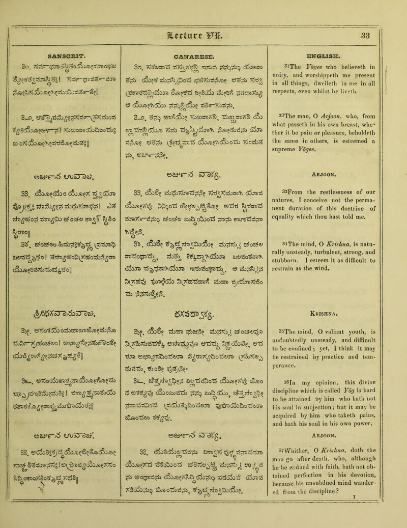 SANSCS.IT. So. £> JS 5^'r\J o3o J3 ^ ^ ^0 o5j^ S~^§ I 3—D, ^BoSojeJ^F-^ I wJSOO^ojo&SXitfj® so o7ocSoj3^5Tj-d5'js^r±i^|| oa^r^ LTu5Tc)e^. 33. o3o^o3oO cSjJS^X rv^O^Je) Td•aiSofiZ'ZS s±)^3 ru-TST^ I cfo^SoO^ Ti^-O^SXJ 8^08^0 srs^f & eio ^°n 3tf, e£os£vo trjtSjs^ ai&r^'rf ^01 ^rdt)^2oo^l7\Soo^o^sro cSoja^&TitvoTjod^^tJ o[| ^egxsrst&srs a>. 35f. ^roO3O^0 O^OOooSy^SoJe^o^O^Su?) ZfcJlF-7\jSoo8^&»0 I 558pra^^«^o#s)o^ ^^OTT^^A ^5$®i 3s_. esojocjSos^^^racSoja^JS^o | -a&ifiiiga&xSki l^Qt) t) qc5^0'^q {j os^e-r\5 t/uiO' daT. 33. ssoia^^jT^^aja^^ajac&ja^ Tva^D^iJja^Tdg I es^DtS^c^o-ja^Ardo bti ogaoA§o^|)^A^S|| 3o. 7v^erotS Tirdj at _ —° Sjyj CANAKE3E. csfd>3 odrssra «7* cSo^ sdo^&poTi ^rdo-d^Sja^ e?07±> oj-d£ oSoiei €ja«^rf a^Bcoo sSooq^ ^rdtjaao$ e? oSoja^coCo cSo? •dSs—?do-d^), 3-D, s^ 85a^o3o(j rdososaAe), Zjisoz>z7\e) oSo e/a rdd© o^xxja rdod? cd’jsoA ,o^o 2j*A (O^/apTdoodTdo d^xrra co oo ^ e5 ■d^ja? €5^o {f^zi^vzS oSoja^oSioti) Tdodd^ ®8*»e-2&, e5S^rd5 oTDS'g. 33. d3o$(j rdj^jrdjaTd^o Ttfd^rtokssB'A c>!)jad cSojspa^j ^^oTd ^^'’(y^Sja.jap esidd ^■dsa'rf tiraXs—edosdif £o& c£oorf eafatdd^ rte?- 3b. o3a^ ^^th^SodSo? ado-jdTdo^ &o&v SD'rfoTjP'rfa^ sdol&k 6^0Ja dixja ■tf^ss'AaJws (^•dbdo^'rfo. ey sio^Rj^S Si^So^) -£aa$di> ^id^zdroa^ do^a d^ojjad^o •do $£7fc<|$3. SSXScsyg. 3^>. o3o$^ do^a do^da^ edoed^dja ^^A&rdodid^ esda^^^a eyrfzfc eid ■rfjs esepa^d&odiyja d^uaA^£>od<yja ^dSoode»^ doddo? ^joS^ <j£)^3§« 3e_. 8^^da^«d a^zddJdoTd o5oj3°a^) 5§jao d o5ooax>t>z3:> dd^ ajoExXi^ zi-erh^^ T d^adddod \dc55ad^&od<yja '^'daoiodod^Ta cSjaodeo a^^j. e&^e-rv! oT3Sg, 33. okliaiam dddJ Slaa^cd 7^ d^oaddja ooojs^atS dlatxjod sd-Sd^B, dod^j^ £A)d d d^ «soqjadd^ dSoaa^AoJ^diodJ^ ddcxixd ojjad A^OaOd^^ Ctua odadtoo^ ^0vA da^S!Xoc^^a^. ENGLISH. 3lThe Yogee who believeth in unity, and worshippeth me present in all things, dwelleth in me in all respects, even whilst he liveth. 32The man, O Arjoon, who, from what passeth in his own breast, whe* ther it be pain or pleasure, beholdeth the same in others, is esteemed a supreme Yogee. Arjoon. 33From the restlessness of our natures, I conceive not the perma- nent duration of this doctrine of equality which thou hast told me. 3*The mind, O Krishna, is natu- rally unsteady, turbulent, strong, and stubborn. I esteem it as difficult to restrain as the wind. Krishna. 35The mind, O valiant youth, is undoubtedly unsteady, and difficult to be confined ; yet, I think it may be restrained by practice and tem- perance. 36In my opinion, this divine discipline which is called Yog is hard to be attained by him who hath not his soul in subjection; but it may be acquired by him who taketh pains, and hath his soul in his own power. Arjoon. 37Whither, O Krishna, doth the man go after death, who, although he be endued with faith, hath not ob- tained perfection in bis devotion, because, his unsubdued mind wander- ed from the discipline?