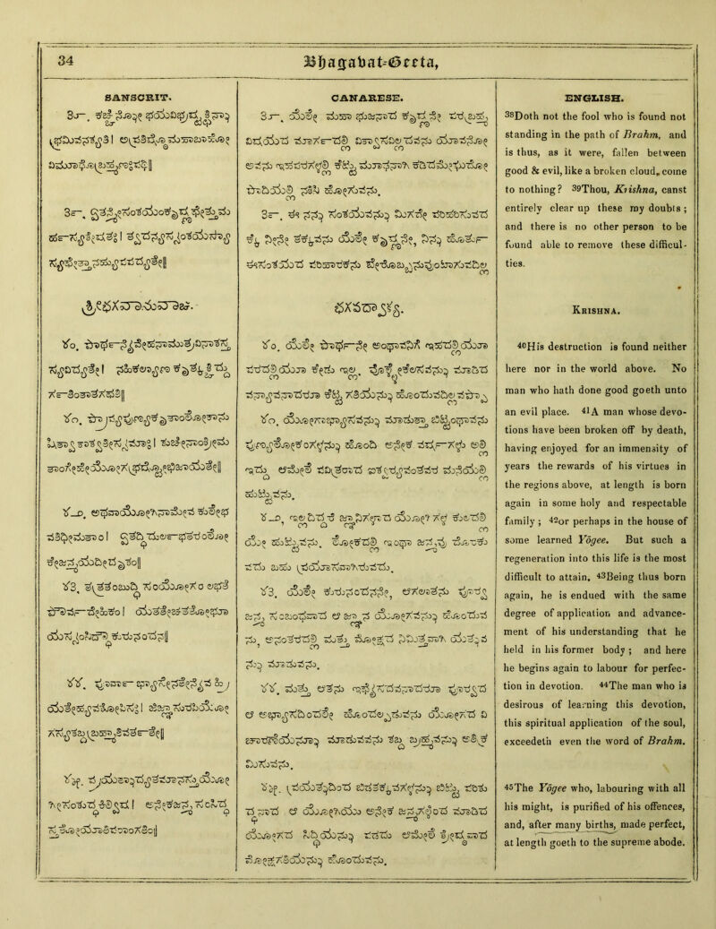 SANSCRIT. adoJe)$j£^a>^raS^ II 3—. 1^53®?^****S^el! ^£X53^.<5o;3“3a?. So. Xe-Bo^>«2X33B|| tfo. ®30^^5d5o^?7<^Sl5Iv^PE?aiT>oi5^[| Zf Df esc^dSojso^oBsSjp^ sb<§5# T5B<^S&>eD0 I <A^£b Zk^E- 2f$SdOC§J£>5 tf3, ^33o8w?^xioo!bje>?Xo vzpi tFz)^>~i3^'j3^o I dioa3:= edX'5uZ<®zZre C^To^Orwd^^tij^ O’rfpll ZiY. ^3t£- epi^T^s^^ 2c y c55d^3o^^JS?SbKi21 sS&^Xo-dkoS:^ XX^3^\&5>^BzSae-^|| ^ZnotjTY&dgzZ! ©^«tf&^XiCr-Z^ X ai/S’dSjaiBlJo'SoXeOll CANAEESE. 3-t~. dSo€^ Xosjs cpb&gmzj XX £>ZXoI)OZj 'djDAE-'rf^ SaD^co^uid^O OJJSXgjJe^ ogXXXX^cD Xorret&PX ^SzS^'^O'zSjsp xPhskS^ £§& 3~. & Xo^o^oX^ £oXz?(; X&zo5r6Xz3 ^ £0^0 o3j€« *3)*^?, ^a- ^r- XeXo355oz5 tSds^d^^) ^Xas&^&^o&aXoX&iy $X5Z53^§. tfo. o3g€° zb-D^p-^ ©ojpx^X ^^TjSkSioj-® XXz5!) o3ojs> z§/a!^ ^e/ojrf^ Xjz&z5 Xjp^XptX-dra aBo^zpb^ scv^ozhX&e^XzP^ tfo. dSoea^cep^XX^ Xrarfcs^ 838jOqpX^k Zjjpo^js^oX^o^ 5ojso£> e>^X X$> e?S ^zi^ ej^So^€ Xa^ut-zS sD^-d^-rfo^-d j© cdjSio.tiXa ei • tf _o <-£;& &z3 X &;t> £XejtZ5 oSo-rap? Xd Bbe/rfD ’ ro tCi 0^ ^ ^ o GJ_-« C/^“O’To^ Ocj3^ 3d7^ cjJo oi~rfo 3jCoo >s31t' cNjo^tJ^x^OT^T^O ^ ■^3. oSo^ Xj‘da'p5oz5^^ t?X&^^±> ^jpXo 8ig^ Xc8cOtjfcp)Z5 t? X oSoJt>°XXX^ ZcJioZkX Tk Po^dzSf) zi/3:> &p>°Xz3 o383XX __0 __3 1 ^0^ «^o a r^o oi ^ ZV. zbX^ eaap <^^Xz5Xp>z3Xja) ^-sd^zS e? K8P^X&oZj6? ^jzoZi^TjjdTi) oSzue^Xzj 0 eereXplaijX^ Xj$z&>XXg>j kB^X DjXoXgb. Z^f. rXcda^&ozS edtidd^-dX^^b^ ed^ ddda z^?dz^ e? oSjjz5?\d5do &d^X^oz5 dj^aid oS:j?)«az5 ?v£^6iopi>^ dr^Zja t?sSo^> oy«z^s;TiZi ^js^XSdio^id scasozjjdpd. ENGLISH. 38Doth not the fool who is found not standing in the path of Brahm, and is thus, as it were, fallen between good & evil, like a broken cloud, come to nothing? 39Thou, Kiishna, canst entirely clear up these my doubts; and there is no other person to be found able to remove these difficul- ties. Krishna. 40His destruction is found neither here nor in the world above. No man who hath done good goeth unto an evil place. 41A man whose devo- tions have been broken off by death, having enjoyed for an immensity of years the rewards of his virtues in the regions above, at length is born again in some holy and respectable family ; 420r perhaps in the house of some learned Ydgee. But such a regeneration into this life is the most difficult to attain, ageing thus born again, he is endued with the same degree of application and advance- ment of his understanding that he held in his former body ; and here he begins again to labour for perfec- tion in devotion. 44The man who is desirous of learning this devotion, this spiritual application of the soul, exceedeth even the word of Brahm. 45The Ydgee who, labouring with all his might, is purified of his offences, and, after many births, made perfect, at length goeth to the supreme abode.