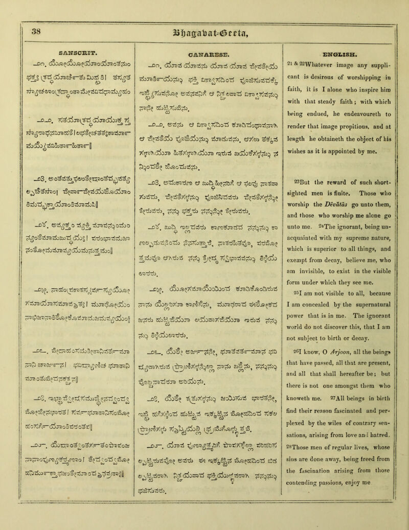 33|)acs:abat--#ceta, SANSCRIT. J30, cSSolO^CSSOJBOO^J^OO^Jo'O'^^OO \^T$Q$TS>Z§-E-& I Kb^So-^DO^SUT^O^ ^0«t5ax5^Drfj^5oO —0._D oj^QjJcH *^7^ OJJe)C>^00c^ oj ^ O —o oi I &#£ ^^grotSrar sjbcSD^aSo^f-So37)i_|| _d3. &5o33^3fiJoa^T^>o3l3,£733,£ &l^eS-^Kh>0| ^OTrTS^oi)^J3o5ja)0 ^a00*c5g^f^Ol}Te)oS ©5jS o^O&bjJ -A*. ®ty?^0'£ffi&}-djd-dpj0Z&0 ^£03-£jdZjOZX>Z^a5o% | TSTJoSjJDtS^aiD rJO^O^Tjtr0 3 rxt^oif- 'ro^cSO'J*)^ A^TOO^JelrvrfTOTSgj^g | £$0Je)^d«>£OCbo ^^3it)^s€as^js^js^oK^^ai)o|| —Or— * ^^^SDOrv^joS^gra^^a1^!) c-^c^ £cr32^£ 'Jj | t5j® o3o^Z5^3 ^Sjj —d3. T5^SA?irfboI§ ^-rf^oTJ^ 5aao5o^2jWd^ I ?J^F*^JDaD?)7oo^J5)o ScOrd^F-O^uaJoStta O^i’l -OO-. <^-mo3C;o3AF~3ofireT'o&; • Ov u~Tjjp3X)0 f 0^*rf \ 0c5 C^cSje)^ SoJirfoOS-Tf^^ajO^oTjja) 0rf CANARESE. —oo^ ojjii)^ o^o*©o3 q5j^3 tzlpoi^pQ^O 3jjf>3—6±)^ ££ ajs^aozJ ^saSTteJ-d^ ests^i^ e? £3 C^SDTo ;^3° ^&3,r£>-sS^> Cj * —o—D' e? £>33 £™£>oZ$ t? t3°30o!b tSjszirf^ e?7\e*> ©^t5 T^fsOJOTS) So^A^bO&Je) ajOJO^AP;^^) ^ £)^oTocE>(> ScusoTk-rfpk. _d3. eszfeg^-dpa y a»5> oo^a^ <y t5o^j ^rct^s 9 T&tSti^ tSo^a^^^ ^asoJT^Tk t3*33a^o^ —d^”. ao&^ caerzfcStdb snrB&rarfrf sre O'rfJ ^roO^^S, tM3.©£ 3 3o^p CJTvdbxS a;®^ To^eputte^ 8^000 &i trudo. _D^0, cSjJS^A'rfjsK^OO^Oo'rf 63o&5aJ*> sixra^craZS dsS).i»^75 at^fdb ^o&^tSq&JJS e>c5io35Ai5c5ioJa) racbd ©^oSoertddo. _d=_. d3o<£>’ esa^F-;$3; #je>3d3s-t$je>^ zifi&s^TbTi [^rs/Pd7^7^ 2o|j^l>, 3^3-^ t|rt sort'd dot esaoja^b. _d2. c8o©° »o307i«$ cptda^, ps.gj So/^A^O'rf SooBo/d rsi^Bj^ 3ja®oo£joTj Ti&Z) \^)tt7<& 33 _co—. cojtd ^^.$3^3 ■^raijA'^era dB£e&™ ej^k^dbdt^ esddo ds rq^^pf tSat^Sc&cfrf e5rf e^&^dutA ^ojosfrf qf^ofood dudb qSeStvoddo. ENGLISH. 2i & 22\Vhatever image any suppli- cant is desirous of worshipping in faith, it is I alone who inspire him with that steady faith ; with which being endued, he endeavoureth to render that image propitious, and at length he obtaineth the object of his wishes as it is appointed by me. 23But the reward of such short- sighted men is finite. Those who worship the Devatas go unto them, and those who worship me alone go unto me. 2iThe ignorant, being un- acquainted with my supreme nature, which is superior to all things, and exempt from decay, believe me, who am invisible, to exist in the visible form under which they see me. 25I am not visible to all, because I am concealed by the supernatural power that is in me. The ignorant world do not discover this, that I am not subject to birth or decay. 26I know, 0 Arjoon, all the beings that have passed, all that are present, and all that shall hereafter be; but there is not one amongst them who knoweth me. 27A11 beings in birth find their reason fascinated and per- plexed by the wiles of contrary sen- sations, arising from love and hatred. 28Those men of regular lives, whose sins are done away, being freed from the fascination arising from those contending passions, enjoy me