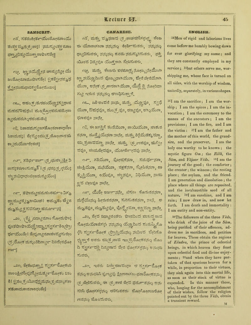 SANSCRIT. O(jioo^JS^'sSjaiGoio j33° I TfcfcTdjjo^ tirao $^^£^o3oa^en)'&37d^]| o^. ^o*o£& asvrififfiz olo SjOSJBO'djaJSiu'^rDro'i^ I ^^^235ooqjt)a^^LO^^OiSOo[j o£_. essoo^j^jTiedocSi^gf^^qniso ^5oS£?s)£\^Q I sdo0^u®/°5o^03o^0^ 3^;±>Sdsk?\^dSo03oo3o|| o3. Ei^Xi^odDro^SiA^JS^oSjsO^cjTSet) £)s35±>Sogl ^(fC^o^a^j^JS^oSTrd&b s^^SooaSo&^-S^s^H or, aSe^e-^f- \ j^bcfo^T^ £> SSSrdg^TifBOrdoSo^F 1^ J^°[XjJ^oSo° cd~s ■^o^ijjD^osS^sd^^cSdioll Q OS ^ ^ h O c^7\q) s^bi^^ai-z£oz£ I ©s&^o 7±> ^.^<^23^50^08^~^[| _DO. ^^/DCJB^JelO ^>^^0^7)° ^as-S o^ray ■$—olboa^ I ^■s^ps^'^racd-D'rf^ojoTSQo zkltjoS&sn^r* 7Vor- —Do. a^so^J3>) £ To^a~iSSjs^oS Sjao SI g3ot^oS037^^^tJ^I%53^7\33 Afifos^S&JS^ra&^JOS^l CANARESE. olf. s3o^ l^j3t)Etf-d^SA^o^ ^£>84 ■do ojj^sroAOra •S-^S—cjo’d'do^ BoB^o ^^Ord^.droo^do5 #•& (A)OZ3 oSdo^TO^ w^Orio'dTdo. o^, sdo^ xfoayd) tS’drfja)^ ^ja^sj^^c^do» z3 ^p33g^^)?sc55oja? S3f3 sS^-tSaiTs'h oSoja5 ©3^ itSjsTrdsre^ofojs^ oSo^ e^ ao^ o£j-do^ e?03^™og3y?. oe_. ao0 eso'rf-d cdis 7$p o$0Je>? £>sfo^p5 ^ooi^j^ja? eJaj?5^)aj ©^o&xra, ^jatS^ja ^3^3°. o2 #3 SSaS 7^ ^OZ>o50J3 ^dDOOJOJB Kfa&j'sS * —O 9 5 3^JS>} Sdoo^^aSo^Ja) S^d&^^ZSjeJ^ tS&^^zrazSzfa^ z^?. sdo^ ivT)jpS-^4)t)j zfclZksS^ZS^^ d^Oa^E-^^ ^73^. no . AScoSoje)^ ^ ro&do^h cfo^aSoja sdo^d^OJS, ■da^j^ ™^cq^.ts>? ero ^So3ot3? acJxiT^ cta^)3? £^o&)JS5 £73^0 VZS 8^3d^3 ^73^5. o—. c3o^ ©s^ft^, sSojcjo ^jsdodd^ja>5 do^oi)^ oo°-do^^^j3? riodcoo'd-3^. © do-)^3? Ptdja, ©azira J5S>^. o _do. z>°z5 o^do zTdtj&oZ) dedozScrazj coja^dod^iTSsSA‘^o cxSoa^StoZo cooao^d^dja ^rJ rd^AS-^J®^ \^^jbp^0^i^ ^O^OXo EO^a^ja ^os^d ©ddo da^jOTTj rqoirdj^oa^d^o^ ccjao a To^Xs-zSI) Sod^OTid z>°d s^ja^A'7^£>} ©^o^a Ojoddo . _do fo,ddo azh •dsazdosa e? ?d' dp-oja?^ d^o^ ©-^do^arO ^f9SJ37\£;o #JasU>^d^ ldjd«§cdoddo5 vs itojsad dfrf t^do—d^doa ©^do rodoJ ^ja^AX^^o^, c^fOfx^odddo Ccja«7\ja5P32o-doa^ pad^o^ cc'ja oZj0ddo. ENGLISH. 14Men of rigid and laborious lives come before me humbly bowing down for ever glorifying my name; and they are constantly employed in my service; l5but others serve me, wor- shipping me, whose face is turned on all sides, with the worship of wisdom, unitedly, separately, in various shapes. 16I am the sacrifice; I am the wor- ship ; I am the spices ; I am the in- vocation ; I am the ceremony to the manes of the ancestors ; I am the provisions; I am the fire, and I am the victim : 171 am the father and the mother of this world, the grand- sire, and the preserver. I am the holy one worthy to be known ; the mystic figure Om; the Reek, the Sam, and Yajoor Veds. 18I am the journey of the good ; the comforter ; the creator ; the witness ; the resting place; the asylum, and the friend. I am generation and dissolution ; the place where all things are reposited, and the inexhaustible seed of all nature. 191 am sunshine, and I am rain ; I now draw in, and now let forth. I am death and immortality : I am entity and non-entity. 20The followers of the three Veds, who drink of the juice of the Sam, being purified of their offences, ad- dress me in sacrifices, and petition for heaven. These obtain the regions of Eendra, the prince of celestial beings, in which heaven they feast upon celestial food and divine enjoy- ments ; 21and when they have par- taken of that spacious heaven for a while, in proportion to their virtues, they sink again into this mortal life, as soon as their stock of virtue is expended. In this manner those, who, longing for the accomplishment of their wishes, follow the religion pointed out by the three Veds, obtain a transient reward. M