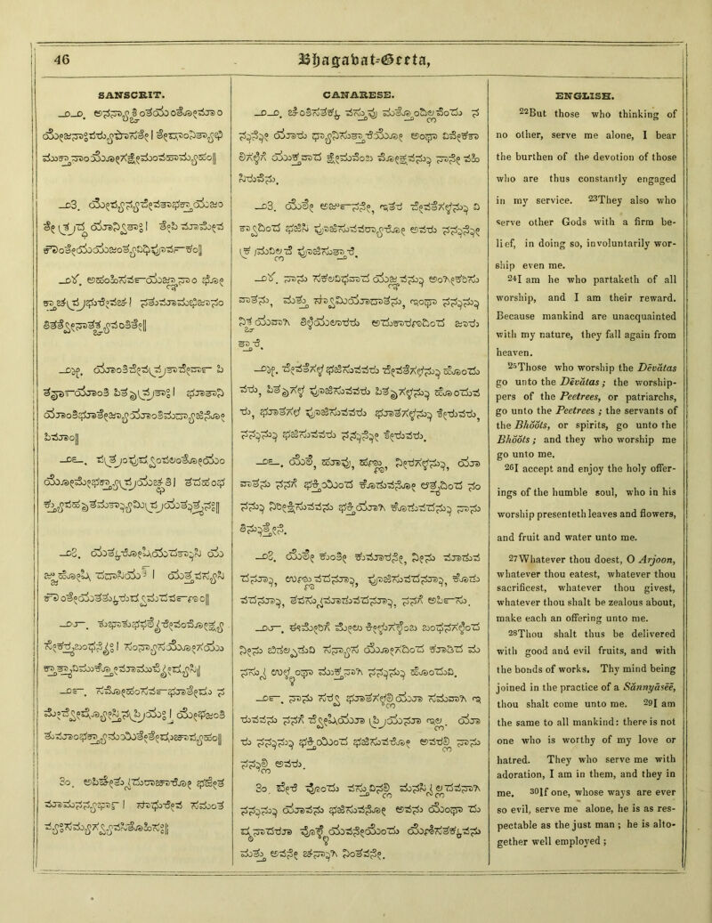 _o_o SANSCRIT. ee^^^^o^odoo^oso^jso oSd^&^gTirib^ibxro^ I e^Tv^ss^Ep sSoairrzzo Sjojs ^Xj^ziaotSsoSzb^o || _c3. cSo^tSjj^iS^sre^^oioaio ^ o5je>£>£SI>g I ^pb t5j3s3o^ e^o»«(5joc5!>02ioSjOb^i^jt)^F—5,o|| _Dtf e)Soo3o7o^s-c>i)af7)^r3o $.«<> arsed^J3^^£i>-3°T$^d! pPoriJTjpjsS&mpo $ti oS#el _o^. o5odoBtS^(J^;SX)cS^s- b 3^—olreoS ba^i^i/^gl ej>ts^£> a5j3oS^ra^aiD^55j®:oS^ou5^^^a3® ob «5 «7® oJ| —D£_, tl'I^^O'S^j'Si^Otjit'O^JS^oSoo S1 ^z5ooo^ Mr ^Jtfso^ska^boiJ5jo3o^3,^g|| —o3. oiasij.TjJs^iAcSSi'Zojrc^rJ OJO aP’ScJS^ Zj^oboIX)^ I d^O^tjTo^rJ #>) o^cSlj^o^.'djrf^j'rftjE-pe c|| ^ _| -9 _, _) roO^oD-^ r^OJOja ^ A OJOo ^®zi^b|] —Oc b rvo5c ^jJa)^^oO\0 (&)0#%0S So. esb^S^^Zjoora^aTjja^ a/>^ofjI rj i-cjjo^j^aj (vzfso^ 3$grtsi>£7v££i&&aSo?ig[j _CK CANARESE. -O-O. eI-OsSTo^S^. sSrdo^J zk&^oStensSoZj.J ^ ^■3^® o5ts-do zp^giToossTSaSdj®^ esorps oSgtfra Sa^ OlbotdOTZi =g®zbf3o2:> &©5g;*5£3^ i$&> b’dj^^oj. -A3. o3oS>£ 6?8^e-^o? r^a-rf 75«t<aA^^o^ 0 zs^&ozS gJaBoi ^a^pjo^ua^-fija^ esti-do l# iPoS&tS otaaSpb^a-5 ^ co ^ -® - -o'lf. ~->p3 7i&ejSp^zS ai)&rsS^ eso'A^rb zj-a^boaSjacja^^oo^ «^otpa pp^po^ £)d o^ossTs S^oSosrs■ddb eszbafrrdpcj&ozS aaajj sa a? _0 * —^5^. ^^3A^ qfeSrvo'dtS'do aS^aS^Xp^i)^ ocosozb aSajo^ oj^^A^J1 c^atsSr^oaiajTi) b^^a^^^ cfjaozbsi zb, pos^A^f ^ja^oi>a5a5aio q&ra^A^do^ ■i(jai>a5ai>? ^SaSTiAfti» •f^-dbaStJj. _D£_. ojo<5? j^js^ sopeo^ Ji^'dX^k^ o^js znipp) ppX sJ&'OSjozS ^jaaiiai^oa^ e?e^&oZj ^o ^O^rio-dai^) ^ qjjs'A gjsziiTiTSpz^ ^ra^b —d2. c5o<^ zbo§^ ^oaija-d^^ aJaraabai z5£j3^? eropa^aiTj^ja^ •^aaScbaSzS^aa^ =&®c£> zSzigdr?^ ^zj7k^j3zkz$zi£je>^; esbs-ob. _oo—. ^?aSo£d7\ aSo^o ■S-p^’oa'^osj ko^a^oZS gho^b 83rf&i^ai>a pj^a^ro dSo.ra«X£>oZj arjs&zS zb> ^jrdo^ cro^f o^ja adovTj^za^A pp^p^^ ao'jaoadob. _oe—, ^ra^o rdad^ ^jjasA^ojoja 7dadoaaa?\ ^ xbadad^b ^5^ aS^l^oidja ^bjooa^ja cs^_ o5oa •rib ^d&oSooZd ^Kbai-5ja» esaS-dS^ ^ra?b esaSak. 3o. sS®a? aj/aozjj ai7&pp&> ado^db^ e^adai^a’A ^d^d^oA oijaad^b gdaSrfcaSjSja^ esai^ cdSooqra zdo aa^gsaz5dja a5/a^oiaad^®^oozi) cSof^rd^^ad^Jb adj^ e5ad^5 ed^aa^ JbosaS^. ENGLISH. 22But those who thinking of no other, serve me alone, I bear the burthen of the devotion of those who are thus constantly engaged in my service. 23They also who serve other Gods with a firm be- lief, in doing so, involuntarily wor- ship even me. 24I am he who partaketh of all worship, and I am their reward. Because mankind are unacquainted with my nature, they fall again from heaven. 25Those who worship the Devatas go unto the Devatas; the worship- pers of the Peetrees, or patriarchs, go unto the Peetrees ; the servants of the Bhools, or spirits, go unto the Bhoots; and they who worship me go unto me, 26I accept and enjoy the holy offer- ings of the humble soul, who in his worship presenteth leaves and flowers, and fruit and water unto me. 27Whatever thou doest, O Arjoon, whatever thou eatest, whatever thou saerificest, whatever thou givest, whatever thou shalt be zealous about, make each an offering unto me. 28Thou shalt thus be delivered with good ami evil fruits, and with the bonds of works. Thy mind being joined in the practice of a Sannyasee, thou shalt come unto me. 29l am the same to all mankind: there is not one who is worthy of my love or hatred. They who serve me with adoration, I am in them, and they in me. 30lf one, whose wTays are ever so evil, serve me alone, he is as res- pectable as the just man ; he is alto- gether well employed ;