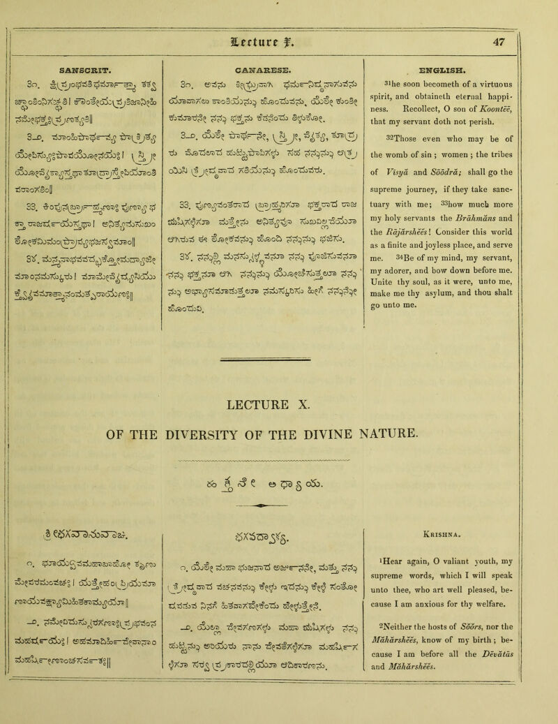 1, IJ Hectare f. 47 SANSCRIT. C&MEESE. ENGLISH. So. aa^ So^ooo^a^B 1 ^o^d&VJ^SafiJ^So 3o. gs^OjSD'A ^^E-^r^^TDAo^^o 6^J3wS7<e;a a©o3aL^;>^ SojsoZC^^od, o3o€i= ZboB^ Zbr^TS-rf^ $Z^;> =£c^cfrfa B^a^jao. 31he soon becometh of a virtuous spirit, and obtaineth eternal happi- ness. Recollect, 0 son of Koo?itee, that my servant doth not perish. 3-D. ■rfjelOOO^rD^E—■d'Z{jlj'3fi 3_d. o3j€? ^TD^—£?, ^J-, *9^ 32Those even who may be of <&{bN3£°i!rvz5d!k)Jd^d&Z 1 \ J? ■rfa zk©z5erez3 ^aK^LA^a raoo e?(3j the womb of sin ; women ; the tribes d3o./3§z^a7)^ ^rsirrsj^^o^j^oB cOOc^ l^^^oZx &3DT3 a»BcX^O^o^ ^ioJ«)O*Z^0o57i># of Vlsya and Sdodra; shall go the TjOT>OaBo[| supreme journey, if they take sane- 33. %0^^\Z>-3J—7j^,&>7>° $ utja^AE-csSo^^ 1 esjr^^fvasoo tSj® 0^si)roa^-da 1 ^J^tSo^^Z^cJoSco ^o^^T®^^oj±)'^^asc35Dr5°|| 33. ^fs^osozzS ^a-Di^OAj© #£zr>z3 ud&i t&L\A^AJ© zb]§.°7la e>£>3^© TtoZDbviSQ&Jis ey^-rfa-rf ^3 ^.©PZ^o^ 5cx©o£> ^sBrio. 3^. ^3®, z5o^Z;a^^ tS^j© ^zaSr^a^^jj) £z^j© c&JB^cfciJeus ‘ ZJa^, eSejJD^rd-rfTSrfa^^J*) ^iCr^tinC &** 5c,© oZja S). tuary with me; 33how much more my holy servants the Brahmans and the Rajarsheesl Consider this world as a finite and joyless place, and serve me. 34Be of my mind, my servant, my adorer, and bow down before me. Unite thy soul, as it were, unto me, make me thy asylum, and thou shalt go unto me. s j LECTURE X. OF THE } DIVERSITY OF THE DIVINE NATURE. 1 i 1 5b <3 e e> ^ § ebb. 1 . Krishna. o. cjiJsicSii^^^JSo^ai'osojj)^ s^Pcia sS^ttozbczS^ 1 d5o£®^ c^b/d^-rfj© re©oi:>^7>£^3o3?Fz>zC^d3j^ | o. qSj€« 5±>55© ^aaf^TDZj esay>s“^^ zC^ l 3j»Sj^z3 ^ad^o^^a^ ^^a rsjli^a^i t?^ Xio^JS^ odtartazi co^sr.Aaj^GZ^a So^cji^S. iHear again, 0 valiant youth, my supreme words, which I will speak unto thee, who art well pleased, be- cause I am anxious for thy welfare. zCs^E-b^Og [ e?^t5j«)£iSos—tS^sd^ttio rfoSol\—opat)oa^K!^S-^ II —d. oSoc© -jS^AroA^a sdoz© s5aL\A^a cca^^a^) esaoLba ^3ti^a tS^a^aJ© zC5g1A£-a $aj© Tobg \tSjs©bzftD oioj© ey£»3©-d^-^a. 2Neither the hosts of Soors, nor the Maharshees, know of my birth ; be- cause I am before all the Devatas j and Maharshees.