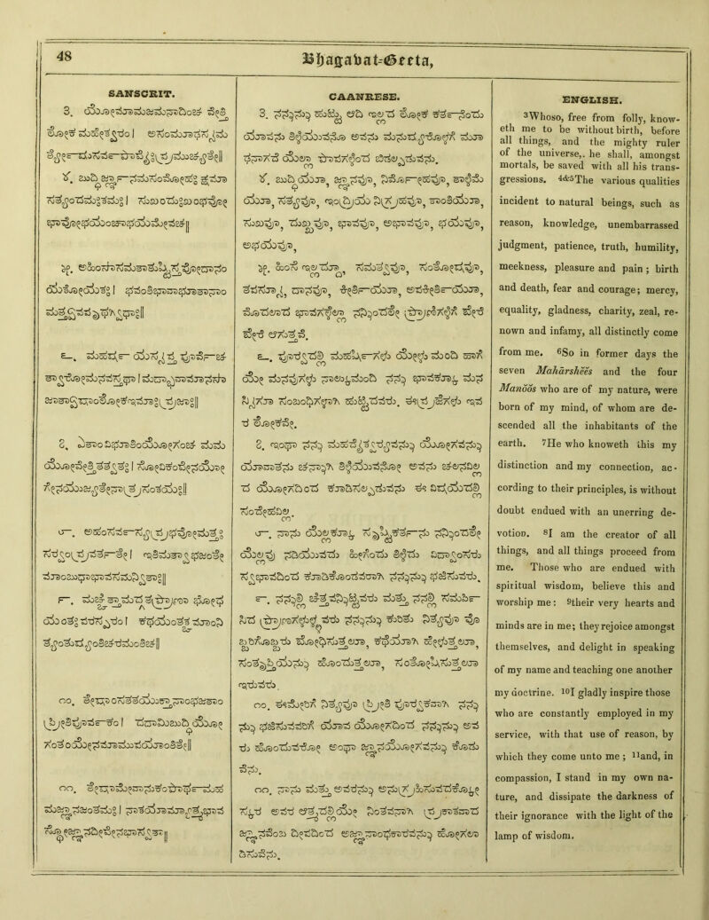 23i)ag;ahat--<&erta, SANSCRIT. 3. 6$OJ3Pt3je>^aiS3o^&08CT £>Ps V—0 si)3o^£-do I eSrdosllTO^ro^si) eitf Z ~ ~1° II To^JO'rfdog'&kg I rioso OZ$0°SO 0^4^? ^4/3^0^0083^^(5^0530^8^11 esSooKh)ojsij3T)^jlA,^^p^nD^o (Sbfj^odo'^ I q^oSegstys^j^aD^rso £— . o^Ocoo^t: Skr»^ c^jooS/- 2,^ Stf^gag^o^ja^rsi'rfjBg^artjgll 3% ^c^Ta)®QoSoja)^7\Q&5' c30c3o oSdjSJ^^B^^s^ I tSjs^Jj^o^^oSo^ joio^cJjoglj <j-. eesooTo^s-Ti^^j^^^^S TW^jsW^I ^rao3»jp3EpB^roSSb^S3g[| r~. ^^^nypQ-D ql®^ OJO tWro^-do! 3j30?> ^o^sd^oS^d^doBedll oo, a^s oTj^oioas® ^Do^SiS^o uo I Tfo^DosaiS^oSoja^ ao^ oo3o5^3je)^T5d3 jsoM^ || OO. ©oTjj'c^o^^^o^rti^s—sdjoo s±>3£>£aio^£)° | ;ss3<53ra^ja) (’^,ept>'^ C'S ^—D ^^TS&tfS^epa-*\S®= [I CAANRESE. 3. C!?^i CS3^ rf JoQ CJO O^a a) .J odo^O od odoO a) ^^toacS oSdisto -^raTjA^oTd ZX>tu5^0Je^ StfT^^P, ^JSF-Qoo^, diiJa)^ Tv^Jcji/D^ CS>0^&j;5!X> c^lsAJod^/*)? zTdo8(x!oJd? TvjOSD^i) T>? Zfc^S)^ £pu^i)®} e52pD-rf^Jt>5 e^djo^pj OOOrv rdodoa^^Je)^ ^■rfTdje>r(; ct>^5p5 ^BF~d5oro5 e5^-&5§s-dSoTO? ^jsTSerelS efre^A^iere ;£r^|p§7\^ ^-6 eSp-d e?Ao3t3 \ __Q • £_. ^-d^Td^ sdosdt\s-A$> o3o^3 sdooSd o!x>5 sdo^d^A^o ^e>o^^doo£> sdo^d rJ^AJa) 7o03£O^A^JD?\ ScoB^^d). d?l^j!§ A$> PSfrf ■d <§J3^3°. 3. A^o(ji «J ^^d^ odj^^d^*^ c^Sdje) ^a^ qjo^i dSje>ss^o sd^rs^ S^odood^ea^ esd^i> adei^da^ id c^dJs^A&ozd ^jsaTofij^Tdo^^i» d? a^okzScD ojoTdp^aiy x CO o-. TjD^do OJOg^Ja)^. Tv^tx^^—^) p^oTZ'S^ cSd^^j ^ao^codck co^oidj S^Tdo Oc^o^d rd^ejTO^aoXd 3\je>a^jaorft$tre?\ $8§7kdrib, £-. PP^ zi-^PP^b^PPo doa^ ppe^ Tosdob?— Rjzd ^rs/fvaA^o^-rf-d» 4® SiBTxJSSiTdo sSjao&fdi^ 3)Ja) ^cSdij^'A 5c?f/o^ <tUa) gj a> v-r _o , T ^v _o i rdo^^od^dadfdo^ ^OOt)cTdo^aJa) ^ cj 0 ®ue) ^odyrdo a^aja) rSjTdi^-ds. oo. ^^oo&/^ ^jp-d£?WA Td^d^ ^di^ ^daSrdo^e^ d^j^^d o3da®5A£>o7d es^d •da COJt) O^dod-^djiJ A 0 dOdJa) ^/\ ft.^do^ XT'JaJ cdo C7? 5^do. oo, sdo^ Ki^dd^do^ ss^doi^j^ordo'rfTd^js^^ 7d^.tj estd'd ly^Td^c^do i^djstiaOTid st^^odi aotiSdocd ej^^o^trsdtd^i^ ccjs^Aiyt) SrdodS^dj. ENGLISH. 3Whoso, free from folly, know- eth me to be without birth, before all things, and the mighty ruler of the universe,, he shall, amongst mortals, be saved with all his trans- gressions. 4&5The various qualities incident to natural beings, such as reason, knowledge, unembarrassed judgment, patience, truth, humility, meekness, pleasure and pain ; birth and death, fear and courage; mercy, equality, gladness, charity, zeal, re- nown and infamy, all distinctly come from me. 6So in former days the seven Maharshees and the four Manoos who are of my nature, were born of my mind, of whom are de- scended all the inhabitants of the earth. 7He who knoweth this my distinction and my connection, ac- cording to their principles, is without doubt endued with an unerring de- votion. 8j am t}je creator of all things, and all things proceed from me. Those who are endued with spiritual wisdom, believe this and worship me: stheir very hearts and minds are in me; they rejoice amongst themselves, and delight in speaking of my name and teaching one another my doctrine. 10I gladly inspire those who are constantly employed in my service, with that use of reason, by which they come unto me ; ^and, in compassion, I stand in my own na- ture, and dissipate the darkness of their ignorance with the light of the lamp of wisdom.