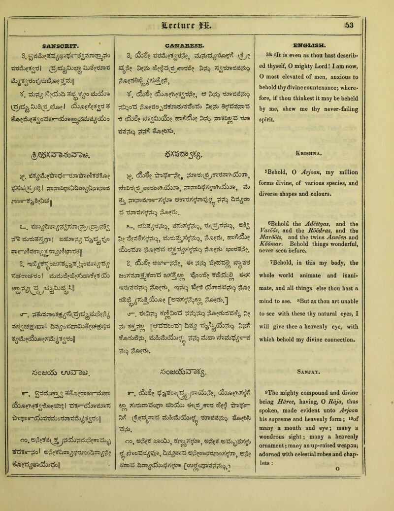 SANSCRIT. tfdsSo^-dl Soi^-drat! tf. Popg T^odbEl 3^o ziooijd [zSjzi^^oBi^j^js^l cSojsffitgd P ^Je>^ o3j^^^oZ53F 0^05&5od^bOOO i^/^^XcO' oJr^DcO cJ&r. ■rf^^So^'^S^S-dJ3T&7)pl^fj35 t£rv5o(7o )3° I ^^Oj^h&sn^^TOtS £_. Z5w3fi&&Sfip<ytid(p3J lt3«>/£3£ ^fe) sJiTfa^^JS I ZiZoJVpfi Zj^Z^TjjS 8. co^cra&d o I sibdoz^soi; aoe5u^3 o5o a-. d?o ^2p^iTJ7> I Ebd^oTfo^SX^E^g-ogTS r6c&io5b LfU5Tc)s?. 6~. g-rf^bo^^ ^js^acair^bEot) (&)J3^^^t5jS^EoS° I Z53f~O^JsJtiJiiro ^^s-qjo-d-dsiio-djeJ-sj^o^^oll ^t53s-^o I es^o^bro^^-dpaoSinti^^o CANARESE. 3. o3o&^ tSdsSo^^-d^ bo^otj^-d/ag1^ \Jj$; Sa^ ri^dcrsPPpi^ oSoa^ cSoca^^d^ e? Pp^ pjsriP^ p^ozS p^orf&^’sbrarfotS'zSoZk B^zSzh^zzi ■3 o3o$? kMSjcS^ eodXoS^ ?b^ ^3Q<y z$ -dJS ©JSP&rA). ^ oSo<f>5 ibDT^—^raidudj^ttas'KoSo cra? obSid^T)j3>3'd^rAa50o3? ^s^tia^A^t)?\o5oj=)) si) So, Fsz-7t<$J?> tfsa-d7\$ra^$ ecb Zj P~rsPP^po^ pjd°zi\ s_. siTooX^^, b^zi/d^, S^-iPcp^, Po^pyptjp^, $®e*. cos^oSo? (foozSjs p^Pzi &Zr6fi7\^p32) £•*>??&> Efre-da^^ 3. d3o^ ©s^s-^3^ #? tS§soZ$cD Kbd-d &o7\rfJe>ef,Tfooz5 a/AS £ro sS/sotSp #zSa3cc) ^a ■ns —2 co x co csfdbsSzS'^ ^-6 o5j3s5z5^3^ rfS^^roJ^cSoJB^ J^SSSiA^^era O-* ds^S 3*plS>oZ5 ££3^3 ^JS^odZS^i. ' £*c) 3?^<y [ej-rfrleo-rf] z^l^ais^ PpZ =§jfat&>3£o? t&8os3oo3ba^ sisro ofo;3b#$s-t5 ^ ^JS^. &02dO&o3*c£g. e-. oSo^(> ^ cSjj3^?\a^X ero AOZtet>z5o<-?3 Sq&oaOj bsidj^d Eo^ zbz-sF- (3j»s3 ^aT5 siSo^joaOo^1 dTS-rfd^ ©bs^ **>. ° ? oo, ©^ araoSo, ste^A^te^ ©^s? ©zi>^37v$> $? fduoZbd^^ asS^^raZi ©^^^dpsoA^b^ ©^5 3braz5 &sra^a3oo^7\$Je> [erutfozpad^^p ENGLISH. 3& 4lt is even as thou hast describ- ed thyself, 0 mighty Lord! I am now, O most elevated of men, anxious to behold thydivinecountenance; where- fore, if thou thinkest it may be beheld by me, shew me thy never-failing spirit. Krishna. 5Behold, O Arjoon, my million forms divine, of various species, and diverse shapes and colours. 6Behold the Adeetyas, and the Vasoos, and the Roddras, and the Maroots, and the twins Asween and Koomar. Behold things wonderful, never seen before. ^Behold, in this my body, the whole world animate and inani- mate, and all things else thou hast a mind to see. 8But as thou art unable to see with these thy natural eyes, I will give thee a heavenly eye, with which behold my divine connection. Sanjay. 9The mighty compound and divine being Rdree, having, O Raja, thus spoken, made evident unto Arjoon his supreme and heavenly form; 10of many a mouth and eye; many a wondrous sight; many a heavenly ornament; many an up-raised weapon; adorned with celestial robes and chap- lets :
