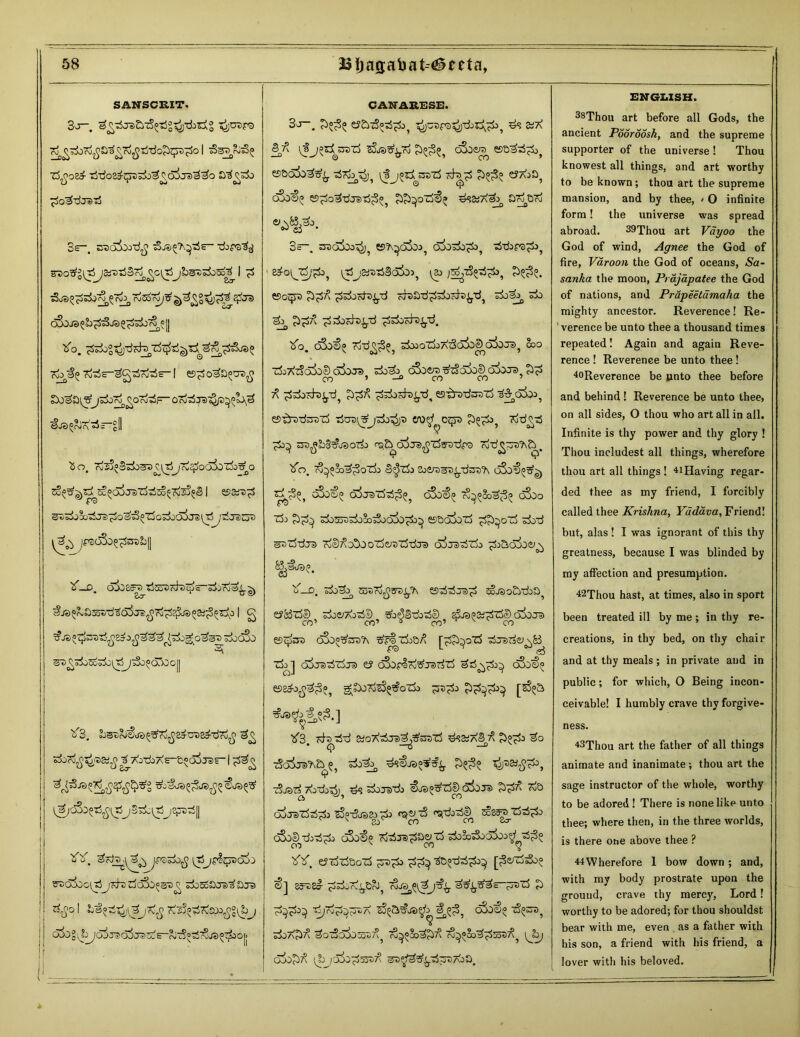 SANSCRIT, 3^—. ^^jaSyzS^g^-dbiig ^junra ^^^OrJjja^TojJti-do^qTS^O I 3st5c^ T$^o2^ ijtioa^qKi^o^^ojjs^^o 3s-. E3oi>J-d£ -dop©^ SDO^gitjjaiDlSS^^C^TjjLst)^)^ I £ s3js^^^r^ c3^7^^£gt^$3 e£ra oSoJe) g^JjOA^* || tfo. Kb^° ?d3E-3C^rWs- I es^ Dosa^^o oi^F- oT^zra-^p^l^ <§J3 ^pJr\ ^ z £ || £o, T^^S^^^l^XjJrd^JOCiSo'rfoT^O ^^^^^djTsZj-rfso^^S I esars^ ^^X^J3^a^t3^T5o;jOa3jS^j^JdZjD jpsoS^^stiL|| 'o’—D. 0^85^«JCoiJcJ *Jtpc o3jrsj0^.^ ^o^a^u3a5j£^7j^8^J3oai^^o | g T?Je)^ ^jOCOO 2\ 0vgo^o£&c7ic^Tj^j3jO^QAjG|j ^3. b^rSSjd^g7i£Z^UDZa-xi7i^ gg rfordjJ^ai^ ^}<0-doXE-&«o5ja)f-1 g*,oS^^_jSs^tS *Y. 3kaa\ IXjjfI^oj;) SDajooitjjKbrfo3o«5cg ^JoSoScra^£js zitfo I La^Jj'llZjrZg T^^rvSpOjJg^ij 6&Z^yd3jsd$JdZce-&i3°?i7Zjd£Zjkct> CANAEESE. 3o~. e?£>73pt$^o? ^jC5r3^)-rfj5^7i35 £!7\ cSoera^ ss&a^^( es&aiisis^ cta^s $$85 eJA^Sj OJO^ eS^O^TjjaJtS^^ ££^oZj€^ ^?2iA^ £>oj&rO 3~. troajco^ ®?\^o5oo5 o3o^o^£>? tS-dore^ e^ogrf;^ itjj&;x)^3(5jco5 \a> esoqra J>^7\ ^docfo^d cfoatf^orfo^d, do^ do e^ ££7\ d rfocda^tf ^dodD^d. tfo. cSo€« rod^^ dooodoAdaSo^cSioJi), coo 'doX'doioS aiojs) dodo o3oeJT> tfz%o$o&> oSojs co ’ —0 co co ’ 7^ ddodo^d^ £>^7? ddodc^d, esd^dsod 3&o3a>? tJcraiSjdo^t) cro^ozp ^^d3, dd^d d>^ £ro$2o3t?j3od> cs(d o3jdfiTS&vtfp® dd^^jD^d. tfb. ?3^»3o7^3oTi> Q^do 2o^7)HD^.d^ro?\ oSo€^|j oSoop d^oraddd^ oSo<f)(j 7?^8oefj3^ oSoo do da^doSodoaiod3^ esBoiod £^oz5 dod sud-drs) dSdo^ood^ddj® co5jsddo ^Salbe^ B,^de>£. o’-o. dodo^ KBpjjjffa^ esddj^d KtaoEKka eJ&de) do^Aodl) ^o^BdodD djajKddS aiojD co’ co’ ® co’ v co efoc^osra ojo^t&reTv ?r^doO/\ [dd^od djsdei^y doj ojjsddcra zs cSorld^jeidd dd^d3^ oSo€^ es&&>^;3?? g^doddorfodo ^^d3 ?>d^cd^ [?S?s ^3 cdt>dd Koddjsdj^d ds«a3 7^ d?d3 * —o -° ddira^a p dodo^ ds€ja°^^ ^^d3, 9 dLrarf 7\odo^j5 ds doTsdo €os^d&t3iiJs dd7^ <^a ooJsddd3 iS^doa^d3 ^dod^ ^83g_dddo 80 CO c^oo^dodd3 oSo^)^ dd?®d^^ ^ docodooSoo^f^dfO^ eJddDod ^d3 dd^> aO^ddd3^ [^e^ddoo €] 83FD8I- dddijtrO^ d^^ds-JTsd d d^d3^ djdd^A ^d, d^5 doddd dodoio^d? ^^«Sodd^ Tv^Sodd^)^, [J^j oiod^ i^ojdiod^^ ^^^d^DAoo. ENGLISH. 38Thou art before all Gods, the ancient Pooroosh, and the supreme supporter of the universe! Thou knowest all things, and art worthy to be known; thou art the supreme mansion, and by thee, < O infinite form! the universe was spread abroad. 29Thou art Vayoo the God of wind, Agnee the God of fire, Varoon the God of oceans, Sa- sanka the moon, Prajapatee the God of nations, and Prupeetcimaha the mighty ancestor. Reverence! Re- 1 verence be unto thee a thousand times repeated! Again and again Reve- rence ! Reverence be unto thee ! 4oReverence be unto thee before and behind ! Reverence be unto thee, on all sides, O thou who art all in all. Infinite is thy power and thy glory ! Thou includest all things, wherefore thou art all things ! *iHaving regar- ded thee as my friend, I forcibly called thee Krishna, Yddava,Yn&n&\ but, alas ! I was ignorant of this thy greatness, because I was blinded by my affection and presumption. 42Thou hast, at times, also in sport been treated ill by me; in thy re- creations, in thy bed, on thy chair and at thy meals ; in private and in public; for which, O Being incon- ceivable! I humbly crave thy forgive- ness. 43Thou art the father of all things animate and inanimate; thou art the sage instructor of the whole, worthy to be adored! There is none like unto thee; where then, in the three worlds, is there ohe above thee ? 44Wherefore 1 bow down ; and, with my body prostrate upon the ground, crave thy mercy, Lord! worthy to be adored; for thou shouldst bear with me, even as a father with his son, a friend with his friend, a lover with his beloved.