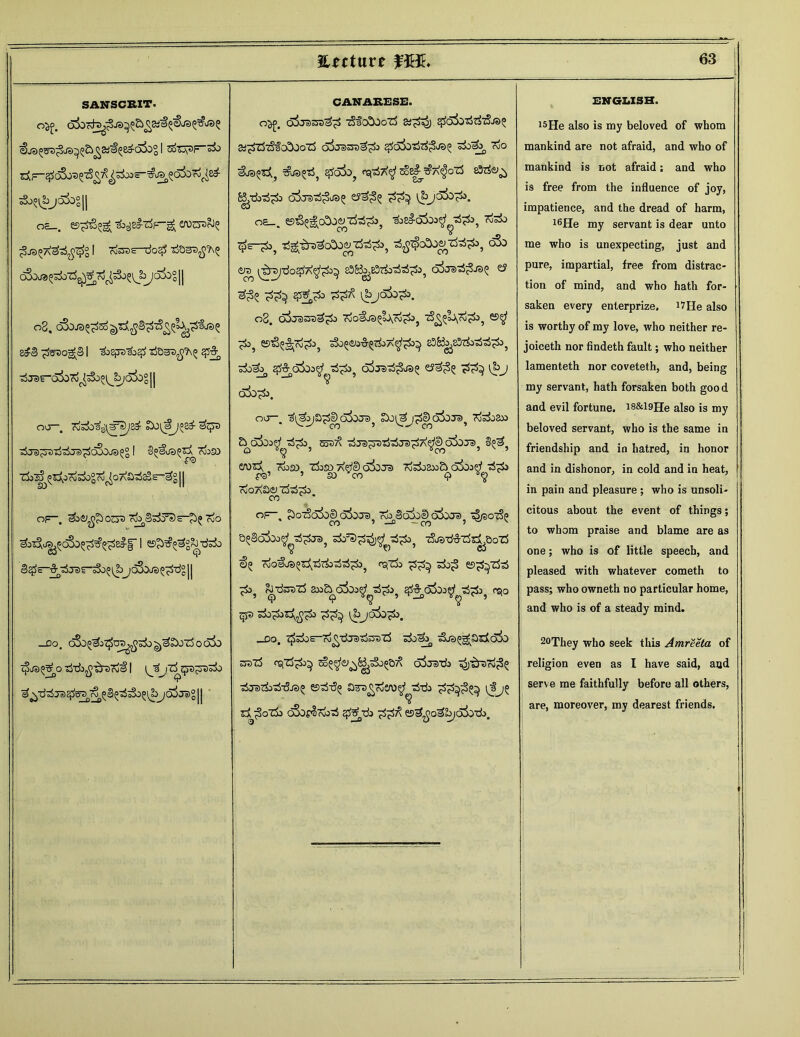SANSCRIT. sSo^j6±>°|| oc_. «9^6^ Tb^B^-rfF-gJ OVJOT^ 4^444^4° I Kfes-do# 4Q^>^ o3oja^-rf^ro^?ljbJo3og|| 08, cSoja^^sd-j^jjS^^^^fjs^ s£3 £s>>og£§ I i>izpi,y4 ORmsfih^ 4^ 4 jsr^ofo^«Sb^^/okS 11 CANARESE. O^n, qSj?> 'jtj~^>4 tS~5 0^0 gZj 3j^c^) cgO^-) ojZ3~Sj?)^ Stf^lS-^-fcOJo'd d&raso^jSj 46^444^^ ^0%, *io &©***, £ak? eispSX^ sSi£j?A$oz5 eW©^ B/d>^^o o^ra^Sjs? t?a;3° i^>jo5d^. oe_. ©iS^oDo^zte^», soa^c>5oj^^^J, risi) c^e-^3^ 4gj4v4o&eyti'£4:>, 4^cQo$y444^, tre^ ^^rdo^A^o^ 83&j£57&TiiS£3? oirat^ja^ e? ^ 4^> 44^ 08. o3j3ot3£o Kjofj^UrO^, ^^00^», ^o? 59&$|;rtf^S>, SjOO&J-CT^A^e^ 5±>^ 4%JZx>^ 440^ o5js>^j35 ey^? 3^3 l^»j oi>A tSjs^-rf^jei^oSojs^ I S^aa^^coiso TSj^I^ C^bg'ro^o AS^S-^g 11 OF-. T^&sSFd&pt 7io ^aSAJS^oSo^^^S^f I ^<b^3g?J uJgO <5j Cp S^E-^jar^^jc&)ja^-dg|| —DO oSo^^Jtjlop^^o^o g^£X)z5 o q^o $/a§sf o ij-dj^-^sTd^! i^a j& qsa^rsrfo — ~ Q or. ^^a^Sd3oje>} So^j^cDoforo, KfeJoa» £> d3oo^ 5o3/^ -^ja^Dtj^ja^A^e) oSoja^ l^? £A)3a KuSO Zi)S0 af/D O^DJD rfoi)ax>£> Ckb-W 'rfTSi f3’ ’ SO v00 Q V<£ ^OA&CyZfe^). of-. £)ot56&© oi)ja Kb 3o3dI> ofoje) tSjsoiSp CO ’-a -CO ’ ^ v s^Soioo^^^raj •zSja-d^z^aozS €5 Toofje^ift&sSrf^ f^Zb» sSojj es^Zfe :£> rJtfsrezS 3M& cxfooef a5^3 qP Kb>£bt5^b eScfy \bjo3^b -DO. I^ZJiS-rO^JaJTjOTZj ^0^ 3j3^3rfai> saz3 rsiZS^J)^ ojaa'do ^Sjz^rijS? ■djarb^ja^ esaiiS^ aFs^Kiero^i-rii ££^3^ \tj^ zi43,oZx> o3os§Kb3 af£zb es^jo^&io&do. 4* <5k>d*&t ^O ENGLISH. 15He also is my beloved of whom mankind are not afraid, and who of mankind is not afraid; and who is free from the influence of joy, impatience, and the dread of harm, 16He my servant is dear unto me who is unexpecting, just and pure, impartial, free from distrac- tion of mind, and who hath for- saken every enterprise. iVIIe also is worthy of my love, who neither re- joiceth nor findeth fault; who neither lamenteth nor coveteth, and, being my servant, hath forsaken both good and evil fortune. i8&l9He also is my beloved servant, who is the same in friendship and in hatred, in honor and in dishonor, in cold and in heat, in pain and pleasure ; who is unsoli- citous about the event of things; to whom praise and blame are as one; who is of little speech, and pleased with whatever cometh to pass; who owneth no particular home, and who is of a steady mind. 20They who seek this Amreeta of religion even as I have said, aad serve me faithfully before all others, are, moreover, my dearest friends.