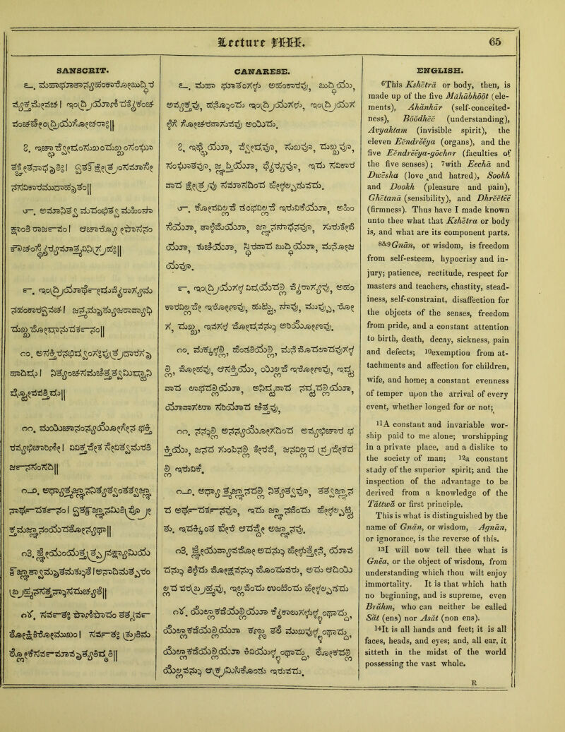 SANSCRIT. £ . zboadSpJd&apfiGoOZfr-dj rSo&sS-^ o{^joSo^js>^u!)° || 2. r^Sa^TS^oloroiSDOZSo^OroO^X)^ eh3^^3I><£) gj§2 ! 2^^ ^^^JOrOoSja)^^ 7v>3 3 .;<J 5Z>OOuJ ^ OO j j vj—# ©3ts>^ £ rfoZfoepe^ sdo&Octta g(t>o3 craarto | e?^3-^J3^ ^Dro^o jsog || e-. csto^E^/Sire^s-^o^uBXjjsi) ^oostrdg^sa11 ZJj^t^^Tjp^kT&S-^O || CO, ©ro^-d^Ep^^OAg-^jl^JOTT^a ^ taD&^ 1 ^jJoe^rosSba^^^SOlj^j^ oo, sjbo5J8ff®?io^c&ja^^ £f$ •dtS^spgs^&pl^1 so^tS^ (S^a^sSo-dS 2-S ^SroOooSi|| o_d. ^>^F~tHs~po 1 g^f^^SoS^pjo ^^03« ^oo5irf€j3 fl^JSS 11 03. |* s^szgtfo^'&zSo^'i 1 e^&odo^tfo oX, cj-rfs-^® ^rerliyouo 2^W~ ^j»g^§-5js5»i»aDo| rte—3° ^bjB^o &«> ^cfc$S”;5j3^ || CANARESE. e_. S±)o5r) eftdAOA^k ©OoOtfStJ^ 233 &0&3} e5^^0)? cd^oJ3^°ZjD fSjO^£)j6^07\&^ rQO(&j£X)7\ Tfo^g^dnsTfrrf^) £9C>!)OZjo, 2, <^^d^OJa)j 7$^ajU3p? 7oJ£D^? TkSOy^ cJo^JO^^jDj & i^dSoje), jT>? r^do roam'd S3Drf cdoSTSTj&oTS £§^<$J^7$o7STi}a a—. ^js^daty d rfo'^aenS csftfea^o&j®, ©Soo ajo5ot3? a^dja>jjs>5 a^ootst^^)3, ai-dofpS ojoJe) iz&O&JD rJ-rf^d 2»d o5oTO do^JSPSd ’ 5 <j> 9 ’ x oSo’^)t>m s-, osjo^jcS^A^adc^d^ ^toa^5 ©do eudae^d^ 0£j-5j3^p3^)? s&Kb^t^3^), a5 dj^5 ra^T^ej djs^d^ ©DoSojs^ps^'. oo. do^^cD 5 tSorfSofocD^ do^ djsdoi-Dd^jA^ <D ? dj3^d^)? eJc^ata^ cOoe^d rsr&ra^rs^ rs^ sjsd cjt)ddDo3o;ra es^d.^rod dd.de)o3oj«> ” CO ’ <53 <53 CO ’ oIxrassA&Je) d&ojoad s#^i^ oo. dd^ ©dd^^^^ddod esd^sp^-d $ &o3o;>5 a<d^ Aoobd^ f^tS, aid^d (djd^d e) fsdaa^. 00 o_r). es^d^dd© &$>%* d ©$F“rf3i=_;3^p? ^do 35^d^°do do. rsid^od sS^-5 esddp ©gw^^j. o3. J^ofosra^tSja^ esddo^ ^§e)’oaj^? cijjsd dd>^ B^do dja^d^o^ ccjaododdo^ ©do e5do!d e^d dd^ocsi^dodo erooSSodo d^^&^ddo oV, dSoeoT) ^tSafoe) dSiro ^s^coa^o^ o^yado oSo&rc ^z§o5ol) dSoro doosodd oeazlo CO CO fO 4 O’ o3oe/s ^tSofoe) ok Ja> &£)dcb;>ey osado ^oap^dS CO CO ¥^) v O’ ^ CO o3ogddo^ ©i^jDJrJ^oaodo rsdoddo. ENCrEISH. 6This Kshetru or body, then, is made up of the five Mahabhoot (ele- ments), Ahankar (self-conceited- ness), BoodhSe (understanding), Avyaktam (invisible spirit), the eleven Eendreeya (organs), and the five jEendreeya-gdchnr (faculties of the five senses); 7with Eechd and Dwesha (love .and hatred), Sookk and Dookh (pleasure and pain), Ghetana (sensibility), and Dhreetee (firmness). Thus have I made known unto thee what that Kshetru or body is, and what are its component parts. %&$Gndn, or wisdom, is freedom from self-esteem, hypocrisy and in- jury; patience, rectitude, respect for masters and teachers, chastity, stead- iness, self-constraint, disaffection for the objects of the senses, freedom from pride, and a constant attention to birth, death, decay, sickness, pain and defects; ^exemption from at- tachments and affection for children, wife, and home; a constant evenness of temper upon the arrival of every event, whether longed for or not; 11A constant and invariable wor- ship paid to me alone; worshipping in a private place, and a dislike to the society of man; i2a constant study of the superior spirit; and the inspection of the advantage to be derived from a knowledge of the Tattiva or first principle. This is what is distinguished by the name of Gncin, or wisdom, Agnan, or ignorance, is the reverse of this. 131 will now tell thee what is Gnea, or the object of wisdom, from understanding which thou wilt enjoy immortality. It is that which hath no beginning, and is supreme, even Brahm, who can neither be called Sal (ens) nor Asut (non ens). 14It is all hands and feet; it is all faces, heads, and eyes; and, all ear, it sitteth in the midst of the world possessing the vast whole. R