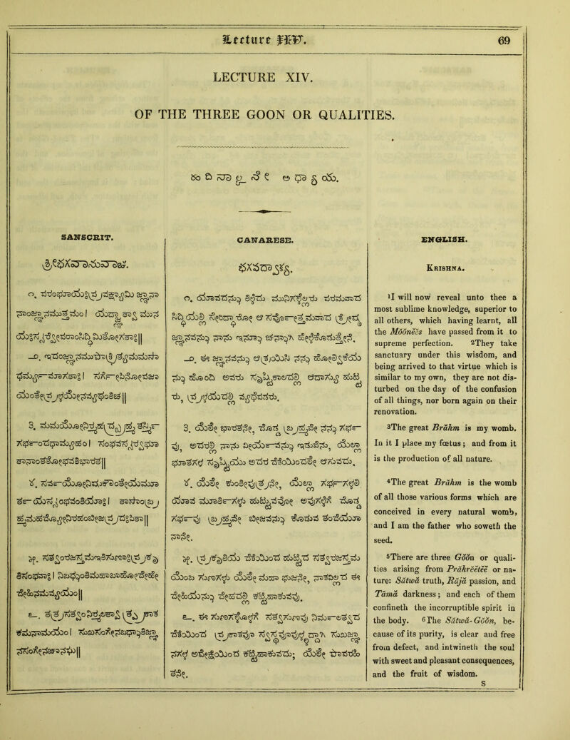 LECTURE XIV. OF THE THREE GOON OR QUALITIES. • 5o £> aJ3 o_ ^ ? ef> ^ys g o5b. SANSCRIT. CANARESE. ENGLISH. a?. SSXS^Sg. Krishna. o, tSdo^:radi)°i35&Tp3 ^530&!r> I O^OOT S5o0^ a§t3° 11 f=~^j8>As3° 1 T^FpL^JSlp&ro oioof (0^5j^dSoopi^oSed || oTjot^o^cco! 7oo$37o^d£3£ra gD^rsos^J3o^§g^-da:|| o. 6jjsJ^Z$^o^ 3^zi> tio&A^jinh tj-rfsliSDtS aJ^O^O^ T^Bp^d©» £? Ti^/SS-^^OOT’rf V®j^Sa 2d3p5^ rQpe>^ &3-^p oo^^rfoa.p, —jd^ ^ ej^jcOorJ ^ Ea©o£> ©dd) Tj^l^SVZiZS^ tfZ&AJfi SooB^ ■dsj \t5Ij^afozSe^ d^tpTjrfik. 3. oSoS)« epxi-d^^ TjJST^ pjs^do a^e- ^ esTS-de^ a^oLs-tip^ rqi&d^ oixie/o sftd'&Atf To^l^dbo ©rfd dfotxocjp e?A03Ti>, !l will now reveal unto thee a most sublime knowledge, superior to all others, which having learnt, all the MooneSs have passed from it to supreme perfection. 2They take sanctuary under this wisdom, and being arrived to that virtue which is similar to my own, they are not dis- turbed on the day of the confusion of all things, nor born again on their renovation. 3The great Rrahm is my womb. In it I place my foetus; and from it is the production of all nature. X ^cSors^^^oaooiojijJi) 3— oj07dr( op5o§oij«>° 1 sdt^doi^jj ^^oSo'iSas^^'dsoosS^aitSjZj=L^)|| X, o3o^5 5bo3»^)^j^°5 bSoe^ ojjslrf s!>Je)SH-A^ SooB^rft^ 65^JA^ A^Sc-O) &©di3$ aOwQJOJe) 4The great Brahm is the womb of all those various forms which are conceived in every natural womb, and I am the father who soweth the seed. §7do^sre°| ?)2>^oS:dosF)a»T)SoJ0^Ec^ 73£&pi>35$cSbo|| e_. T^sSo^sSodioo 1 7fos07o0^^2}p^38tf3 ^roO^^S5:T>^^X)|| ^. 1^5j^3a3o •^ao^o'rf SooBj-rf T^d^dp cSooSo A0P37\$> bSoOe dbSo3 ££>&;3(>5 TTodDeXrf d1? •zS^SoadpcSS ^Bp^op};. £—. d^ AorsTx^ja^ ro^Aors^j ^dos^a^rS ■zSlcSood (t5js3)^3 ^soa^ krS^o^OozS tfBpssbdzk; d3oS>° -£r3T5d&> 33?. 5There are three Goon or quali- ties arising from Prakreetee or na- ture: Scttwa truth, Raja passion, and Tama darkness ; and each of them confineth the incorruptible spirit in the body. 6 The Satwa-Goon, be- cause of its purity, is clear and free from defect, and intwineth the soul with sweet and pleasant consequences, and the fruit of wisdom. S