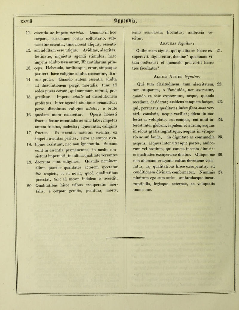 11. essentia ac impetu devictis. Quando in hoc corpore, per omnes portas collustrato, sub- nascitur scientia, tunc noscat aliquis, essenti- 12. am adultam esse utique. Aviditas, alacritas, festinatio, inquietus agendi stimulus: haec impetu adulto nascuntur, Bharatidarum prin- 13. ceps. Hebetudo, tarditasque, error, stuporque pariter: haec caligine adulta nascuntur, Ku- 14. ruis proles. Quando autem essentia adulta ad dissolutionem pergit mortalis, tunc ad sedes puras eorum, qui summum norunt, pro- 15. greditur. Impetu adulto ad dissolutionem profectus, inter agendi studiosos renascitur; porro dissolutus caligine adulta, e bruto 16. quodam utero renascitur. Operis honesti fructus fertur essentialis ac sine labe; impetus autem fructus, molestia; ignorantia, caliginis 17. fructus. Ex essentia nascitur scientia, ex impetu aviditas pariter; error ac stupor e ca- 18. ligine exsistunt, nec non ignorantia. Sursum eunt in essentia permanentes, in medio con- sistunt impetuosi, in infima qualitate versantes 19. deorsum eunt caliginosi. Quando neminem alium praeter qualitates actorem spectator ille respicit, et id novit, quod qualitatibus praestat, tunc ad meam indolem is accedit. 20. Qualitatibus hisce tribus exsuperatis mor- talis, e corpore genitis, genitura, morte. senio acmolestia liberatus, ambrosia ve- scitur. Arjunas loquitur: Quibusnam signis, qui qualitates hasce ex- 21. superavit, dignoscitur, domine? quamnam vi- tam professus? et quomodo praevertit hasce tres facultates? Almum Numen loquitur: Qui tum claritudinem, tum alacritatem, 22. tum stuporem, o Panduida, non aversatur, quando ea sese expromunt, neque, quando recedunt, desiderat; assidens tanquamhospes, 23. qui, persuasus qualitates intra fines suos ver- sari, consistit, neque vacillat; idem in mo- lestia ac voluptate, sui compos, cui nihil in- 24. terest inter glebam, lapidem et aurum, aequus in rebus gratis ingratisque, aequus in vitupe- rio ac sui laude, in dignitate ac contumelia 25. aequus, aequus inter utrasque partes, amico- rum vel hostium; qui cuncta incepta dimisit: is qualitates exsuperasse dicitur. Quique me 26. non aliorsum evagante cultus devotione vene- ratur, is, qualitatibus hisce exsuperatis, ad conditionem divinam conformatur. Numinis 27. nimirum ego sum sedes, ambrosiaeque incor- ruptibilis, legisque aeternae, ac voluptatis immensae.