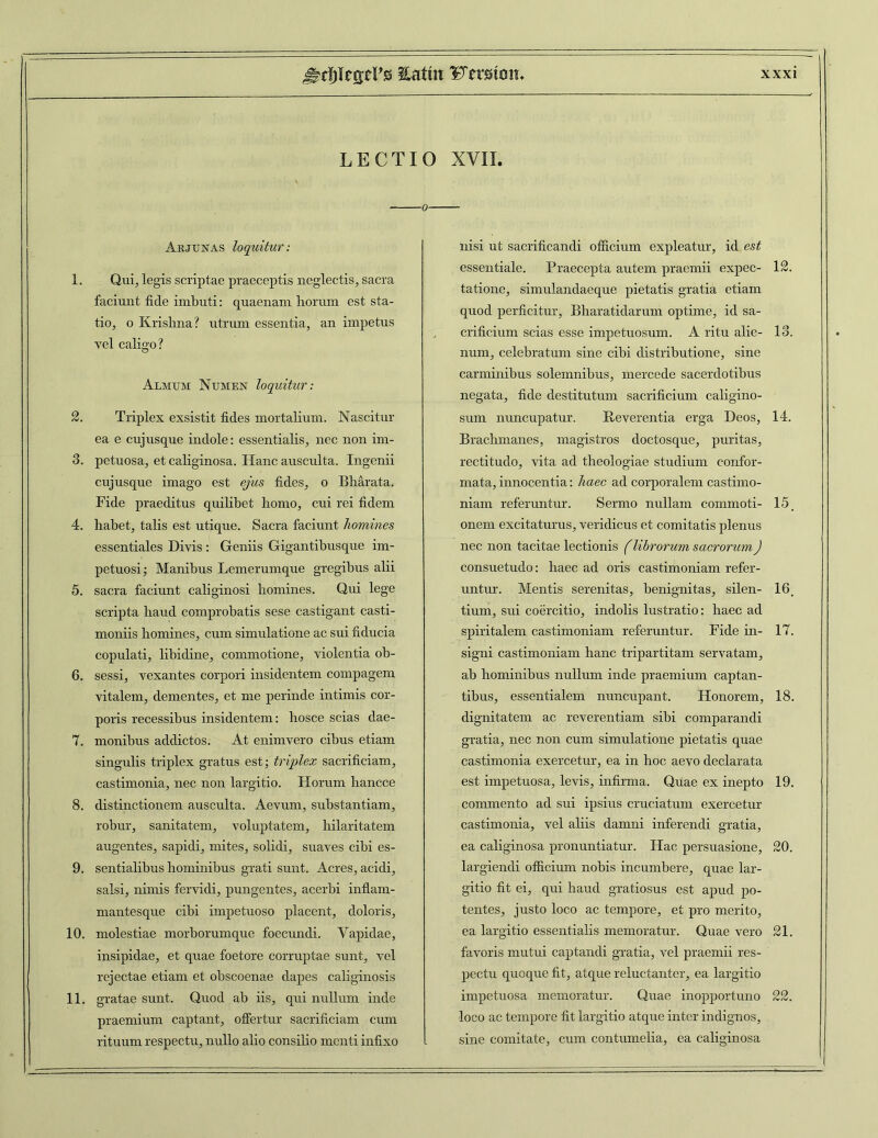 LECTIO XVII. 0- Akjunas loquitur: 1. Qui, legis scriptae praeceptis neglectis, sacra faciunt fide imbuti: quaenam horum est sta- tio, o Krishna? utrum essentia, an impetus vel caligo? Almum Numen loquitur: 2. Triplex exsistit fides mortalium. Nascitur ea e cuj usque indole: essentialis, nec non im- 3. petuosa, et caliginosa. Hanc ausculta. Ingenii cujusque imago est ejus fides, o Bharata. Fide praeditus quilibet homo, cui rei fidem 4. habet, talis est utique. Sacra faciunt homines essentiales Divis : Geniis Gigantibusque im- petuosi; Manibus Lemerumque gregibus alii 5. sacra faciunt caliginosi homines. Qui lege scripta haud comprobatis sese castigant casti- moniis homines, cum simulatione ac sui fiducia copulati, libidine, commotione, violentia ob- 6. sessi, vexantes corpori insidentem compagem vitalem, dementes, et me perinde intimis cor- poris recessibus insidentem: hosce scias dae- 7. monibus addictos. At enimvero cibus etiam singulis triplex gratus est; triplex sacrificiam, castimonia, nec non largitio. Horum hancce 8. distinctionem ausculta. Aevum, substantiam, robur, sanitatem, voluptatem, hilaritatem augentes, sapidi, mites, solidi, suaves cibi es- 9. sentialibus hominibus grati sunt. Acres, acidi, salsi, nimis fervidi, pungentes, acerbi inflam- mantesque cibi impetuoso placent, doloris, 10. molestiae morborumque foecundi. Vapidae, insipidae, et quae foetore corruptae sunt, vel rejectae etiam et obscoenae dapes caliginosis 11. gratae sunt. Quod ab iis, qui nullum inde praemium captant, offertur sacrificiam cum rituum respectu, nullo alio consilio menti infixo nisi ut sacrificandi officium expleatur, id est essentiale. Praecepta autem praemii expec- 12. tatione, simulandaeque pietatis gratia etiam quod perficitur, Bharatidarum optime, id sa- crificium scias esse impetuosum. A ritu alie- 13. num, celebratum sine cibi distributione, sine carminibus solemnibus, mercede sacerdotibus negata, fide destitutum sacrificium caligino- sum nuncupatur. Reverentia erga Deos, 14. Brachmanes, magistros doctosque, puritas, rectitudo, vita ad theologiae studium confor- mata, innocentia: haec ad corporalem castimo- niam referuntur. Sermo nullam commoti- 15 onem excitaturus, veridicus et comitatis plenus nec non tacitae lectionis flibrorum sacrorum) consuetudo: haec ad oris castimoniam refer- untur. Mentis serenitas, benignitas, silen- 16, tium, sui coercitio, indolis lustratio: haec ad spiritalem castimoniam referuntur. Fide in- 17. signi castimoniam hanc tripartitam servatam, ab hominibus nullum inde praemium captan- tibus, essentialem nuncupant. Honorem, 18. dignitatem ac reverentiam sibi comparandi gratia, nec non cum simulatione pietatis quae castimonia exercetur, ea in hoc aevo declarata est impetuosa, levis, infirma. Quae ex inepto 19. commento ad sui ipsius cruciatum exercetur castimonia, vel aliis damni inferendi gratia, ea caliginosa pronuntiatur. Hac persuasione, 20. largiendi officium nobis incumbere, quae lar- gitio fit ei, qui haud gratiosus est apud po- tentes, justo loco ac tempore, et pro merito, ea largitio essentialis memoratur. Quae vero 21. favoris mutui captandi gratia, vel praemii res- pectu quoque fit, atque reluctanter, ea largitio impetuosa memoratur. Quae inopportuno 22. loco ac tempore fit largitio atque inter indignos, sine comitate, cum contumelia, ea caliginosa