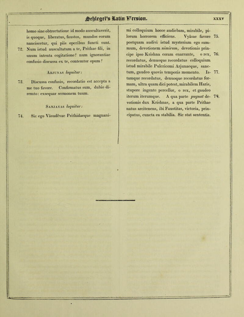 homo sine obtrectatione id modo auscultaverit, is quoque, liberatus, faustos, mundos eorum nanciscetur, qui piis operibus functi sunt. 72. Num istud auscultatum a te, Prithae fili, in unum intenta cogitatione? num ignorantiae confusio discussa ex te, contemtor opum ? Arjunas loquitur: 73. Discussa confusio, recordatio est accepta a me tuo favore. Confirmatus sum, dubio di- remto: exsequar sermonem tuum. Sanjayas loquitur: 74. Sic ego Vasudevae Prithidaeque magnani- mi colloquium hocce audiebam, mirabile, pi- lorum horrorem efficiens. Vyasae favore 75. postquam audivi istud mysterium ego sum- mum, devotionem nimirum, devotionis prin- cipe ipso Krishna coram enarrante, o rex, 76. recordatus, denuoque recordatus colloquium istiid mirabile Pulcricomi Arjunaeque, sanc- tum, gaudeo quovis temporis momento. Is- 77. tamque recordatus, denuoque recordatus for- mam, ultra quam dici potest, mirabilem Haris, stupore ingente percellor, o rex, et gaudeo iterum iterumque. A qua parte pugnat de- 7 S. votionis dux Krishnas, a qua parte Prithae natus arcitenens, ibi Faustitas, victoria, prin- cipatus, cuncta ea stabilia. Sic stat sententia.