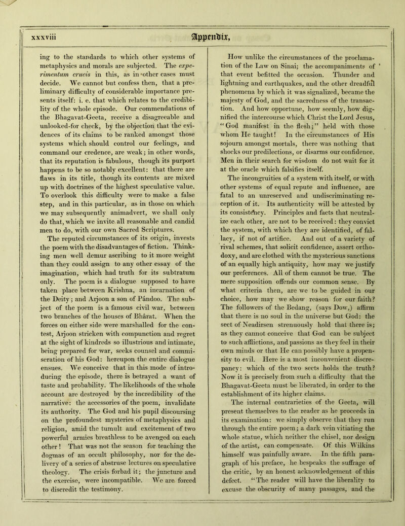 ing to the standards to which other systems of metaphysics and morals are subjected. The expe- rimentum crucis in this, as in - other cases must decide. We cannot but confess then, that a pre- liminary difficulty of considerable importance pre- sents itself: i. e. that which relates to the credibi- lity of the whole episode. Our commendations of the Bhagavat-Geeta, receive a disagreeable and unlooked-for check, by the objection that the evi- dences of its claims to be ranked amongst those systems which should control our feelings, and command our credence, are weak; in other words, that its reputation is fabulous, though its purport happens to be so notably excellent: that there are flaws in its title, though its contents are mixed up with doctrines of the highest speculative value. To overlook this difficulty were to make a false step, and in this particular, as in those on which we may subsequently animadvert, we shall only do that, which we invite all reasonable and candid men to do, with our own Sacred Scriptures. The reputed circumstances of its origin, invests the poem with the disadvantages of fiction. Think- ing men well demur ascribing to it more weight than they could assign to any other essay of the imagination, which had truth for its subtratum only. The poem is a dialogue supposed to have taken place between Krishna, an incarnation of the Deity; and Aijoon a son of Pandoo. The sub- ject of the poem is a famous civil war, between two branches of the houses of Bharat. When the forces on either side were marshalled for the con- test, Arjoon stricken with compunction and regret at the sight of kindreds so illustrious and intimate, being prepared for war, seeks counsel and commi- seration of his God: hereupon the entire dialogue ensues. We conceive that in this mode of intro- ducing the episode, there is betrayed a want of taste and probability. The likelihoods of the whole account are destroyed by the incredibility of the narrative: the accessories of the poem, invalidate its authority. The God and his pupil discoursing on the profoundest mysteries of metaphysics and religion, amid the tumult and excitement of two powerful armies breathless to be avenged on each other ! That was not the season for teaching the dogmas of an occult philosophy, nor for the de- livery of a series of abstruse lectures on speculative theology. The crisis forbad it; the juncture and the exercise, were incompatible. We are forced to discredit the testimony. How unlike the circumstances of the proclama- tion of the Law on Sinai; the accompaniments of ' that event befitted the occasion. Thunder and lightning and earthquakes, and the other dreadfiil phenomena by which it was signalized, became the majesty of God, and the sacredness of the transac- tion. And how opportune, how seemly, how dig- nified the intercourse which Christ the Lord Jesus, “ God manifest in the flesh; ” held with those whom He taught! In the circumstances of His sojourn amongst mortals, there was nothing that shocks our predilections, or disarms our confidence. Men in their search for wisdom do not wait for it at the oracle which falsifies itself. The incongruities of a system with itself, or with other systems of equal repute and influence, are fatal to an unreserved and undiscriminating re- ception of it. Its authenticity will be attested by its consistdhcy. Principles and facts that neutral- ize each other, are not to be received: they convict the system, with which they are identified, of fal- lacy, if not of artifice. And out of a variety of rival schemes, that solicit confidence, assert ortho- doxy, and are clothed with the mysterious sanctions of an equally high antiquity, how may we justify our preferences. All of them cannot be true. The mere supposition offends our common sense. By what criteria then, are we to be guided in our choice, how may we show reason for our faith? The followers of the Bedang, (says Dow,) affirm that there is no soul in the universe but God: the sect of Neadirsen strenuously hold that there is; as they cannot conceive that God can be subject to such afflictions, and passions as they feel in their own minds or that Lie can possibly have a propen- sity to evil. Here is a most inconvenient discre- pancy: which of the two sects holds the truth? Now it is precisely from such a difficulty that the Bhagavat-Geeta must be liberated, in order to the establishment of its higher claims. The internal contrarieties of the Geeta, will present themselves to the reader as he proceeds in its examination: we simply observe that they run through the entire poem; a dark vein vitiating the whole statue, which neither the chisel, nor design of the artist, can compensate. Of this Wilkins himself was painfully aware. In the fifth para- graph of his preface, he bespeaks tlxe suffrage of the critic, by an honest acknowledgement of this defect. “ The reader will have the liberality to excuse the obscurity of many passages, and the