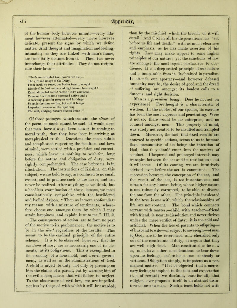 of the human body however minute—every fila- ment however attenuated—every nerve however delicate, present the signs by which we define matter. And thought and imagination and feeling, intimately as they are linked with man’s frame, are essentially distinct from it. These two never interchange their attributes. They do not recipro- cate their laws— “ Souls uncorrupted live, how’er we die,— The gift and image of the Deity. From earth we come, our bodies turn to nought Dissolved in dust,—the soul high heaven has caught! Equal all parted souls! ’neath God’s command, Common their endless home and native land; A meeting-place for paupers and for kings. Short is the time we live, but still it brings Important seasons on its rapid way, The soul, undying, towers beyond decay!” Of those passages which contain the ethics of the poem, so much cannot be said. It would seem that men have always been slower in coming to moral truth, than they have been in arriving at metaphysical truth. Questions the most subtle and complicated respecting the faculties and laws of mind, were settled with a precision and correct- ness, which leave us nothing to wish for, long before the nature and obligation of duty, were rightly comprehended. The case before us is in illustration. The instructions of Krishna on this subject, we are bold to say, are confused to no small extent, and in practice such as are never, and can never be realized. After anything as we think, but a heedless examination of these lessons, we most conscientiously sympathize with the bewildered and baffled Arjoon. “Thou as it were confoundest my reason with a mixture of sentiments, where- fore choose one amongst them by which I may attain happiness, and explain it unto me.” III. 2. The consequences of action are to form no part of the motive to its performance : the motive is to be in the deed regardless of the results! This seems to be the cardinal principle of the entire scheme. It is to be observed however, that the sanctions of law, are as necessarily one of its ele- ments, as its obligations. This is exemplified in the economy of a household, and a civil govern- ment, as well as in the administrations of God. A. child is urged to duty not only by pressing on him the claims of a parent, but by warning him of the evil consequences that will follow its neglect. To the observance of civil law, we are impelled, not less by the good with which it will he awarded. than by the mischief which the breach of it will entail. And God in all his dispensations has “ set before us life and death,” with as much clearness and emphasis, as he has made assertion of his rights. Law may make appeal to some higher principles of our nature: yet the sanctions of law are amongst the most cogent persuasives to obe- dience. It is a deep seated principle of our nature and is inseparable from it. It obtained in paradise. It attends our apostacy—and however debased humanity may be, the desire of good and the dread of suffering, are amongst its loudest calls to a duteous, and right decision. Man is a provident being. Does he not act on experience? Forethought is a characteristic of wisdom. In the noblest of our species, its exercise has been the most vigorous and penetrating. Were it not so, there would be no enterprize, and no counsel amongst men. This property of mind, was surely not created to be insulted and trampled down. Moreover, the fact that fixed results are annexed to specific actions, seems to us to be more than presumptive of its being the intention of God, that they should enter into the motives of conduct. Chequered and prolonged intervals may transpire between the act and its retribution; hut it will come. Of its coming we are intuitively advised even before the act is committed. The succession between the conception of the act, and the result of the act, is too instantaneous and certain for any human being, whose higher nature is not ruinously corrupted, to be able to divorce the one from the other. The principle inculcated in the text is one with which the relationships of life are not content. The bond which connects servant with master,—child with teacher—friend with friend, is near its dissolution and never thrives under the mere verdict of duty: it is too cold and artificial. When the ties of parents to offspring— of husband to wife—of subject to sovereign—of man to God, are to be reverenced and cherished only out of the constraints of duty, it argues that they are well nigh dead. Man constituted as he now is, must have other considerations to bear down upon his feelings, before his course be steady or virtuous. Obligation simply, is impotent as a per- manent motive. “If it be objected that a merce- nary feeling is implied in this idea and expectation (i. e. of reward) we disclaim, once for all, that religion ever proposes itself to an abstract disin- terestedness iu man. Such a tenet holds not with