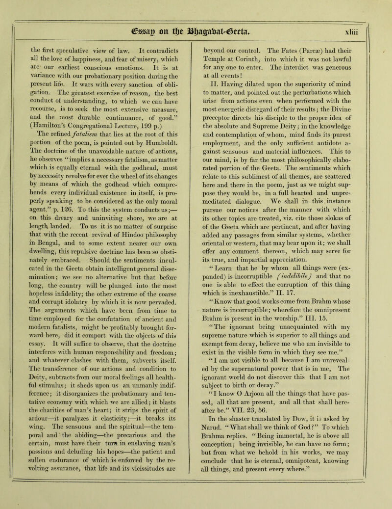 the first speculative view of law. It contradicts all the love of happiness, and fear of misery, which are' our earliest conscious emotions. It is at variance with our probationary position during the present life. It wars with every sanction of obli- gation. The greatest exercise of reason, the best conduct of understanding, to which we can have recourse, is to seek the most extensive measure, and the most durable continuance, of good.” (Hamilton’s Congregational Lecture, 199 p.) The refined fatalism that lies at the root of this portion of the poem, is pointed out by Humboldt. The doctrine of the unavoidable nature of actions, he observes “ implies a necessary fatalism, as matter which is equally eternal with the godhead, must by necessity revolve for ever the wheel of its changes by means of which the godhead which compre- hends every individual existence in itself, is pro- perly speaking to be considered as the only moral agent.” p. 126. To this the system conducts us;— on this dreary and uninviting shore, we are at length landed. To us it is no matter of surprise that with the recent revival of Hindoo philosophy in Bengal, and to some extent nearer our own dwelling, this repulsive doctrine has been so obsti- nately embraced. Should the sentiments incul- cated in the Geeta obtain intelligent general disse- mination; we see no alternative but that before long, the country will be plunged into the most hopeless infidelity; the other extreme of the coarse and corrupt idolatry by which it is now pervaded. The arguments which have been from time to time employed for the confutation of ancient and modern fatalists, might be profitably brought for- ward here, did it comport with the objects of this essay. It will suffice to observe, that the doctrine interferes with human responsibility and freedom; and whatever clashes with them, subverts itself. The transference of our actions and condition to Deity, subtracts from our moral feelings all health- ful stimulus; it sheds upon us an unmanly indif- ference; it disorganizes the probationary and ten- tative economy with which we are allied; it blasts the charities of man’s heart; it strips the spirit of ardour—it paralyzes it elasticity;—it breaks its wing. The sensuous and the spiritual—the tem - poral and' the abiding—the precarious and the certain, must have their turn in enslaving man’s passions and deluding his hopes—the patient and sullen endurance of which is enforced by the re- volting assurance, that life and its vicissitudes are beyond our control. The Fates (Parcse) had their Temple at Corinth, into which it was not lawful for any one to enter. The interdict was generous at all events! II. Having dilated upon the superiority of mind to matter, and pointed out the perturbations which arise from actions even when performed with the most energetic disregard of their results; the Divine preceptor directs his disciple to the proper idea of the absolute and Supreme Deity; in the knowledge and contemplation op whom, mind finds its purest employment, and the only sufficient antidote a- gainst sensuous and material influences. This to our mind, is by far the most philosophically elabo- rated portion of the Geeta. The sentiments which relate to this sublimest of all themes, are scattered here and there in the poem, just as we might sup- pose they would be, in a full hearted and unpre- meditated dialogue. We shall in this instance pursue our notices after the manner with which its other topics are treated, viz. cite those slokas of of the Geeta which are pertinent, and after having added any passages from similar systems, whether oriental or western, that may bear upon it; we shall offer any comment thereon, which may serve for its true, and impartial appreciation. “ Learn that he by whom all things were (ex- panded) is incorruptible (indelibile) and that no one is able to effect the corruption of this thing which is inexhaustible.” II. 17. “ Know that good works come from Brahm whose nature is incorruptible; wherefore the omnipresent Brahm is present in the worship.” III. 15. “The ignorant being unacquainted with my supreme nature which is superior to all things and exempt from decay, believe me who am invisible to exist in the visible form in which they see me.” “ I am not visible to all because I am unreveal- ed by the supernatural power that is in me. The ignorant world do not discover this that I am not subject to birth or decay.” “ I know O Arjoon all the things that have pas- sed, all that are present, and all that shall here- after be.” VII. 23, 56. In the shaster translated by Dow, it is asked by Narud. “What shall we think of God?” To which Brahma replies. “ Being immortal, he is above all conception; being invisible, he can have no form; but from what we behold in his works, we may conclude that he is eternal, omnipotent, knowing all things, and present every where.”