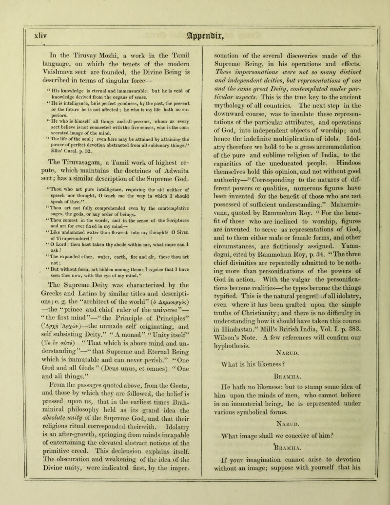 8pjjnMT, x!iv In the Tiruvay Mozlii, a work in the Tamil language, on which the tenets of the modern Vaishnava sect are founded, the Divine Being is described in terms of singular force— “ His knowledge is eternal and immeasurable: but he is void of knowledge derived from the organs of sense. “ He is intelligence, he is perfect goodness, by the past, the present or the future he is not affected ; he who is my life hath no su- periors. “ He who is himself all things and all persons, whom as every sect believe is not connected with the five senses, who is the con- secrated image of the mind. “ The life of the soul; even here may be attained by attaining the power of perfect devotion abstracted from all sublunary things.” Ellis’ Cural. p. 32. The Tiruvasagam, a Tamil work of highest re- pute, which maintains the doctrines of Adwaita sect; has a similar description of the Supreme God. “Thou who art pure intelligence, requiring the aid neither of speech nor thought, O teach me the way in which I should speak of thee.” “Thou art not fully comprehended even by the comtemplative sages, the gods, or any order of beings. “ Thou comest in the words, and in the sense of the Scriptures and art for ever fixed in my mind— “ Like undammed water thou flowest into my thoughts O Siven of Tiruperundurei 1 “ O Lord! thou hast taken thy abode within me, what more can I ask ? “ The expanded ether, water, earth, fire and air, these thou art not; “ But without form, art hidden among them; I rejoice that I have seen thee now, with the eye of my mind.” The Supreme Deity was characterized by the Greeks and Latins by similar titles and descripti- ons ; e. g. the “architect of the world” (o Afj/uoi/pyos) —the “prince and chief ruler of the universe”— “the first mind”—“the Principle of Principles” 0Ai°X’i ’APX^)—tlie unmade self originating, and self subsisting Deity.” “ A monad” “ Unity itself” (To iv ai/To) “ That which is above mind and un- derstanding”—“that Supreme and Eternal Being which is immutable and can never perish.” “One God and all Gods ” (Deus unus, et omnes) “ One and all things.” From the passages quoted above, from the Geeta, and those by which they are followed, the belief is pressed upon us, that in the earliest times Brah- minical philosophy held as its grand idea the absolute uniti/ of the Supreme God, and that their religions ritual corresponded theirwith. Idolatry is an after-growth, springing from minds incapable of entertaining the elevated abstract notions of the primitive creed. This declension explains itself. The obscuration and weakening of the idea of the Divine unity, were indicated first, by the imper- sonation of the several discoveries made of the Supreme Being, in his operations and effects. These impersonations were not so many distinct and independent deities, but representations of one and the same great Deity, contemplated under par- ticular aspects. This is the true key to the ancient mythology of all countries. The next step in the downward course, was to insulate these represen- tations of the particular attributes, and operations of God, into independent objects of worship; and hence the indefinite multiplication of idols. Idol- atry therefore we hold to be a gross accommodation of the pure and sublime religion of India, to the capacities of the uneducated people. Hindoos themselves hold this opinion, and not without good authority—“Corresponding to the natures of dif- ferent powers or qualities, numerous figures have been invented for the benefit of those who are not possessed of sufficient understanding.” Maharnir- vana, quoted by Rammohun Roy. “ For the bene- fit of those who are inclined to worship, figures are invented to serve as representations of God, and to them either male or female forms, and other circumstances, are fictitiously assigned. Yama- dagni, cited by Rammohun Roy, p. 34. “ The three chief divinities are repeatedly admitted to be noth- ing more than personifications of the powers of God in action. With the vulgar the personifica- tions become realities—the types become the things typified. This is the natural progre <f all idolatry, even where it has been grafted upon the simple truths of Christianity; and there is no difficulty in understanding how it should have taken this course in Hindustan.” Mill’s British India, Yol. I. p. 383. Wilson’s Note. A few references will confirm our hypliothesis. Narud. What is his likeness ? Bramiia. He hath no likeness: but to stamp some idea of him upon the minds of men, who cannot believe in an immaterial being, he is represented under various symbolical forms. Narud. What image shall we conceive of him? * Bramha. If your imagination cannot arise to devotion without an image; suppose with yourself that his