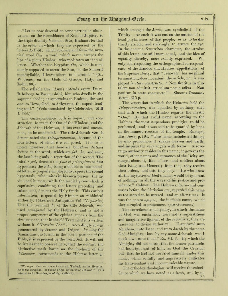 “Let us now descend to some particular obser- vations on the resemblance of Zeus or Jupiter, to the triple divinity Vishnoo, Siva, Brahma; for that is the order in which they are expressed by the letters A-XJ-M, which coalesce and form the mys- tical word Om; a word which never escapes the lips of a pious Hindoo, who meditates on it in si- lence. Whether the Egyptian On, which is com- monly supposed to mean the Sun, be the Sanscrit monosyllable, I leave others to determine.” (Sir W. Jones, on the Gods of Greece, Italy, and India, 33.) The syllable Om (Aum) intends every Deity. It belongs to Parameshthi, him who dwells in the supreme abode; it appertains to Brahme, the vast one, to Deva, God; toAdhytama, the superintend- ing soul.” (Veda translated by Colebrooke, Mill I. 388.) The correspondence both in import, and con- struction, between the Om of the Hindoos, and the Jehovah of the Hebrews, is too exact and uncom- mon, to be accidental. The title Jehovah nin: is denominated the Tetragrammaton, because of the four letters, of which it is composed. It is to be noted however, that there are but three distinct letters in the word, which arejod, he, and vaw ; the last being only a repetition of the second. The inital ' jod, denotes tire fons et principium or first hypostasis; the n he, being a double or compound- ed letter, is properly employed to express the second hypostasis, who unites in his own person, the di- vine and human; while the medial -j vaw which is copulative, combining the letters preceding and subsequent, denotes the Holy Spirit. This curious information, is quoted by Kirclier on rabbinical authority. (Maurice’s Antiquities Vol. IV. gtassini) That the terminal he of the title Jehovah, was used paragogici by the Hebrews, and is not a proper component of the epithet, appears from the circumstance, that in the old Testament it is written without it. (Gesenius Lex.*) Accordingly it was pronounced by Jerome and Origen, Jao—by the Samaritans Jave, and in the poetic portions of the Bible, it is expressed by the word Jah. It will not be irrelevant to observe here, that the trident, the distinctive mark borne on the forehead of the VisJmavas, corresponds to the Hebrew letter tif, *We regret that we have not access to Tholuck on the Hypothe- sis of the Egyptian, or Indian origin of the name Jehovah.” It is referred to by Gesenius, as of high authority. which amongst the Jews, was symbolical of the Trinity. As such it was cut on the outside of the head phylacteries of that people, so as to be dis- tinctly visible, and strikingly to attract the eye. In the ancient Samaritem character, the strokes of this letter are still more equal, and the idea of equality thereby, more exactly expressed. We only add respecting the orthographical correspond- ence of the Hindoo and Hebrew appellations, of the Supreme Deity, that “Jehovah” has no plural termination, does not admit the article, nor is em- ployed in statu constructo. “Non flectitur in plu- ralem non admittit articulum neque affixa. Non ponitur in statu constructo.” Simonis Onomas- ticum. 315 p. The veneration in which the Hebrews held the Tetagrammaton, was equalled by nothing, save that with which the Hindoo regards the mystic “ Om.” By that awful name, according to the Babbies the most stupendous prodigies could be performed, and it was said to be guarded by lions in the immost recesses of the temple. Basnage, His. Jews, p. 194. “This name includes all things; he who pronounces it shakes heaven and earth, and inspires the very angels with terror. A sove- reign authority resides in this name; it governs the world, other names and surnames of the Deity are ranged about it, like officers and soldiers about their King and General; from this, they receive their orders, and this they obey. He who knew all the mysteries of God’s name, would be ignorant of nothing, in all the ways of his justice and pro- vidence.” Calmet. The Hebrews, for several cen- turies before the Christian era, regarded this name as too sacred to be uttered, and an after times, it was the nomen dpprnov, the ineffable name, which they scrupled to pronounce, (see Gesenius.) The sacredness and mystery, in which this name of God was enshrined, were not a superstitious and imaginative figment of the cabbalists; they are traceable to divine authority. “ I appeared unto Abraham, unto Isaac, and unto Jacob by the name God Almighty, but by my name Jehovah was I not known unto them.” Ex. VI. 3. By which the Almighty did not mean, that the former patriarchs had been ignorant of him, as God the Creator; but that he had not revealed himself under this name, which so fully and impressively indicates his transcendant and incommunicable nature. The orthodox theologian, will receive the coinci- dence which we have noted, as a fresh, and by no B 3