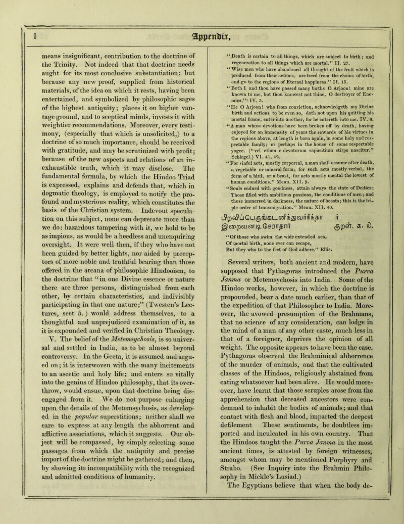 means insignificant, contribution to the doctrine of the Trinity. Not indeed that that doctrine needs aught for its most conclusive substantiation; but because any new proof, supplied from historical materials, of the idea on which it rests, having been entertained, and symbolized by philosophic sages of the highest antiquity; places it on higher van- tage ground, and to sceptical minds, invests it with weightier recommendations. Moreover, every testi- mony, (especially that which is unsolicited,) to a doctrine of so much importance, should be received with gratitude, and may be scrutinized with profit; because of the new aspects and relations of an in- exhaustible truth, which it may disclose. The fundamental formula, by which the Hindoo Triad is expressed, explains and defends that, which in dogmatic theology, is employed to notify the pro- found and mysterious reality, which constitutes the basis of the Christian system. Indevout specula- tion on this subject, none can deprecate more than we do: hazardous tampering Avith it, we hold to be as impious, as would be a heedless and unenquiring oversight. It were Avell then, if they avIio have not been guided by better lights, nor aided by precep- tors of more noble and truthful bearing than those offered in the arcana of philosophic Hindooism, to the doctrine that “in one Divine essence ornature there are three persons, distinguished from each other, by certain characteristics, and indivisibly participating in that one nature;” (Tivesten’s Lec- tures, sect 5.) Avould address themselves, to a thoughtful and unprejudiced examination of it, as it is expounded and verified in Christian Theology. V. The belief of the Metemsychosis, is so univer- sal and settled in India, as to be almost beyond controversy. In the Geeta, it is assumed and argu- ed on; it is intenvoven with the many incitements to an ascetic and holy life; and enters so vitally into the genius of Hindoo philosophy, that its over- throAv, Avould ensue, upon that doctrine being dis- engaged from it. We do not purpose enlarging upon the details of the Metemsychosis, as develop- ed in the popular superstitions; neither shall Ave care to express at any length the abhorrent and afflictive associations, which it suggests. Our ob- ject Avill be compassed, by simply selecting some passages from which the antiquity and precise import of the doctrine might be gathered; and then, by showing its incompatibility Avith the recognized and admitted conditions of humanity. “ Death is certain to all things, which are subject to birth ; and regeneration to all things which are mortal.” II. 27. “ AVise men who have abandoned all thought of the fruit which is produced from their actions, are freed from the chains of birth, and go to the regions of Eternal happiness.” II. 15. “ Both I and thou have passed many births O Arjoon! mine are known to me, but thou knowest not thine, O destroyer of Ene- mies.”! IV. 5. “He O Arjoon! who from conviction, acknowledgeth my Divine birth and actions to be even so, doth not upon his quitting his mortal frame, enter into another, for he entereth intome. IV. 9. “A man whose devotions have been broken off by death, having enjoyed for an immensity of years the rewards of his virtues in the regions above, at length is born again, in some holy and res- pectable family; or perhaps in the house of some respectable yogee. (“vel etiam e devotorum sapientium stirpe nascitur.” Schlegel.) VI. 41, 42. “ For sinful acts, mostly corporeal, a man shall assume after death, a vegetable or mineral form; for such acts mostly verbal, the form of a bird, or a beast, for acts mostly mental the lowest of human conditions.” Menu. XII. 9. “Souls endued with goodness, attain always the state of Deities; Those filled with ambitious passions, the conditions of men; and those immersed in darkness, the nature of beasts; this is the tri- ple order of transmigration.” Menu. XII. 40. G U(I5 (B^JGU H IT @6SirDQJ6srL^-CffirrT^[TrT (groffiT. <5. iD. “ Of those who swim the wide extended sea, Of mortal birth, none ever can escape, But they who to the feet of God adhere.” Ellis. Several writers, both ancient and modern, have supposed that Pythagoras introduced the Puna Janma or Metemsychosis into India. Some of the Hindoo works, hoAvever, in which the doctrine is propounded, bear a date much earlier, than that of the expedition of that Philosopher to India. More- over, the avoAved presumption of the Brahmans, that no science of any consideration, can lodge in the mind of a man of any other caste, much less in that of a foreigner, deprives the opinion of all weight. The opposite appears to have been the case. Pythagoras observed the Brahminical abhorrence of the murder of animals, and that the cultivated classes of the Hindoos, religiously abstained from eating Avliatsoever had been alive. He would more- over, have learnt that those scruples arose from the apprehension that deceased ancestors were con- demned to inhabit the bodies of animals; and that contact with flesh and blood, imparted the deepest defilement These sentiments, he doubtless im- ported and inculcated in his oavii country. That the Hindoos taught the Puna Janma in the most ancient times, is attested by foreign witnesses, amongst Avhom may be mentioned Porphyry and Strabo. (See Inquiry into the Brahmin Philo- sophy in Mickle’s Lusiad.) The Egyptians believe that Avhen the body de-