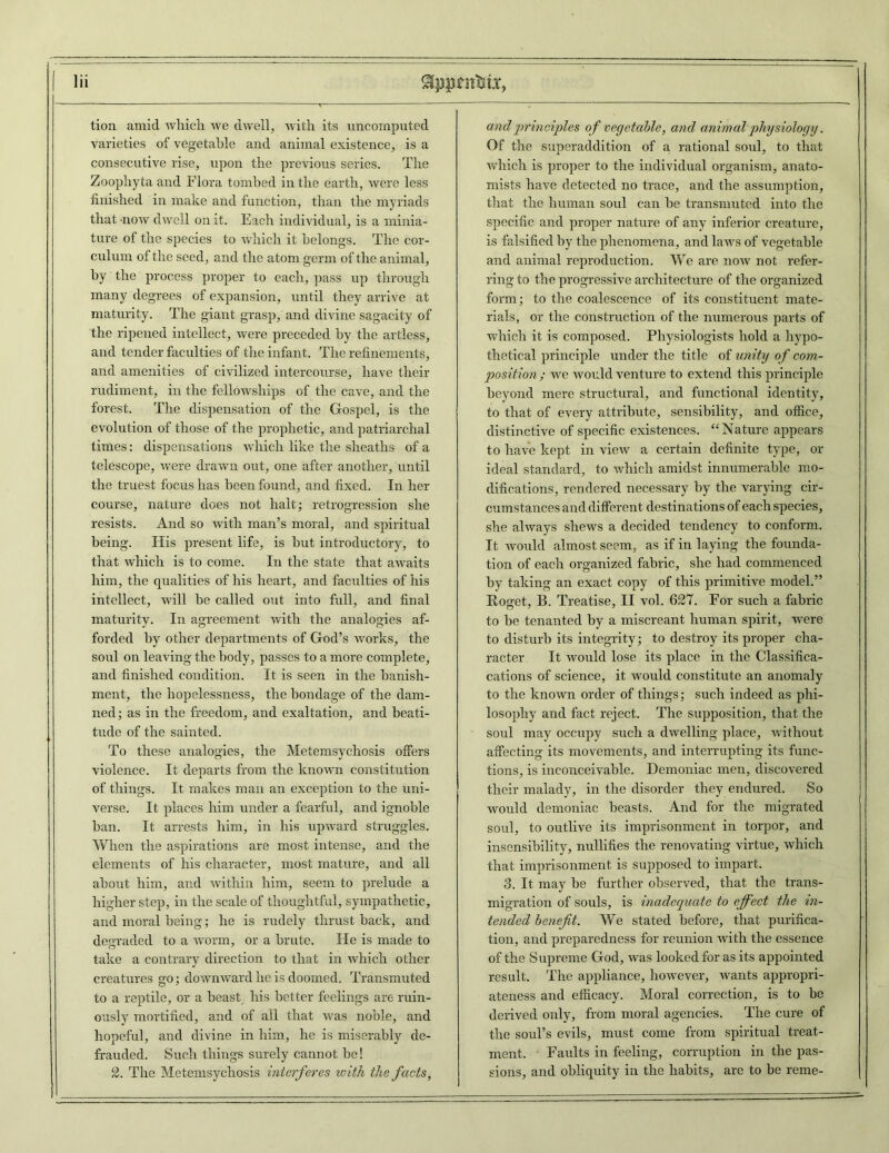 tion amid which we dwell, with its uncomputed varieties of vegetable and animal existence, is a consecutive rise, upon the previous series. The Zoophyta and Flora tombed in the earth, were less finished in make and function, than the myriads that 'now dwell on it. Each individual, is a minia- ture of the species to which it belongs. The cor- culum of the seed, and the atom germ of the animal, by the process proper to each, pass up through many degrees of expansion, until they arrive at maturity. The giant grasp, and divine sagacity of the ripened intellect, were preceded by the artless, and tender faculties of the infant. The refinements, and amenities of civilized intercourse, have their rudiment, in the fellowships of the cave, and the forest. The dispensation of the Gospel, is the evolution of those of the prophetic, and patriarchal times: dispensations which like the sheaths of a telescope, were drawn out, one after another, until the truest focus has been found, and fixed. In her course, nature does not halt; retrogression she resists. And so with man’s moral, and spiritual being. His present life, is hut introductory, to that which is to come. In the state that awaits him, the qualities of his heart, and faculties of his intellect, will he called out into full, and final maturity. In agreement with the analogies af- forded by other departments of God’s works, the soul on leaving the body, passes to a more complete, and finished condition. It is seen in the banish- ment, the hopelessness, the bondage of the dam- ned; as in the freedom, and exaltation, and beati- tude of the sainted. To these analogies, the Metemsychosis offers violence. It departs from the known constitution of things. It makes man an exception to the uni- verse. It places him under a fearful, and ignoble ban. It arrests him, in his upward struggles. When the aspirations are most intense, and the elements of his character, most mature, and all about him, and within him, seem to prelude a higher step, in the scale of thoughtful, sympathetic, and moral being; he is rudely thrust back, and degraded to a worm, or a brute. He is made to take a contrary direction to that in which other creatures go; downward he is doomed. Transmuted to a reptile, or a beast his better feelings are ruin- ously mortified, and of all that was noble, and hopeful, and divine in him, he is miserably de- frauded. Such things surely cannot be! 2. The Metemsychosis interferes with the facts, and principles of vegetable, and animal physiology. Of the superaddition of a rational soul, to that which is proper to the individual organism, anato- mists have detected no trace, and the assumption, that the human soul can be transmuted into the specific and proper nature of any inferior creature, is falsified by the phenomena, and laws of vegetable and animal reproduction. We are now not refer- ring to the progressive architecture of the organized form; to the coalescence of its constituent mate- rials, or the construction of the numerous parts of which it is composed. Physiologists hold a hypo- thetical principle under the title of unity of com- position ; we would venture to extend this principle beyond mere structural, and functional identity, to that of every attribute, sensibility, and office, distinctive of specific existences. “Nature appears to have kept in view a certain definite type, or ideal standard, to which amidst innumerable mo- difications, rendered necessary by the varying cir- cumstances and different destinations of each species, she always shews a decided tendency to conform. It would almost seem, as if in laying the founda- tion of each organized fabric, she had commenced by taking an exact copy of this primitive model.” Roget, B. Treatise, II vol. 627. For such a fabric to be tenanted by a miscreant human spirit, were to disturb its integrity; to destroy its proper cha- racter It would lose its place in the Classifica- cations of science, it would constitute an anomaly to the known order of things; such indeed as phi- losophy and fact reject. The supposition, that the soul may occupy such a dwelling place, without affecting its movements, and interrupting its func- tions, is inconceivable. Demoniac men, discovered their malady, in the disorder they endured. So would demoniac beasts. And for the migrated soul, to outlive its imprisonment in torpor, and insensibility, nullifies the renovating virtue, which that imprisonment is supposed to impart. 3. It may be further observed, that the trans- migration of souls, is inadequate to effect the in- tended benefit. We stated before, that purifica- tion, and preparedness for reunion with the essence of the Supreme God, was looked for as its appointed result. The appliance, however, wants appropri- ateness and efficacy. Moral correction, is to be derived only, from moral agencies. The cure of the soul’s evils, must come from spiritual treat- ment. Faults in feeling, corruption in the pas- sions, and obliquity in the habits, are to be reme-