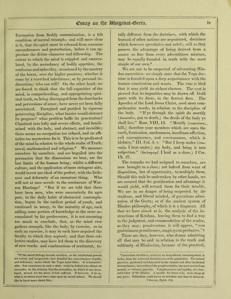 Exemption from fleshly contamination, is a felt condition of mental triumph; and still more clear is it, that the spirit must he released from sensuous encumbrances and perturbation, before it can ap- preciate the divine character and fellowship. The extent to which the mind is crippled and emascu- lated, by the ascendancy of bodily appetites, the confusion and imbecility, occasioned by the mastery of the lower, over the higher passions; whether it come by a wretched inheritance, or by personal in- discretion; who can tell ? On the other hand, we are forced to think that the full capacities of the mind, in comprehending, and appropriating spiri- tual truth, on being disengaged from the drawbacks and perversions of sense; have never yet been fully ascertained. Energized and purified by rigorous persevering discipline, what harrier would obstruct its progress? what problem baffle its penetration? Chastised into lofty and severe efforts, and famili- arized with the holy, and abstract, and invisible; there seems no occupation too refined, and no affi- nities too mysterious for it. This is to he predicated of the mind in relation to the whole realm of Truth; moral, mathematical and religious* We measure ourselves by ourselves, and are beguiled into the persuasion that the dimensions we hear, are the last limits of the human being; whilst a different culture, and the application of more stringent aids, would invest qur ideal of the perfect, with the little- ness and deformity of an immature thing. Who will not at once accede to the sentiments of War- ren Hastings? “But if we are told that there have been men, who were successively for ages past, in the daily habit of abstracted contempla- tion, begun in the earliest period of youth, and continued in many, to the maturity of age, each adding some portion of knowledge to the store ac- cumulated by his predecessors, it is not assuming too much to conclude, that, as the mind ever gathers strength, like the body, by exercise, so in such an exercise, it may in each have acquired the faculty to which they aspired; and that their col- lective studies, may have led them to the discovery of new tracks and combinations of sentiment, to- tally different from the doctrines, with which the learned of other nations are acquainted, doctrines which however speculative and subtle, still as they possess the advantage of being derived from a source so free from every adventitious mixture, may be equally founded in truth with the most simple of our own.* We are not to he suspected of advocating Hin- doo austerities: we simply state that the Yoga doc- trine is founded upon a deep acquaintance with the human constitution and wants. The vine is bled that it may yield its richest clusters. The cyst is pierced that its impurities may be drawn off. Gold parts with its dross, in the fiercest fires. The Apostles of the Lord Jesus Christ, used most com- prehensive words, in relation to the discipline of the body. “ If ye through the spirit do mortify (SavocTovre, put to death,) the deeds of the body ye shall live.” Rom. VIII, 13. “Mortify (i'expatrare,, kill,) therefore your members which are upon the earth, fornication, uncleanness, inordinate affection, evil concupiscence, and covetousness, which is idolatry.” III. Col. 5. v. “But I keep under (vttco- ■murco I beat under.) my body, and bring it into subjection.” (dovKayaiyZ I lead as a slave.) I Cor. IX. 27. The remarks we had assigned to ourselves, are now brought to a close; not indeed from want of disposition, but of opportunity, to multiply them. Should this task he undertaken by other hands, we are assured that the gratification and advantage it would yield, will reward them for their trouble. We are in no danger of being suspected by the studious, and liberal minded, of gratuitous admi- ration of the Geeta; or of the ancient system of Hindoo philosophy, of which it is a fragment. All that we have aimed at is, the analysis of the in- structions of Krishna, leaving them to find a way to the judgment, and commendation of the reader, as they may: peradventure it will appear, “rem gratissimam promittentes, magis quam probantes. ”f There are they, however, who demur admitting all that may he said in relation to the truth and sublimity of Hindooism, because of the practical. *If the moral feelings become sensitive, as the intellectual powers are raised, and invigorated; how dreadful the consciousness of guilt, and deficiency,1 under which the Yogee must labor. It is inconceiv- able, that conscience in such a state, could be bribed into silence or surrender, by the delusion that the austerities, by which it was deve- loped, atoned for the abuse it had suffered. If however, it be so, what a revulsion must have come upon his moral nature. We should like to know more about this. - * Asceticism doubtless, received no insignificant encouragement in India, from the universal dissoluteness of its population. The animal passions, quickened and fomented by the climate and other incidental circumstances, have reduced the people to habits, the most averse from mental, or virtuous pursuits. Voluptuousness and apathy, are char- acteristics of the Hindoo. A specific for these evils, were cheap at any price. Patriotism could know no worthier aim than to devise it. t Seneca, Epist. 102. |(