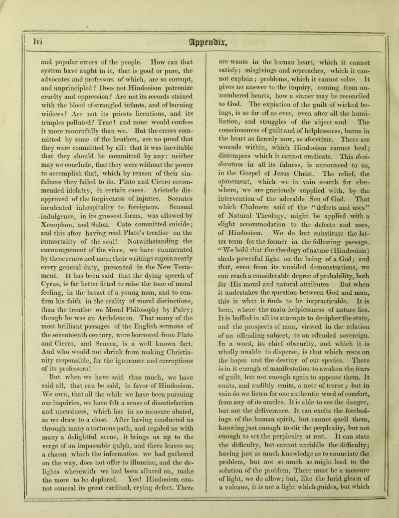 and popular errors of the people. How can that system have aught in it, that is good or pure, the advocates and professors of which, are so corrupt, and unprincipled ? Hoes not Hindooism patronize cruelty and oppression? Are not its records stained with the blood of strangled infants, and of burning widows? Are not its priests licentious, and its temples polluted? True! and none would confess it more mournfully than we. But the errors com- mitted by some of the heathen, are no proof that they were committed by all: that it was inevitable that they should be committed by any: neither may we conclude, that they were without the power to accomplish that, which by reason of their sin- fulness they failed to do. Plato and Cicero recom- mended idolatry, in certain cases. Aristotle dis- approved of the forgiveness of injuries. Socrates inculcated inhospitality to foreigners. Sensual indulgence, in its grossest forms, was allowed by Xenophon, and Solon. Cato committed suicide; and this after having read Plato’s treatise on the immortality of the soul! Notwithstanding the encouragement of the vices, we have enumerated by these renowned men; their writings enjoin nearly every general duty, presented in the New Testa- ment. It has been said that the dying speech of Cyrus, is far better fitted to raise the tone of moral feeling, in the breast of a young man, and to con- firm his faith in the reality of moral distinctions, than the treatise on Moral Philosophy by Paley; though he was an Archdeacon. That many of the most brilliant passages of the English sermons of the seventeenth century, were borrowed from Plato and Cicero, and Seneca, is a well known fact. And who would not shrink from making Christia- nity responsible, for the ignorance and corruptions of its professors! But when we have said thus much, we have said all, that can be said, in favor of Hindooism. We own, that all the while we have been pursuing our inquiries, we have felt a sense of dissatisfaction and uneasiness, which has in no measure abated, as we draw to a close. After having conducted us through many a tortuous path, and regaled us with many a delightful scene, it brings us up to the verge of an impassable gulph, and there leaves us; a chasm which the information we had gathered on the way, does not offer to illumine, and the de- lights wherewith we had been allured on, make the more to be deplored. Yes! Hindooism can- not conceal its great cardinal, crying defect. There are wants in the human heart, which it cannot satisfy; misgivings and reproaches, which it can- not explain; problems, which it cannot solve. It gives no answer to the inquiry, coming from un- numbered hearts, how a sinner may be reconciled to God. The expiation of the guilt of wicked be- ings, is as far off as ever, even after all the humi- liation, and struggles of the abject soul The consciousness of guilt and of helplessness, burns in the heart as fiercely now, as aforetime. There are wounds within, which Hindooism cannot heal; distempers which it cannot eradicate. This desi- deratum in all its fulness, is announced to us, in the Gospel of Jesus Christ. The relief, the atonement, which we in vain search for else- where, we are graciously supplied with, by the intervention of the adorable Son of God. That which Chalmers said of the “defects and uses” of Natural Theology, might be applied with a slight accommodation to the defects and uses, of Hindooism. We do but substitute the lat- ter term for the former in the following passage. “We hold that the theology of nature (Hindooism) sheds powerful light on the being of a God; and that, even from its unaided demonstrations, we can reach a considerable degree of probability, both for His moral and natural attributes But when it undertakes the question between God and man, this is what it finds to be impracticable. It is here, where the main helplessness of nature lies. It is baffled in all its attempts to decipher the state, and the prospects of man, viewed in the relation of an offending subject, to an offended sovereign. In a word, its chief obscurity, and which it is wholly unable to disperse, is that which rests on the hopes and the destiny of our species. There is in it enough of manifestation to awaken the fears of guilt, but not enough again to appease them. It emits, and audibly emits, a note of terror ; but in vain do we listen for one authentic word of comfort, from any of its oracles. It is able to see the danger, but not the deliverance. It can excite the forebod- ings of the human spirit, but cannot quell them, knowing just enough to stir the perplexity, but not enough to set the perplexity at rest. It can state the difficulty, but cannot unriddle the difficulty; having just as much knowledge as to enunciate the problem, but not so much as might lead to the solution of the problem. There must be a measure of light, we do allow; but, like the lurid gleam of a volcano, it is not a light which guides, but which