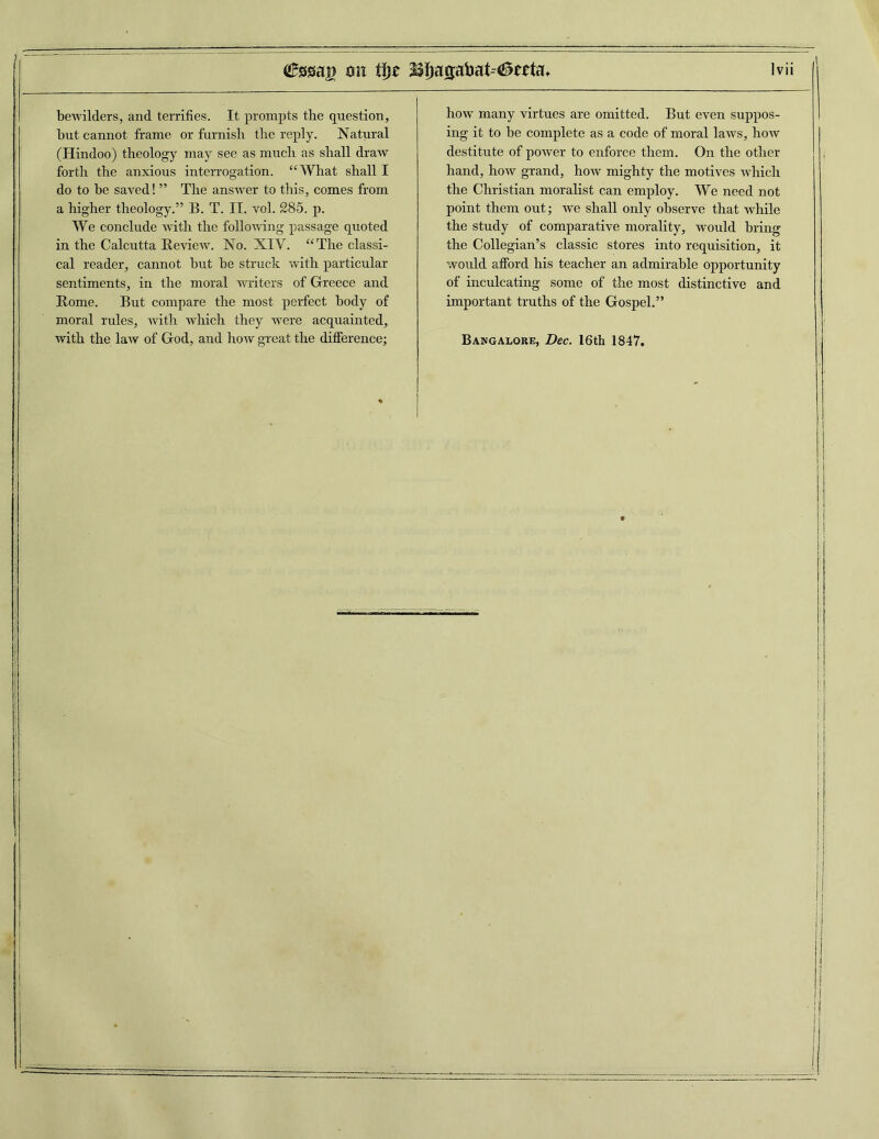 bewilders, and terrifies. It prompts the question, but cannot frame or furnish the reply. Natural (Hindoo) theology may see as much as shall draw forth the anxious interrogation. “What shall I do to be saved! ” The answer to this, comes from a higher theology.” B. T. II. vol. 285. p. We conclude with the following passage quoted in the Calcutta Review. No. XIV. “The classi- cal reader, cannot but be struck with particular sentiments, in the moral writers of Greece and Rome. But compare the most perfect body of moral rules, with which they were acquainted, with the law of God, and how great the difference; how many virtues are omitted. But even suppos- ing it to be complete as a code of moral laws, how destitute of power to enforce them. On the other- hand, how grand, how mighty the motives which the Christian moralist can employ. We need not point them out; we shall only observe that while the study of comparative morality, would bring the Collegian’s classic stores into requisition, it would afford his teacher an admirable opportunity of inculcating some of the most distinctive and important truths of the Gospel.” Bangalore, Dec. 16th 1847.