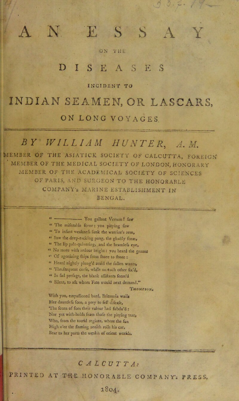 ft s s Y A N, E I S E A INCIDENT TO INDIAN SEAMEN, OR LASCARS, ON LONG VOYAGES BY WILLIAM HUNTER, M. Member of the asiatick society of Calcutta, foreign* ‘ MEMBER OF THE MEDICAL SOCIETY OF LONDON, HONOR ARY MEMBER OF THE ACADEMICAL SOCIETY OF SCIENCES OF PARIS, AND SURGEON TO THE HONORABLE COMPANY'S MARINE ESTABLISHMENT IN BENGAL, “ - You gallant Vernon! law1 “ The miferahle fcene; you pitying faw “ To infant weaknefs funk the warrior’s arm, “ Saw the deep-racking pang, the ghaitly form, “ The lip pale-quivering, and the beamlefs eye, “ No more with ardour bright: you heard the groans Of agonizing (hips from (hore to fhore : “ Heard nightly plung’d amid the fullcn waves, “ Thecftequent corfe, while on each other fix’d, “ In fad prefage, the blank afliftants feem’d u Silent, to alk whom Fate would next demand. THOMrjOM. With you, empafiioned bard, Britannia wails Her dauntlefs fons, a prey to fell difeafe, The fcorn of foes their valour had fubdu’d : Nor yet with-holds from thofc the pitying tear. Who, from the torrid regions, where the fun High o’er the flaming zenith rolls his car, Bear to her ports the wealth of orient worlds, a-. —s. CALCUTTA: PRINTED AT THE HONORABLE COMPANY'S PRESS. 1804.