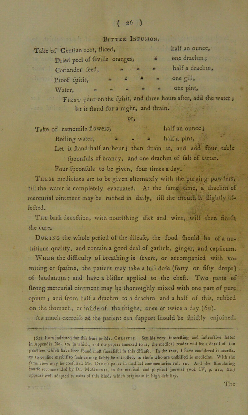 ( =6 ) Bitter Infusion. Take of Gentian root, diced, Dried peel of fevillc oranges, ■ Coriander feed, * * * Proof fpirit, «• *•*“ Water, - - “ * First pour on the fpirit, and three hours after, add the water; let it ffand for a night, and drain, or. Take of camomile flowers, half an ounce * Boiling water, ■* - * half a pint. Let it ftand half an hour; then drain it, and add four tabic fpoonfuls of brandy, and one drachm of fait of tartar. Four fpoonfuls to be given, four times a day. These medicines are to be given alternately with the purging powders, till the water is completely evacuated. At the fame time, a drachm of mercurial ointment may be rubbed in daily, till the mouth is dightly af- fected. The bark decoflion, with nourifliing diet and wine, will then finifli the cure. During the whole period of the difeafe, the food fhould be of a nu- tritious quality, and contain a good deal of garlick, ginger, and capficum. When the difficulty of breathing is fevere, or accompanied with vo- miting or fpafms, the patient may take a full dofe (forty or fifty drops) of laudanum; and have a blifter applied to the cheft. Two parts of firong mercurial ointment may be thoroughly mixed with one part of pure opium ; and from half a drachm to a drachm and a half of this, rubbed on the ffomach, or inffde of the thighs, once or twice a day (62). As much exercife as the patient can fuppo-rt fhould be ftri&ly enjoined. half an ounce, one drachm; half a drachm, one gill, one pint. (62) I am indebted for this hint to Mr. Christi a. See hi* very interfiling and inllruflive letter in Appendix No. to, in which, and the papers annexed to it, the medical reader will fee a detail of the praftices which have been found moll fuccefsful in this difeafe. In the text, I have conlidered it necefl'a- ry to confine myfelf to fucli as may fafely he entrulled, to thofc who are unflcilled in medicine. With the fame view may be confulted Mr. Dick's paper in medical commentaries vol. 10. And the llimulaiing courfc recommended by Dr. McGbnnij, in the medical and phyfical journal (vol. IV, p. 212, &c ) rppears -.yell adapted to cafes of this kind, which originate in high debility. The