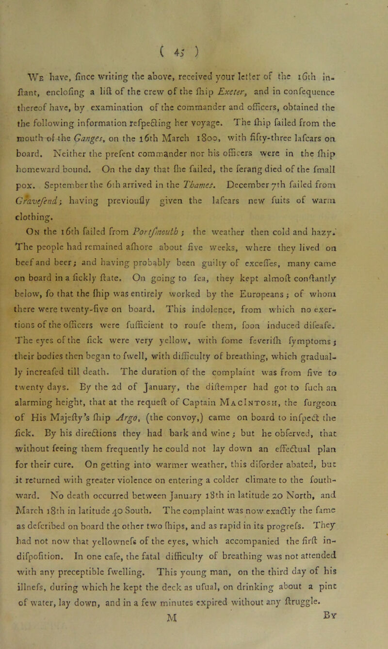 We have, fince writing the above, received your letter of the 16th in- flant, enclofing a lid of the crew of the fhip Exeter, and in confequcnce thereof have, by examination of the commander and officers, obtained the the following information refpe&ing her voyage. The (hip failed from the mouth of the Ganges, on the 16th March 1800, with fifty-three lafcars on board. Neither the prefent commander nor his officers were in the fhip homeward bound. On the day that (he failed, the ferangdied of the fmall pox. September the 6th arrived in the Thames. December 7th failed from Gravefend-, having previoully given the lafcars new fuits of warm clothing. On the 16th failed from Portfmutb ; the weather then cold and hazy. The people had remained afhore about five weeks, where they lived on beef and beer; and having probably been guilty of cxcefles, many came on board in a (ickly ftate. On going to fea, they kept almoft constantly below, fo that the fhip was entirely worked by the Europeans; of whom there were twenty-five on board. This indolence, from which no exer- tions of the officers were fufficient to roufe them, foon induced difeafe. The eyes of the fick were very yellow, with fome feveriffi fymptoms; their bodies then began to fwell, with difficulty of breathing, which gradual- ly increafed till death. The duration of the complaint was from five to twenty days. By the 2d of January, the diftemper had got to fuch an alarming height, that at the requeft of Captain MacIntosii, the furgeon of His Majefty’s fhip Argo, (the convoy,) came on board to infpebt the fick. By his dire&ions they had bark and wine; but he obferved, that without feeing them frequently he could not lay down an effectual plan for their cure. On getting into warmer weather, this diforder abated, but it returned with greater violence on entering a colder climate to the fouth- ward. No death occurred between January 18th in latitude 20 North, and. March 18th in latitude 40 South. The complaint was now exaClly the fame as deferibed on board the other two fhips, and as rapid in its progrefs. They had not now that yellownefs of the eyes, which accompanied the firft in- difpofition. In one cafe, the fatal difficulty of breathing was not attended with any preceptible fwclling. This young man, on the third day of his illnefs, during which he kept the deck as ufual, on drinking about a pine of water, lay down, and in a few minutes expired without any flruggle. M