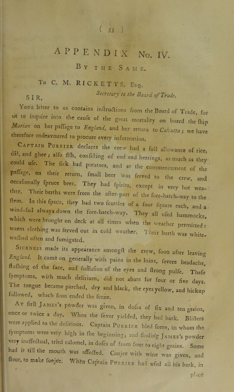 APPENDIX No. IV. By the S a m e. To C. M. RICKETTS, Esq. s j R Secretary to the Board of Trade. Your letter to us contains inftruflions from the Board of Trade for * to inquire into the caufe of the grcat mortaIity on board ( ’ Marm„ on her paflige to Englmi, and her return to Calcutta, we have therefore endeavoured to procure every information. CAPTAIN PuraieR declares the crew had a full allowance of rice, a . and ghee; alfo fi(h, confiding of cod and herrings, as much as they ould life. The tick had potatoes, and a, the commencement of the pan-age, on their return, fmall beer was ferved to the crew and occafionally fpruce beer. They had fpirits, except in very hot’ wea- t ter. Their berths were from the after-part of the fore-hatch-way to the rtem. In this fpace, they had two fcuttles of a foot ftjuare each, and a tvind-fail always down the fore-hateb-way. They all ufed hammocks which were brought on deck a, all times when the weather permitted ’ warm clolhmg was ferved out in cold weather. Their berth was white- wafhed often and fumigated. Sickness made its appearance amongfl the crew, foon after Jeavin- England. It camfc on generally with pains in the loins, fCVere headachs flu Hung of the face, aud fufFuflon of the eyes and ftrong pulfe. Thefe fymptoms, with much delirium, did not abate for four or five days. The tongue became parched, dry and black, the eyes yellow, and hickup followed, which foon ended the feene. At firft James's powder was given, in dofes of fix and ten grains, once or twice a day. When the fever yielded, they had bark. Blifters sure applied to the delirious. Captain Furrier bled fome, in whom the fymptoms were very high in the beginning, and finding James's powder very meffeaual, tried calomel, in dofes of from four ,0 eight grains. Some had tt all the mouth was affeaed. Conjee with wine was given, and flour, to make foojde. When Captain PttRRtttR bad ufed ail his bark, in r «■ pl.ice