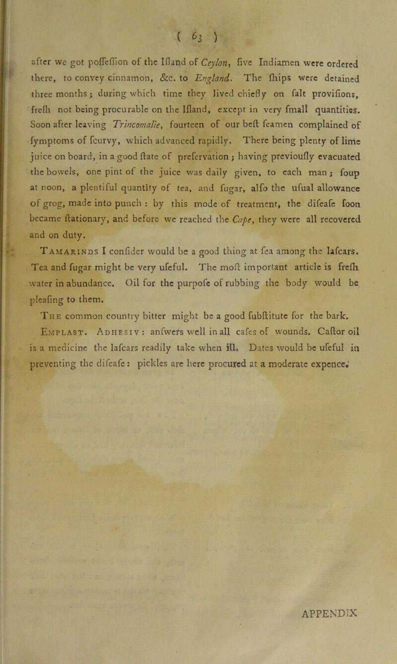 ( *3 ) after we got pofleflion of the Ifland of Ceylon, five Indiamen were ordered there, to convey cinnamon, &c. to England. The fhips were detained three months; during which time they lived chiefly on fait provifions, frefh not being procurable on the Ifland, except in very fmall quantities. Soon after leaving Trincomalie, fourteen of our beft feamen complained of fymptoms of feurvy, which advanced rapidly. There being plenty of lime juice on board, in a good date of prefervation ; having previoufly evacuated the bowels, one pint of the juice was daily given, to each man; foup at noon, a plentiful quantity of tea, and fugar, alfo the ufual allowance °f grog, made into punch : by this mode of treatment, the difeafe foon became ftationary, and before we reached the Cape, they were all recovered and on duty. Tamarinds I confider would be a good thing at fea among the lafears. Tea and fugar might be very ufeful. The mofl: important article is frefh water in abundance. Oil for the purpofc of rubbing the body would be pleafing to them. The common country bitter might be a good fubhitute for the bark. Emplast. Adhesiv: anfwers well in all cafes of wounds. Caftor oil is a medicine the lafears readily take when ill. Dates would be ufeful in preventing the difeafe: pickles are here procured at a moderate expence.