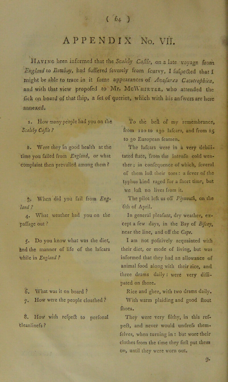 ( 4 ) APPENDIX No. VII. Having been informed that the Stalcby Cafiic, on a late voyage from England to Bombay, had fuffered feverely from feurvy, I fufpc&ed that I might be able to trace in it fome appearances of Anafarca Cacotropbica, and with that view propofed to Mr. McWiiirter, who attended the fick on board cf that fhip, a fet of queries, which with his anfwcrs are here annexed. 1. How many people had you on the Scaleby Cajllt ? 2. Were they in good health at the time you failed from England, or what complaint then prevailed among them ? When did you fail from Eng- land ? 4. What weather had you on the pafTage out ? 5. Do you know what was the diet, Sind the manner of life of the lafears while in England ? 6. What was it on board ? 7. How were the people cloathed ? 8. How with refpeft to perfonal fcleanlincfs ? To the bell of my remembrance, * * ♦ from 120 to 130 lafears, and from 25 to 30 European feamen. The lafears were in a very debili- tated hate, from the intenfe cold wea- ther ; in confequence of which, feveral of them loft their toes: a fever of the typhus kind raged for a fiiort time, but we loft no lives from it. The pilot left us off Plymouth, on the 6th of April. In general pleafant, dry weather, ex- cept a few days, in the Bay of Eifcay, near the line, and off the Cape. I am not pofitiveiy acquainted with their diet, or mode of living, but was informed that they had an allowance of animal food along with their rice, and three drams daily: were very difE- pated on fhore. Rice and ghee, with two drams daily. With warm plaiding and good flout fhocs. They were very filthy, in this ref- peft, and never would undrefs thetn- felves, when turning in : but wore their clothes from the time they firfl put them On, until they were worn out. 9'