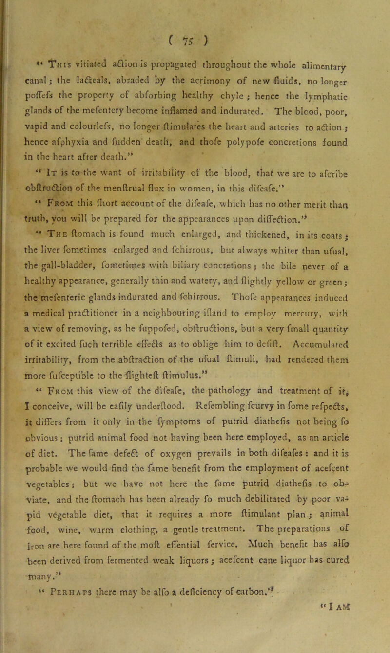 ** This vitiated aftion is propagated throughout the whole alimentary- canal; the ladleals, abraded by the acrimony of new fluids, no longer poflefs the property of abforbing healthy chyle ; hence the lymphatic glands of the mefentery become inflamed and indurated. The bicod, poor, vapid and colourlefs, no longer flimulafes the heart and arteries to action ; hence afphyxia and fudden death, and thofe polypofe concretions found in the heart after death.” “ It is to the want of irritability of the blood, that we are to aferibe obftrudtion of the menflrual flux in women, in this difeafe.” “ From this fhort account of the difeafe, which has no other merit than truth, you will be prepared for the appearances upon difledion.” “ The ftomach is found much enlarged, and thickened, in its coats; the liver fometimes enlarged and fchirrous, but always whiter than ufual, the gall-bladder, fometimes with biliary concretions ; the bile never of a healthy appearance, generally thin and watery, and (lightly yellow or green ; the mefenteric glands indurated and fchirrous. Thofe appearances induced a medical pradlitioner in a neighbouring ifland to employ mercury, with a view of removing, as he fuppofed, obftrudions, but a very fmall quantity of it excited fuch terrible eflefts as to oblige him to defifl. Accumulated irritability, from the abftradlion of the ufual flimuli, had rendered them more fufceptible to the flighted ftimulus.’* “ From this view of the difeafe, the pathology and treatment of ifj I conceive, will be eafily underflood. Refembling feurvy in fame refpeds, it differs from it only in the fymptoms of putrid diathefis not being fo obvious; putrid animal food not having been here employed, as an article of diet. The fame defeft of oxygen prevails in both difeafes : and it is probable we would find the fame benefit from the employment of acefcent vegetables; but we have not here the fame putrid diathefis to ob- viate, and the fiomach has been already fo much debilitated by poor va- pid vegetable diet, that it requires a more flimulant plan; animal food, wine, warm clothing, a gentle treatment. The preparations of iron are here found of the moll eflential fervice. Much benefit has alfo been derived from fermented weak liquors; acefcent cane liquor has cured many.” “ Perhaps there may be alfo a deficiency of carbon.’* I “ I ANt