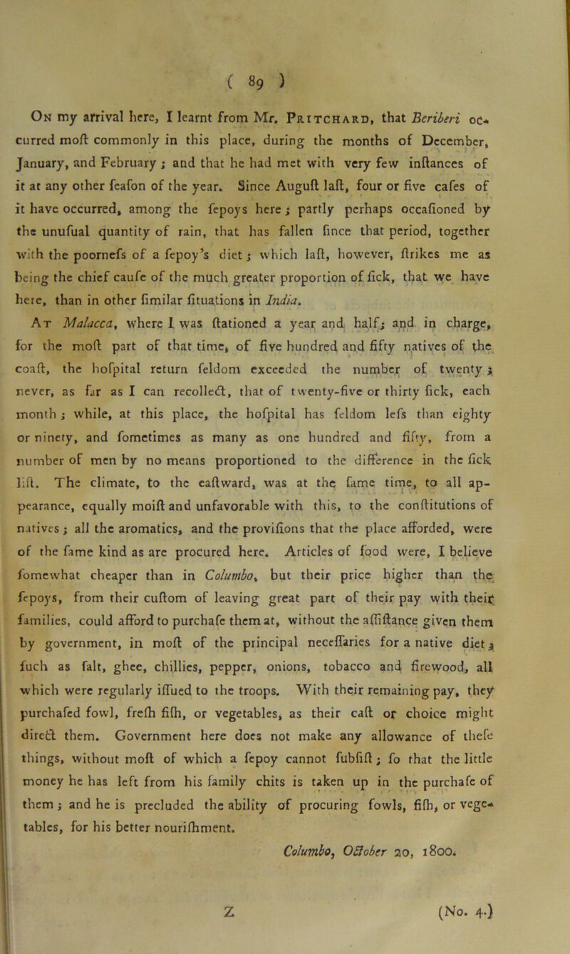 On my arrival here, I learnt from Mr. Pritchard, that Beriberi oc* curred moff commonly in this place, during the months of December, January, and February ; and that he had met with very few inftances of it at any other feafon of the year. Since Auguft laft, four or five cafes of it have occurred, among the fepoys here; partly perhaps occafioned by the unufual quantity of rain, that has fallen fince that period, together with the poornefs of a fepoy’s diet; which laft, however, flrikes me as being the chief caufe of the much greater proportion of tick, that we have here, than in other fimilar fituations in India. At Malacca, where I was ftationed a year and half; and in charge, for the mod; part of that time, of five hundred and fifty natives of the coaft, the hoTpital return feldom exceeded the number of twenty 3 never, as far as I can recoiled;, that of twenty-five or thirty fick, each month ; while, at this place, the hofpital has feldom lefs than eighty or ninety, and fometimes as many as one hundred and fifty, from a number of men by no means proportioned to the difference in the fick lift. The climate, to the eaftward, was at the fame time, to all ap- pearance, equally moift and unfavorable with this, to the conftitutions of natives; all the aromatics, and the provifions that the place afforded, were of the fame kind as arc procured here. Articles of food were, I believe fomewhat cheaper than in Columbo, but their price higher than the fepoys, from their cuftom of leaving great part of their pay with their families, could afford to purchafe them at, without the affiftance given them by government, in mod of the principal neceffaries for a native diet; fuch as fait, ghee, chillies, pepper, onions, tobacco and firewood, all which were regularly iffued to the troops. With their remaining pay, they purchafed fowl, frefh fHh, or vegetables, as their caff or choice might diretl them. Government here does not make any allowance of thefe things, without mod of which a fepoy cannot fubfift; fo that the little money he has left from his family chits is taken up in the purchafe of them ; and he is precluded the ability of procuring fowls, fifii, or vege- tables, for his better nourifhment. Columbo, OSlober 20, 1800. Z (No. 4.)