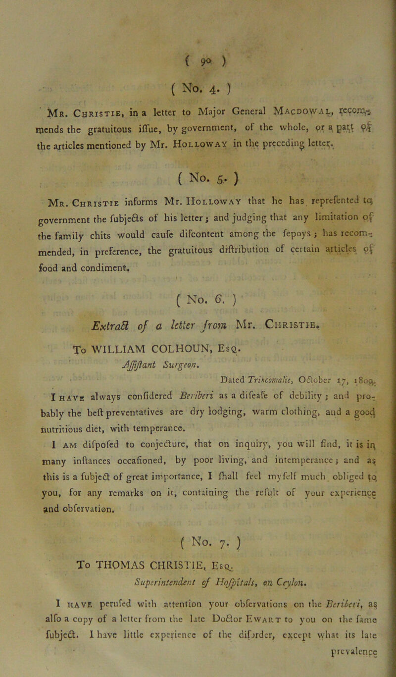 ( 9<> ) ( No. 4- ) Mr. Christie, in a letter to Major General Macdowal, reccm,-, mends the gratuitous iffue, by government, of the whole, or a pa# 9$ the articles mentioned by Mr. Holloway in the preceding letter ( No. 5. ) Mr. Christie informs Mr. Holloway that he has reprefented tq government the fubjedls of his letter; and judging that any limitation o[ the family chits would caufe difeontent among the fepoys ; has recom- mended, in preference, the gratuitous diftribution of certain articles of food and condiment. ,• . t . Vl i -K. * i ( No. 6. ) Extratt of a letter from Mr. Christie. To WILLIAM COLHOUN, Esq. JJJiflant Surgeon. Dated Trincomalic, October 17, 1803. I havk always confidered Beriberi as a difeafe of debility; and pro- bably the belt preventatives arc dry lodging, warm clothing, and a gooc} nutritious diet, with temperance. I am difpofed to conjecture, that on inquiry, you will find, it is iq many inftances occafioned, by poor living, and intemperance; and a? this is a fubjedt of great importance, I fhall feel myfelf much obliged to, you, for any remarks on it, containing the refult of your experience and obfervation. ( No- 7- ) To THOMAS CHRISTIE, Esr. Superintendent of Hof pit ah, on Ceylon. I have perufed with attention your obfervations on the Beriberi, alfo a copy of a letter from the late Dodlor Ewart to you on the fame fubjedt. I have little experience of the difarder, except what its late prevalence