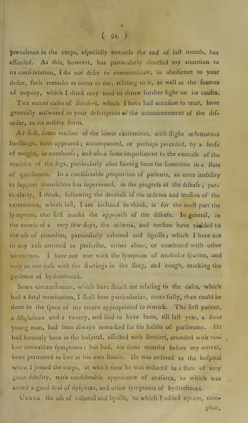 prevalence in the corps, efpecially towards the end of lad month, has afforded. As this, however, has particularly diredted my attention to its confideration, I do not defer to communicate, in obedience to your delire, fuch remarks as occur to me, relating to it, as well as the fources of inquiry, which I think may tend to throw further light on its caufes. The recent cafes of Beriberi, which I have had occalion to treat, have generally anfwered to your delcription of the commencement of the dif- order, in its milder form. At fi;d, fome tendon of the lower extremities, with flight cedematous fwellings, have appeared ; accompanied, or perhaps preceded, by a fenfe of weight, ornumbnefsj and often fome impediment to the exercife of the mufcles of the legs, particularly alter having been for fometime in a date of quiefcence. In a conliderable proportion of patients, an utter inability to fupport themfelves has fupervened, in the progrefs of thedifeafe; par- ticularly, I think, following the decreafe of the oedema and tenfion of the extremities, which lad, I am inclined to think, is for the mod part the lymptom, that fird marks the approach of the difeafe. In general, m the courfe of a very few days, the cedema, and tenfion have yielded to the ufe of remedies, particularly calomel and fquills; which I have not in any cafe omitted to preferibe, either alone, or combined with other medicines. I have not met with the fymptom of mufeuhr fpafms, and only in one cafe with the dartings in the deep, afid cough, marking the prefence of hydrothorax. Sjme circumdances, which have druck me relating to the cafes, which had a fatal termination, I fin a 11 here particularize, more fully, than could be done in the fpace of my return appropriated to remark. The fird patienr, a Mufulman under twenty, and faid to have been, till lad year, a dout young man, had been always remarked for his habits of paTfimony. He had formerly been in the hofpital, affected with Beriberi, attended with vio- lent convultive fymptoms ; but had, lor fome months before my arrival, been permitted to live at his own houfe. He was ordered to the hofpital when I joined the corps, at which time he was reduced to a date of very great debility, with conliderable appearance of anafarca, to which was added a good deal of dylpncea, and other fymptoms of hydrothorax. Under the ufe of calomel and fquills, to which 1 added opium, cam- phor,