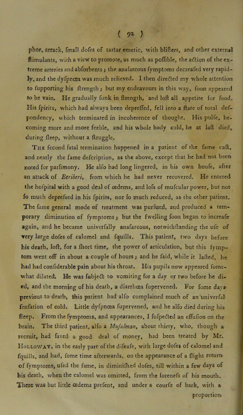 ( 71 ) phor, arrack, fmall dofes of tartar emetic, with blifiers, and other external flimulants, with a view to promote, as much as poftible, the adlion of the ex- treme arteries and abforbents; the anafarcous fymptoms decreafed very rapid- ly, and the dyfpncea was much relieved. I then diredted my whole attention to fupporting his ftrength; but my endeavours in this way, foon appeared to be vain. He gradually funk in ftrength, and loft all appetite for food. His fpirits, which had always been deprefted, fell into a ftate of total def- pondency, which terminated in incoherence of thought. His pulfe, be- coming more and more feeble, and his whole body cold, he at laft died, during fteep, without a ftruggle. The fecond fatal termination happened in a patient of the fame call, and nearly the fame defeription, as the above, except that he had not been noted for parfimony. He alfo had long lingered, in his own houfe, after an attack of Beriberi, from which he had never recovered. He entered the hofpital with a good deal of oedema, and lofs of mufcular power, but not fo much deprefsed in his fpirits, nor fo much reduced, as the other patient. The fame general mode of treatment was purfued, and produced a tem- porary diminution of fymptoms y but the fwelling foon began to incrcafe again, and he became univerfally anafarcous, notwith (landing the ufe of very large dofes of calomel and fquills,. This patient, two days before his death, loft, for a fhort time, the power of articulation, but this fymp- tom went off in about a couple of hours > and he faid, while it lafted, he had had confiderable pain about his throat. His pupils now appeared fome- what dilated; He was fubjedt to vomiting for a day or two before he di- ed, and the morning of his death, a diarrhoea fupervened. For fome days- previous to death, this patient had alfo complained much of an univerfal fenfation of cold-. Little dyfpncea fupervened, and he alfo died during his fleep. From the fymptoms, and appearances, I fufpedled an effufion on the brain. The third patient, alfo a Mujulman, about thirty, who, though a recruit, had faved a good deal of money, had been treated by Mr. Holloway, in the early part of the difeafe, with large dofes of calomel and fquills, and had, fome time afterwards, on the appearance of a flight return of fymptoms, ufed the fame, in diminifhed dofes, till within a few days of his death, when the calomel was omitted, from the forenefs of his mouth. There was but little cedema prefent, and under a courfc of bark, with a proportion