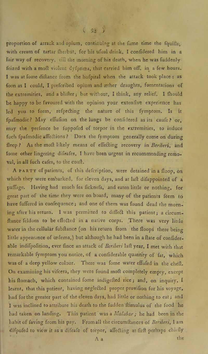 proportion of arrack and opium, continuing at the fame time the fquills; with cream of tartar (herbut, for his ufual drink, I confidered him in a fair way of recovery, till the morning of his death, when he was fuddenly feized with a molt violent dyfpncea, that carried him off, in a few hours. I was at fome diftance from the hofpital when the attack took place : as foon as I could, I prcfcribed opium and aether draughts, fomentations of the extremities, and a blifier; but without, I think, any relief. I fhould be happy to be favoured with the opinion your extenlive experience has led you to form, refpe&ing the nature of this fymptom. Is it fpafmodic? May effufion on the lungs be conlidered as its caufe ? or, may the prefence be fuppofed of torpor in the extremities, to induce fuch fpafmodic affections ? Does the fymptom generally come on during deep ? As the mod likely means of effecting recovery in Beriberi, and fome other lingering difeafes, I have been urgent in recommending remo- val, in all fuch cafes, to the coad. A party of patients, of this description, were detained in a floop, on which they were embarked, for eleven days, and at lad difappointed of a paffage. Having had much fea ficknefs, and eaten little or nothing, for great part of the time they were on board, many of the patients feem to have Suffered in conTequence; and one of them Was found dead the morn- ing after his return. I was permitted to diffefl this patient; a circum- dance feldom to be effedted in a native corps. There was very little water in the cellular fubdance (on his return from the floops there being little appearance of oedema,) but although he had been in a date of confider- able indifpofition, ever fince an attack of Beriberi lad year, I met with that remarkable fymptom you notice, of a confiderable quantity of fat, which was of a deep yellow colour. There was fome water effufed in the ched. On examining his vifeera, they were found mod completely empty, except his domach, which contained fome indigeded rice; and, on inquiry, I learnt, that this patient, having neglected proper provifion for his voyage, had for the greater part of the eleven days, had little or nothing to eat; and I was inclined to attribute his death to the fudden dimulus of the food he had taken on landing. This patient was a Malabar; he had been in the habit of faving from his pay. From all the circumdances of Beriberi, I am difpofed to view it as a difeafe of torpor, affeding at fird perhaps chiefly A a the