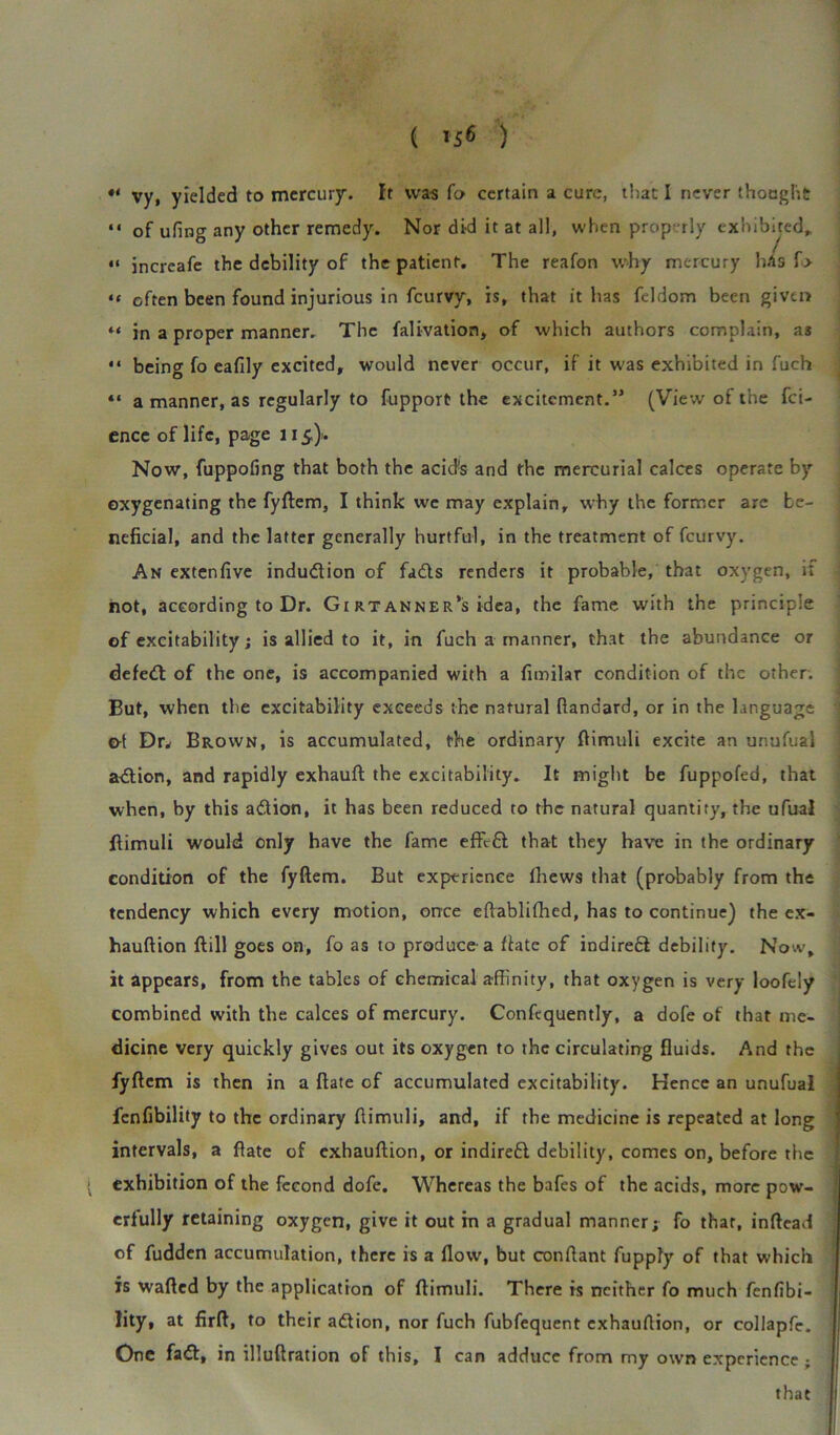 ( ) •* vy, yielded to mercury. It was fo certain a cure, that I never thought “ of ufing any other remedy. Nor did it at all, when properly exhibited. “ often been found injurious in feurvy, is, that it has feldom been given “ in a proper manner. The falivation, of which authors complain, a3 “ being fo eafily excited, would never occur, if it was exhibited in fuch “ a manner, as regularly to fupport the excitement.” (View of the fei- ence of life, page 115,}. Now, fuppofing that both the acids and the mercurial calces operate by oxygenating the fyftem, I think we may explain, why the former are be- neficial, and the latter generally hurtful, in the treatment of feurvy. An extenfive induction of fads renders it probable, that oxygen, if not, according to Dr. Gi rt anner’s idea, the fame with the principle of excitability; is allied to it, in fuch a manner, that the abundance or defed: of the one, is accompanied with a fimilar condition of the other. But, when the excitability exceeds the natural ftandard, or in the language o-t Dr* Brown, is accumulated, the ordinary ftimuli excite an unufual adion, and rapidly exhauft the excitability. It might be fuppofed, that when, by this adion, it has been reduced to the natural quantify, the ufual ftimuli would only have the fame effid that they have in the ordinary condition of the fyftem. But experience fhews that (probably from the tendency which every motion, once eftablifhed, has to continue) the ex- hauftion ftill goes on, fo as to produce-a fiate of indired debility. Now, it appears, from the tables of chemical affinity, that oxygen is very loofely combined with the calces of mercury. Confequently, a dofe of that me- dicine very quickly gives out its oxygen to the circulating fluids. And the fyftem is then in a ftate of accumulated excitability. Hence an unufual fenfibility to the ordinary ftimuli, and, if the medicine is repeated at long intervals, a ftate of exhauftion, or indired debility, comes on, before the exhibition of the fecond dofe. Whereas the bafes of the acids, more pow- erfully retaining oxygen, give it out in a gradual manner; fo that, inftead of fudden accumulation, there is a flow, but conftant fuppfy of that which is wafted by the application of ftimuli. There is neither fo much fenfibi- Jity, at firft, to their adion, nor fuch fubfequent exhauftion, or collapfe. One fad, in illuftration of this, I can adduce from my own experience ; it incrcafe the debility of the patient. The reafon why mercury that