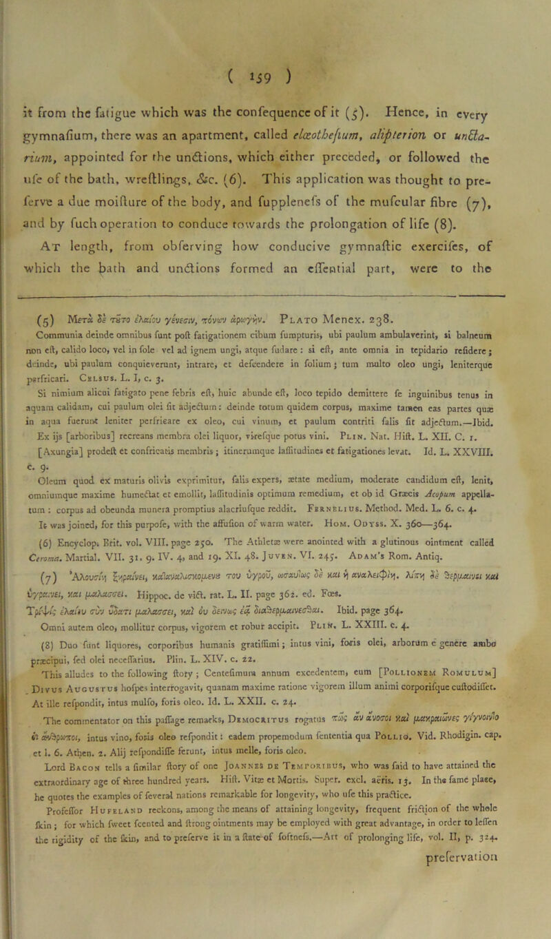 it from the fatigue which was the confequence of it (5). Hence, in every gymnafium, there was an apartment, called elceotbefium, aliptenon or untta- rium, appointed for rhe undtions, which either preceded, or followed the ufe of the bath, wreftlings, &c. (6). This application was thought to pre- ferve a due moiflure of the body, and fupplenefs of the mufcular fibre (7), and by fuch operation to conduce towards the prolongation of life (8). At length, from obferving how conducive gymnaffic exercifes, of which the bath and undtions formed an eflential part, were to the (5) Mctx thto ihtuov yhiciv, mvvv apuyyjv. Plato Menex. 238. Communia deinde omnibus funt poft fatigationem cibum fumpturis, ubi paulum ambulaverint, si balneum non eft, calido loco, vel in foie vel ad ignem ungi, atque fudare : si eft, ante omnia in tepidario refidere; deinde, ubi paulum conquieverunt, intrare, ct defeendere in folium 5 turn multo oleo ungi, leniterque psrfricari. Cels us. L. I, c. 3. Si nimium alicui fatigato pene febris eft, huic abunde eft, loco tepido demittere fe inguinibus tenus in aquara calidam, cui paulum olei fit adjedlum: deinde totum quidem corpus, maxime tamen eas partes qux in aqua fuerunt leniter perfrieare ex oleo, cui vinuin, et paulum contriti falls fit adjeflum.—Ibid. Ex ijs [arboribus] recrcans membra olei liquor, vkefque potus vini. Pun. Nat. Hift. L. XII. C. 1. [Axungia] prodeft et confricacis membris; itinerumque laflitudines et fatigationes levat. Id. L. XXVIII. «• 9- Oleum quod ex maturis olivis exprimitur, falis expers, aetate medium, moderate candidum eft, lenit, omniumque maxime humcflat et emollit, laflitudinis optimum remedium, et ob id Gnecis Acopum appella- tum : corpus ad obeunda munera promptius alacriufque reddit. Fbrnelius. Method. Med. L. 6. c. 4. It was joined, for this purpofe, with the affufion of warm water. Hom. Odyss. X. 360—364. (6) Encyclopi Brit. vol. VIII. page 250. The Athletic were anointed with a glutinous ointment called Ceroma. Martial. VII. 31. 9. IV. 4, and 19. XI. 48. Juven. VI. 245. Adam's Rom. Antiq. (7) 'AAour/ij £v|pcumt HxlccvxXtc-MLUvtt rov vypou, wtrzulwp Se mi v) avahet^r/i. 7u>rq St Sepiutivu y.tti tiypa:v£t, v.cu Hippoc. de via. rat. L. II. page 362. ed. Foes. Tp/4*i fA«iu cw vSzti {uOmucei, vxd 6u oetvus to. Sia^epf^aive^zu Ibid, page 364. Omni autem oleo, mollitur corpus, vigorem et robur accipit. Pun. L. XXIII. c. 4. (8) Duo funt liquores, corporibus humanis gratiftimi; intus vini, foris olei, arborum c genere ambo prxcipui, fed olei neceftarius. Plin. L. XIV. c. 22. This alludes to the following ftoty ; Centefimum annum excedentem, eum [Polhonem Romulum] Divus Augustus hofpes interrogavit, quanam maxime ratione vigorem ilium aniinicorporifquecuftodiflet. At ille refpondit, intus mulfo, foris oleo. Id. L. XXII. c. 24. The commentator on this palfage remarks, Democritus rogatus av srjocQi y.at \j.uv.pmus'J£g ytyvonh il av^pw-xo;, intus vino, fork oleo refpondit: cadem propemodum fententia qua Pollio. Vid. Rhodigin. cap. et 1. 6. Atben. 2. Alij refpondifie ferunt, intus melle, foris oleo. Lord Bacon tells a fimilar ftory of one Joannes de Temtoribus, who was faid to have attained the extraordinary age of three hundred years. Hift. Vitx et Mortis. Super, excl. aeris. 13. In the fame place, he quotes the examples of feveral nations remarkable for longevity, who ufe this practice. Profcffor Hufeland reckons, among the means of attaining longevity, frequent fridion of the whole lkin ; for which fweet feented and lhong ointments may be employed with great advantage, in order to leflen the rigidity of the (kin, and to preferve it in a ftate of foftnefs.—Art of prolonging life, vol. II, p. 324. prefervatiou