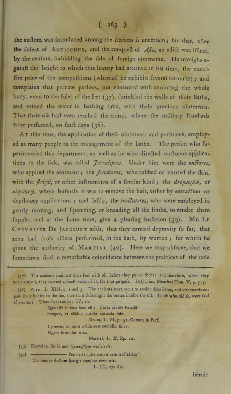 ( ) the cuftom was introduced among the Romans is uncertain; but that, after the defeat of Antiochus, and the conquefi: of AJia, an edidt was iffued, by the cenfors, forbidding tire fale of foreign ointments. He inveighs a- gainft the height to which this luxury had attained in his time, the excef- five price of the compofitions (whereof he exhibits feveral formula;); and complains that private perfons, not contented with anointing the whole body, even to the foies of the feet (37), fprinkled the walls of their baths, and mixed the water in bathing tubs, with thefe precious ointments. That their ufe had even reached the camp, where the military ftandards Were perfumed, on feaft days (38). At this time, the application of thefe ointments and perfumes, employ- ed as many people as the management of the baths. The perfon who fu* perintended this department, as well as he who direfled unCtuous applica- tions to the fick, was called Jatraliptts. Under him were the undores, who applied the ointment; the fricatores, who rubbed or curried the fkin, with the jlrigil, or other inftruments of a fimilar kind ; the dropacijla’, or alipilarij, whofe bufinefs it was to remove the hair, either by extraction or depilatory applications ; and laftly, the traftatorcs, who were employed in gently moving, and fqueezing, or kneading all the limbs, to render them fupple, and at the fame time, give a pleafing fenfation (39). Mr. Le Chevalier D e Jaucourt adds, that they carried depravity fo far, that men had thofe offices performed, in the bath, by women ; for which he gives the authority of Martial (40). Here we may obferve, that we fometimes find a remarkable coincidence between the practices of the rude - — ,M- - ! — --  —  ' - (37) The ancients anointed their feet with oil, before they put on fhoes; and therefore, when they went abroad, they carried a fmall veffel of it, for that purpofe. Hefychius. Meurfius Tom. V, p. 517. (38) Pi.in. L XIII, c 1 and 3. The ancients were wont to anoint themfelves, and afterwards ex- pofe their bodies to the fun, that their lkin might the better imbibe the oil. Thofe who did fo, were faid chromalian. Thus Persius Sat* IV, 17, Qua: tibi fumma boni eft ? Unfla vixiffc Patellft Semper, et afliduo cura.ta cuticula foie. Meurs, T. VI, p. gt, Cornut, in Perf. I precor, et totos avida cute combibe foies: Qnam formofus eris. Martial. L. X, Ep. iz. (39) Eneyclop. fur le mot GjmnnJUqut mtdicinah. (\c) Percurrit agile corpus arte traftatrix, Manumque doftam fpargit omnibus membris. L. Ill, ep. St. heroic