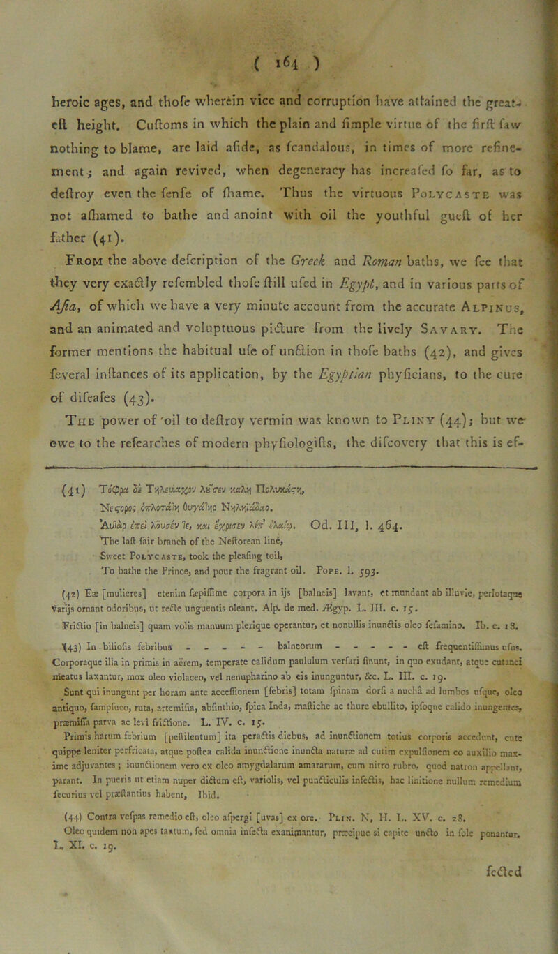 heroic ages, and thofe wherein vice and corruption have attained the great- eft. height. Cuftoms in which the plain and fimple virtue of the firftfaw nothing to blame, arc laid afide, as fcandalous, in times of more refine- ment; and again revived, when degeneracy has increafed fo far, as to defiroy even the fenfe of fhame. Thus the virtuous Polycaste was not afhamed to bathe and anoint with oil the youthful gutft of her father (4.1). From the above defcription of the Greek and Roman baths, we fee that they very exactly refembled thoTe ft ill ufed in Egypt, and in various parrs of AJia, of which we have a very minute account from the accurate Alpinus, and an animated and voluptuous picture from the lively Savary. The former mentions the habitual ufe of unftion in thofe baths (42), and gives feveral inftances of its application, by the Egyptian phyficians, to the cure of difeafes (43). The power of'oil to defiroy vermin was known to Pliny (44); but \vc ewe to the refearches of modern phyfiologifis, the diicovery that this is ef- (41) To'Qpx Si- Tv,teatefrav xatej T\qXvyJ.cv„ Ksqopo; 6%\ot£iv\ 0uyafyp NvjAvjiaSao. ’Avlap inei Xovzevle, y.su H/Jicev tXcciQ. Od. Ill, 1. 464. The laft fair branch of the Neftorean line, Sweet Polycaste, took the pleafing toil, To bathe the Prince, and pour the fragrant oil. Pope, 1. 593. (42) E:e [mulieres] cter.im fxpiffime corpora in ijs [balneis] lavant, et mundant ab illuvie, perlotaque Varijs ornant odoribus, ut redte unguentis oleant. Alp. de med. vEgyp. L. III. c. iy. Fridtio [in balneis] quam volis manuum pleriquc operantur, ct nonullis inundlis oleo fefaniino. Ib. c. i3. X43) In biliofis febribus ----- balneorum ----- eft frequentiffinms ufus. Corporaquc ilia in primis in aerem, temperate calidum paululum verfari fmunt, in quo exudant, atque cutaaei nieatus laxantur, mox oleo violaceo, vel nenupharino ab eis inunguntur, &c. L. III. c. 19. Sunt qui inungunt per horam ante acceflioncm [febris] totam fpinam dorft a nucha ad lumbos ufque, oleo antiquo, fampfuco, ruta, artemifia, abfintliio, fpica Inda, maftiche ac thurc ebullito, ipfoque calido inungentes, prsemiffa parva ac levi fridlione. L. IV. c. 15. Primis harum febrium [pehilentum] ita peradfis diebus, ad inundlioncm totius corporis accedunt, cute quippe leniter perfricata, atque poflca calida inundlionc inundla naturx ad cutim cxpulfionem eo auxilio max- ime adjuvantes; inundlionem vero ex oleo amygdalarum amararum, cum nitro rubro, quod natron appellant, parant. In pueris ut etiam nuper didlum eft, variolis, vel pundliculis infcdlis, hac linitione nullum remedium fecurius vel prxftantius habent. Ibid. (44) Contra vcfpas remedio eft, oleo afpergi [uvas] ex ore. Plin. N, H. L. XV. c. 2S. Oleo quidem non apes tastum, fed oinnia infedta exanimantur, prxeipue si capite undlo in folc ponantur. I— XI. c. 19. fetfied