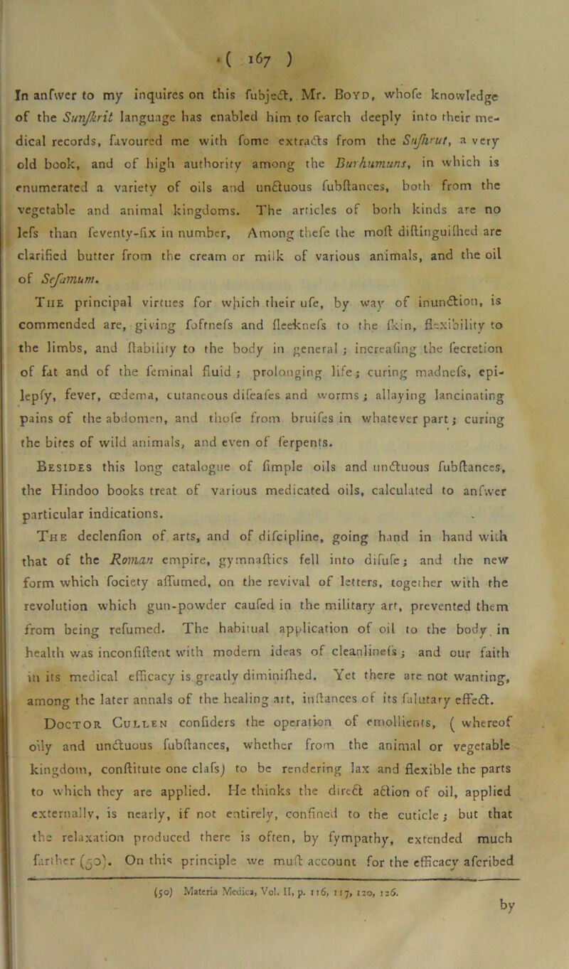 *( ^7 ) In anfwer to my inquires on this fubjedl, Mr. Boyd, whofe knowledge of the Sunjkrit language has enabled him to fearch deeply into their me- dical records, favoured me with fome extracts from the Sujhrut, a very old book, and of high authority among the Burhumuns, in which is enumerated a variety of oils and undluous fubftances, both from the vegetable and animal kingdoms. The articles of both kinds are no lefs than feventy-fix in number. Among thefe the moll diftinguilhed are clarified butter from the cream or milk of various animals, and the oil of Scfamum. The principal virtues for which their ufe, by way of inundtion, is commended are, giving foftnefs and fleeknefs to the fkin, flexibility to the limbs, and liability to the body in general ; increafing the fecretlon of fat and of the feminal fluid; prolonging life; curing madnefs, cpi- lepfy, fever, cederra, cutaneous difeafes and worms ; allaying lancinating pains of the abdomen, and thole from bruifes in whatever part; curing the bites of wild animals, and even of ferpents. Besides this long catalogue of Ample oils and undtuous fubftances, the Hindoo books treat of various medicated oils, calculated to anfwer particular indications. The declenfion of arts, and of difeipline, going hand in hand with that of the Roman empire, gymnaftics fell into difuTe; and the new form which fociety aflumed, on the revival of letters, together with the revolution which guu-powder caufed in the military art, prevented them from being refumed. The habitual application of oil to the body in health was inconfiftcnt with modern ideas of cleanlinefs; and our faith in its medical efficacy is greatly diminifhed. Yet there are not wanting, among the later annals of the healing ait, inftances of its falutary effedt. Doctor Cullen confiders the operation of emollients, ( whereof oily and undbuous fubftances, whether from the animal or vegetable kingdom, conftitute one clafsj to be rendering lax and flexible the parts to which they are applied. He thinks the diredl adbion of oil, applied externally, is nearly, if not entirely, confined to the cuticle; but that the relaxation produced there is often, by fympathy, extended much farther (50). On this principle we muft account for the efficacy aferibed (50) Materia Mciiica, Vol. II, p. 116, 117, 120, 126. by