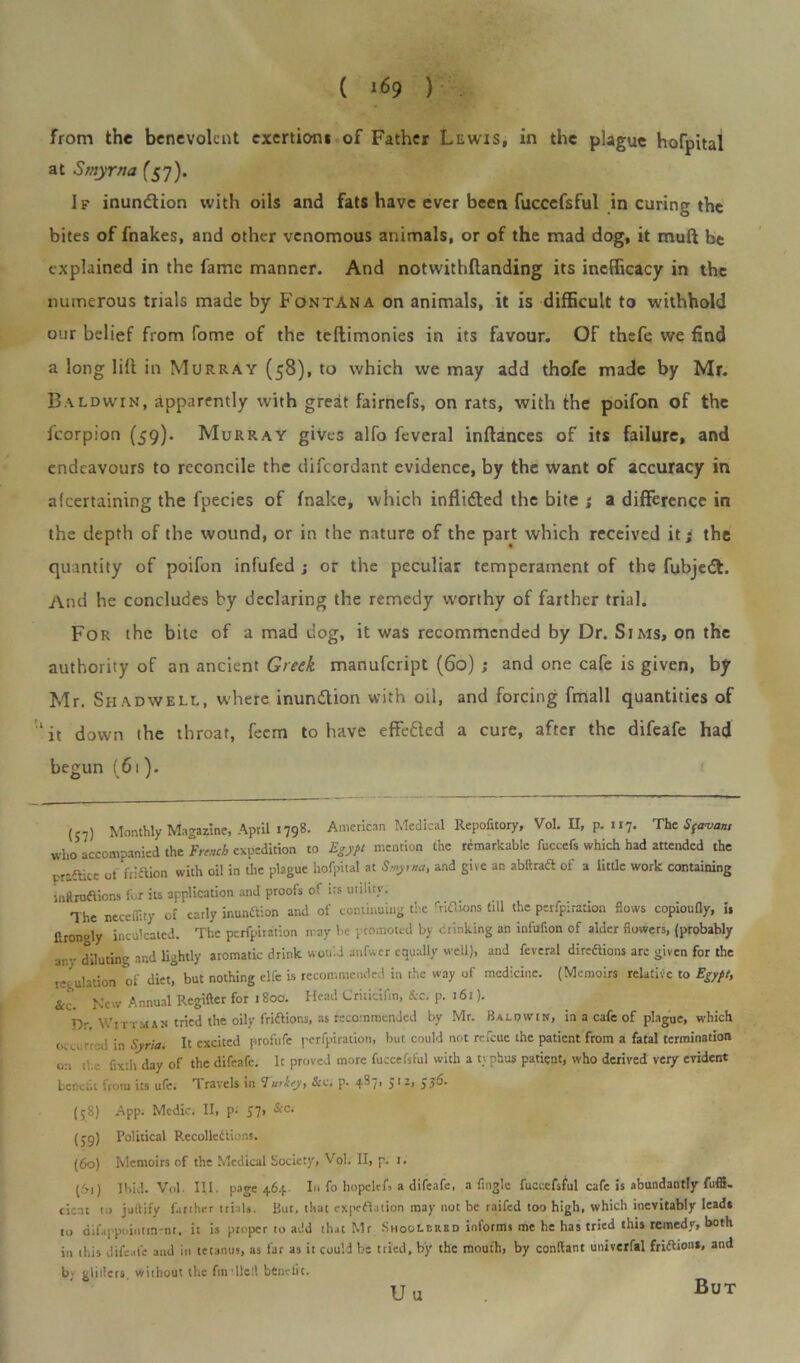 from the benevolent exertion* of Father Lewis, in the plague hofpital at Smyrna (57). If inunction with oils and fats have ever been fuccefsful in curing the bites of fnakes, and other venomous animals, or of the mad dog, it mud be explained in the fame manner. And notwithllanding its inefficacy in the numerous trials made by Fontana on animals, it is difficult to withhold our belief from fome of the teftimonies in its favour. OF thefe we find a long lilt in Murray (58), to which we may add thofe made by Mr. Baldwin, apparently with great fairnefs, on rats, with the poifon of the fcorpion (59). Murray gives alfo fcveral inltances of its failure, and endeavours to reconcile the difeordant evidence, by the want of accuracy in afeertaining the fpecies of fnake, which inflidted the bite ; a difference in the depth of the wound, or in the nature of the part which received it; the quantity of poifon infufed ; or the peculiar temperament of the fubjedt. And he concludes by declaring the remedy worthy of farther trial. For the bite of a mad dog, it was recommended by Dr. Sims, on the authority of an ancient Greek manufeript (60) ; and one cafe is given, by Mr. Shadwell, where inundtion with oil, and forcing fmall quantities of ‘it down the throat, feem to have effe&ed a cure, after the difeafe had begun (61). (S7) Monthly Magazine, April 1798. American Medical Repofitory, Vol. II, p. 117. The Sftrvan, wh0 accompanied the French expedition to Egypt mention the remarkable fuccefs which had attended the praflice of friftion with oil in the plague hofpital at Smyrna, and give an abltradt of a little work containing inftruftions for its application and proofs of its utility. The neceffity of early munition and of continuing the fnfbons till the perfpiration flows copioufly, is ftrongly inculcated. The perfpiration may he promoted by drinking an infufion of alder flowers, (probably any diluting and lightly aromatic drink would anfwcr equally well), and fevcral direaions arc given for the regulation of diet, but nothing clfe is recommended in the way of medicine. (Memoirs relative to Egypt, &e. New Annual Rcgifter for . 800. Head Critictfin, Sec. p. 161). Dr Wr tt mas tried the oily friflions, as recommended by Mr. Ha low in, in a cafe of plague, which <■ ■ in Syria. It excited profufe perfpiration, but could not refeue the patient from a fatal termination 0:1 tl.c fixth day of the difeafe. It proved more fuccefsful with a typhus patient, who derived very evident benefit from its ufe. Travels in Turkey, See. p. 487, 512, 536. (58) App. Medic. II, p- 57> &c‘ (39) Political Recolledtions. (60) Memoirs of the Medical Society, Vol. II, p. r. (61) Ibid. Vol. III. page 464 In fo hopclef, a difeafe, a finglc fuccefsful cafe is abundantly fuffi. cicnt to jollify farther trials. But, that expedition may not be raifed too high, which inevitably lead* to difappoiiitmrnt. it is proper to add that Mr Shoolered informs me he has tried this remedy, both in this difeafe and in tetanus, as far as it could be tried, by the mouth, by conltant univerfal friftiona, and by gliders, without the (intiled benefit. Uu But