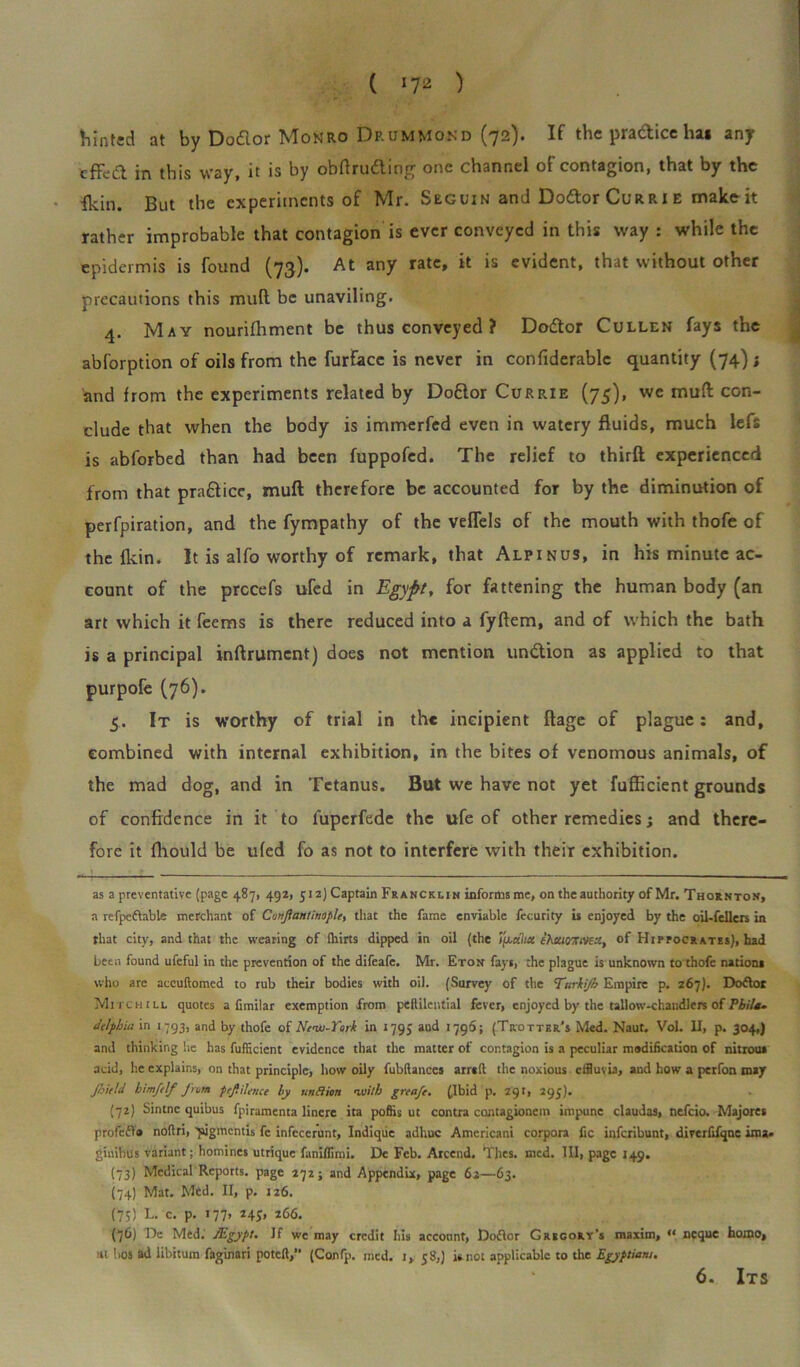 tinted at by Doflor Monro Drummond (72). If the pra&ice ln« any efFed in this way, it is by obtruding one channel of contagion, that by the ikin. But the experiments of Mr. Seguin ami Do&or Curri e make it rather improbable that contagion is ever conveyed in this way : while the epidermis is found (73). At any rate, it is evident, that without other precautions this imift be unaviling. 4. May nourifhment be thus conveyed ? Dodor Cullen fays the abforption of oils from the furface is never in confiderablc quantity (74); and from the experiments related by Dodor Currie (75), we muft con- clude that when the body is immerfed even in watery fluids, much lefs is abforbed than had been fuppofed. The relief to thirft experienced from that pradicc, mull therefore be accounted for by the diminution of perfpiration, and the fympathy of the veflels of the mouth with thofe of the fkin. It is alfo worthy of remark, that Alpinus, in his minute ac- count of the prccefs ufed in Egypt, for fattening the human body (an art which it feems is there reduced into a fyftem, and of which the bath is a principal inftrument) does not mention undion as applied to that purpofe (76). 5. It is worthy of trial in the incipient ftage of plague: and, combined with internal exhibition, in the bites of venomous animals, of the mad dog, and in Tetanus. But we have not yet fufficient grounds of confidence in it to luperfede the ufe of other remedies; and there- fore it fhould be ufed fo as not to interfere with their exhibition. as a preventative (page 487, 492, 512) Captain Francklin informs me, on the authority of Mr. Thornton, a refpeftable merchant of Cunjiantinople, that the fame enviable fccurity is enjoyed by the oil-fellers in that city, and that the wearing of Ihirts dipped in oil (the ijx«7m thstiomvta, of Hipocrates), had been found ufeful in the prevention of the difeafe. Mr. Eton fays, the plague is unknown to thofe nations who are accuftomcd to rub their bodies with oil. (Survey of the Tmrkijb Empire p. 267). Doftor Mitch ill quotes a fimilar exemption from peftilential fever, enjoyed by the tallow-chandlers of Phila- delphia in 1793, and by thofe of Ncw-York in 1795 aud 1790; (Trotter's Med. Naut. VoL II, p. 304,) and thinking he has fufficient evidence that the matter of contagion is a peculiar modification of nitrous acid, he explains, on that principle, how oily fubftances arraft the noxious effluvia, and how a perfon may Jhitld him/tlf from peftilence by ursSion with greafe. (.Ibid p, 291, 295). (72) Sintnc quibus fpiramenta lincre ita poffis ut contra contagionem impune claudas, nefeio. Majores profcfla noftri, yjgmcntis fc infecerunt, Indique adhuc Amcricani corpora fie inferibunt, diverfifqne ima« ginibus variant; homines utrique faniffimi. De Feb. Arcend. Thes. med. Ill, page 149. (73) Medical Reports, page 272; and Appendix, page 62—63. (74) Mat. Med. II, p. 126. (75) L. c. p. 177. 266. (76) De Med. /Egypt. If we may credit his account, Dofior Gregory’s maxim, “ ncque homo, •a bos ad libitum faginari poteft, (Confp. mcd. i, 58,) is not applicable to the Egyptians. 6. Its