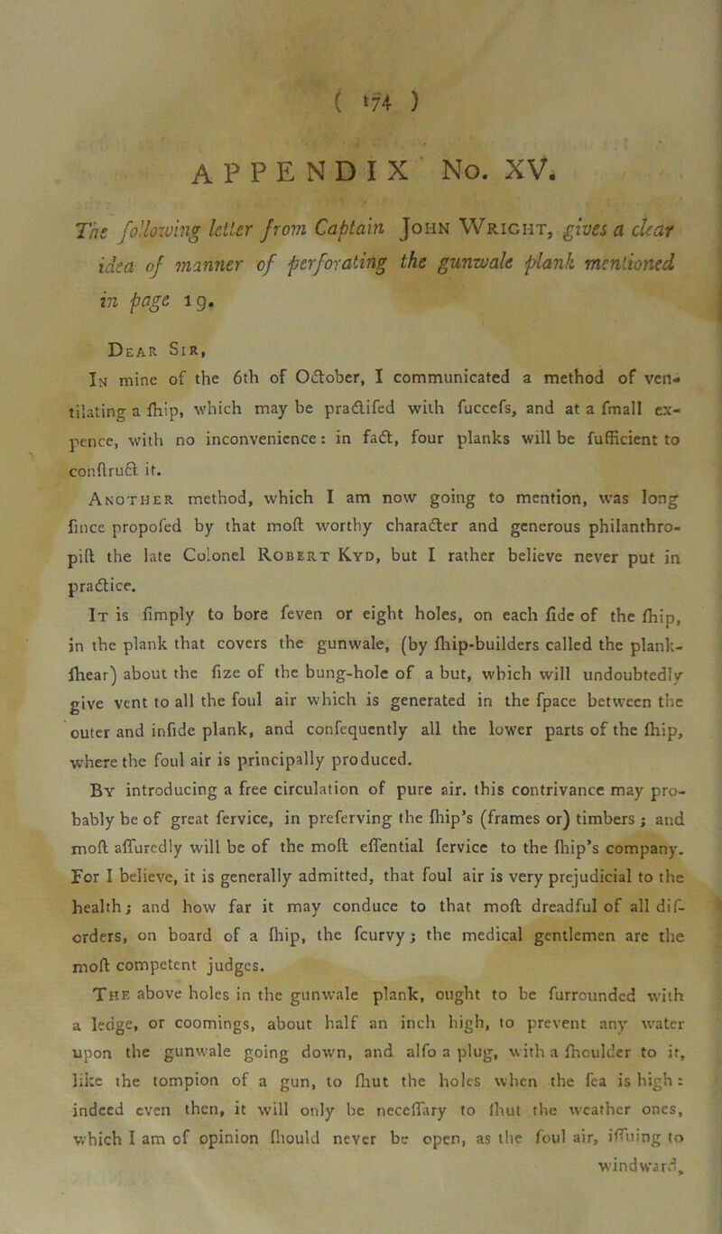 APPENDIX No. XV, The following letter from Captain John Wright, gives a dear idea of manner of perforating the gunwale plank mentioned in page lg. Dear Sir, Im mine of the 6th of O&ober, I communicated a method of ven- tilating a {hip, which may be pra&ifed with fuccefs, and at a fmall ex- pence, with no inconvenience: in fatft, four planks will be fufficient to conftrufl it. Another method, which I am now going to mention, was long fmee propofed by that moil worthy character and generous philanthro- pic the late Colonel Robert Kyd, but I rather believe never put in practice. It is limply to bore feven or eight holes, on each fide of the {hip, in the plank that covers the gunwale, (by {hip-builders called the plank- fhear) about the fize of the bung-hole of a but, which will undoubtedly give vent to all the foul air which is generated in the fpace between the outer and infide plank, and confequently all the lower parts of the {hip, where the foul air is principally produced. By introducing a free circulation of pure air. this contrivance may pro- bably be of great fervice, in preferving the {hip’s (frames or) timbers ; and moil affuredly will be of the moll efiential fervice to the fhip’s company. For I believe, it is generally admitted, that foul air is very prejudicial to the health; and how far it may conduce to that moll dreadful of all dif- erders, on board of a (hip, the feurvy; the medical gentlemen are the mofl competent judges. The above holes in the gunwale plank, ought to be furrounded with a ledge, or coomings, about half an inch high, to prevent any water upon the gunwale going down, and alfo a plug, with a fhculder to it, like the tompion of a gun, to {hut the holes when the fea is high: indeed even then, it will only be necefiary to {hut the weather ones, which I am of opinion fhould never be open, as the foul air, ifiuing to windward.