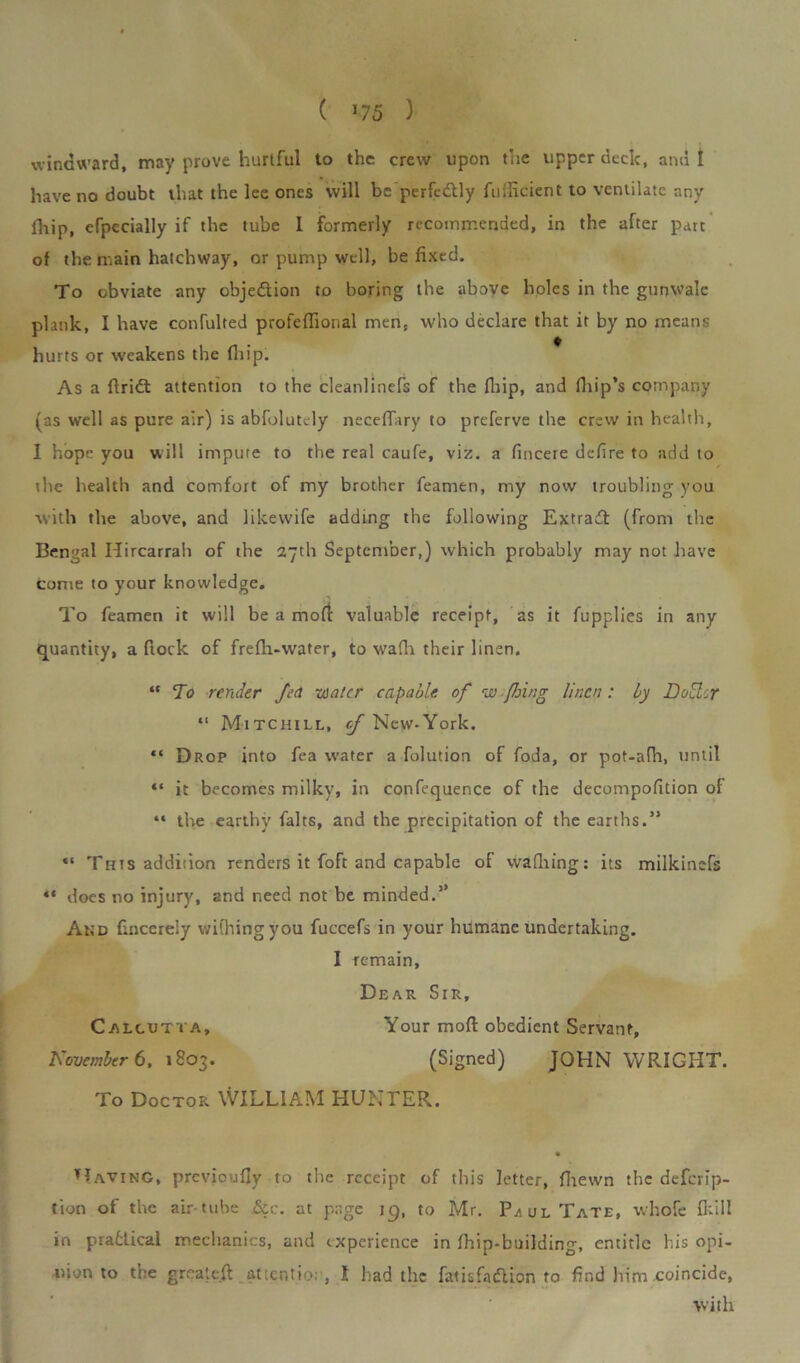 ( ’75 ) windward, may prove hurtful to the crew upon the upper deck, and I have no doubt that the lee ones will be perfedlly fuificient to ventilate any fhip, efpecially if the tube 1 formerly recommended, in the after part of the main hatchway, or pump well, be fixed. To obviate any obje&ion to boring the above holes in the gunwale plank, I have confulted profefiional men, who declare that it by no means hurts or weakens the fhip. As a ftridt attention to the cleanlinefs of the fhip, and fhip’s company (as well as pure air) is absolutely neceffary to preferve the crew in health, I hope you will impute to the real caufe, viz. a fincere defire to add to the health and comfort of my brother feamen, my now troubling you with the above, and likewife adding the following Extradl (from the Bengal Ilircarrah of the 27th September,) which probably may not have come to your knowledge. To feamen it will be a moll valuable receipt, as it fupplies in any quantity, a frock of frefli-water, to wafh their linen. “To render fed water capable of w fhing linen: by Dou:r “ Mitchill, of New.York. “ Drop into fea water a folution of foda, or pot-afh, until «* it becomes milky, in confequence of the decompofition of “ the earthy falts, and the precipitation of the earths.” “ This addition renders it foft and capable of wafhing: its milkinefs “ does no injury, and need not be minded.5’ And fincereiy wififingyou fuccefs in your humane undertaking. I remain. Dear Sir, Calcutta, Your mod obedient Servant, November 6. 1803. (Signed) JOHN WRIGHT. To Doctor WILLIAM HUNTER. Having, previoufiy to the receipt of this letter, fiiewn the deferip- tion of the air tube &c. at page 19, to Mr. P/ulTate, whofe {kill in prafcfical mechanics, and experience in fhip*building, entitle bis opi- nion to the greate.fi: attention, 1 had the fatisfatflion to find him coincide, with